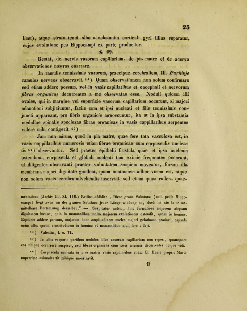 licet), atque strato tenui albo a substantia corticali gyri illius separatur, cujus evolutione pes Hippocampi ex parte producitur. §. 29. Restat, de nervis vasorum capillarium, de pia matre et de acervo observationes nostras enarrare. In ramulis tenuissimis vasorum, praecipue cerebralium, 111. Purkinje ramulos nerveos observavit. 4 4) Quam observationem non solum confirmare sed etiam addere possum, vel in vasis capillaribus et encephali et nervorum fibras organicas decurrentes a me observatas esse. Noduli quidem illi ovales, qui in margine vel superficie vasorum capillarium occurunt, si majori adauctioni subjiciuntur, facile cum et ipsi nucleati et filis tenuissimis con- juncti appareant, pro fibris organicis agnoscuntur, ita ut in ipsa substantia medullae spinalis speciosas fibras organicas in vasis cappillaribus serpentes videre mihi contigerit.45) Jam non mirum, quod in pia matre, quae fere tota vasculosa est, in vasis cappillaribus numerosis etiam fibrae organicae cum corpusculis nuclea- tis 4 6) observantur. Sed praeter epithelii frustula quae et ipsa nucleum ostendunt, corpuscula et globuli nucleati tam eximie frequentes occurunt, ut diligenter observanti praeter voluntatem suspicio moveatur, forsan illa membrana majori dignitate gaudeat, quam anatomicis adhuc visum est, atque non solum vasis cerebro advehendis inserviat, sed etiam quasi rudera quae- mentatione (Archiv Bd. XI. 110.) Reilins addidit: ,,Diese graue Substanz (scii, pedis Hippo- campi) liegt zwar an der grauen Substanz jener Liingenwindung an, docb ist sie keiue un- mitlelbare Forlsetzung derselben.” — Suspicatur autem, huic formationi majorem aliquam dignitatem inesse, quia in mammalibus inulto majorem evolutionem ostendit, quam in bomine. Equidem addere possum, majorem banc amplitudinem nucleo majori gelatinoso produci; capsula enim alba quoad crassitudinem in bomine et mammalibus nihil fere differt. 44 ) Yalentio, 1. c. 71. 45) In aliis corporis partibus nodulos illos vasorum capillarium non reperi, quamquam eos ubique occurrere suspicor, sed fibras organicas cum vasis minimis decurrentes ubiqne vidi. 46 ) Corpuscula nucleata in piae matris vasis capillaribus etiam Cl. Henle proprio Marte nuperrime auimadvertit mikiquc monstravit. D