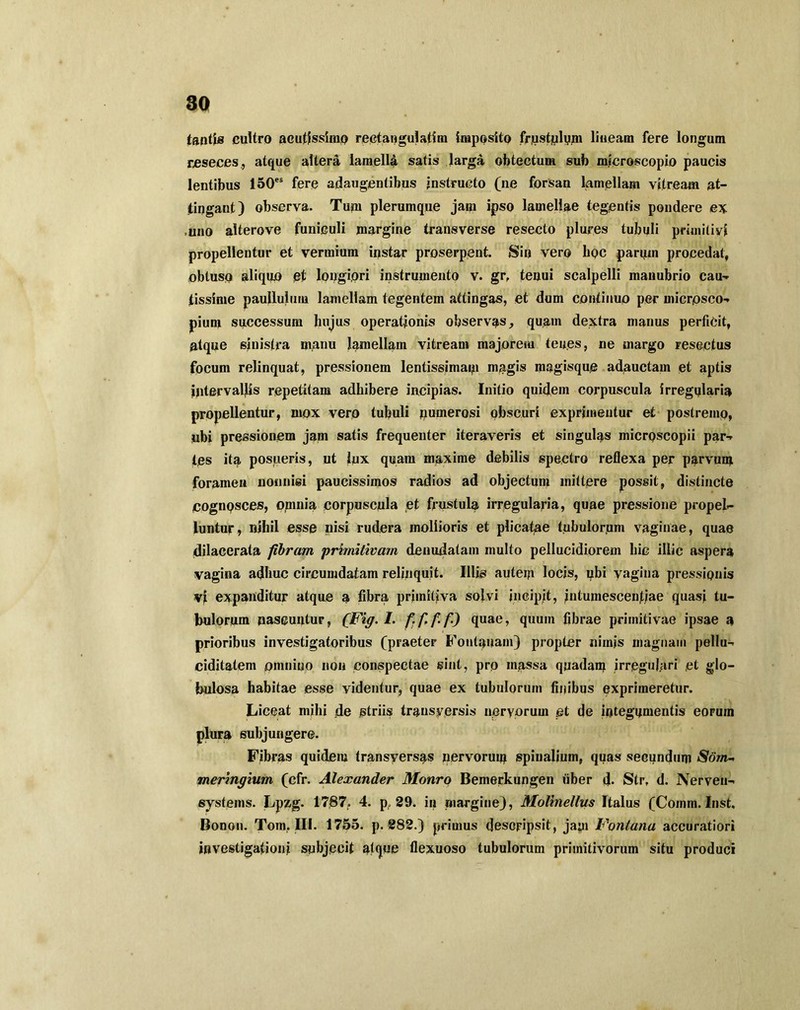 tantis cultro acutissimo rectangulatim imposito frustulum lineam fere longum reseces., atque altera lamelld satis larga obtectum sub microscopio paucis lentibus 150es fere adaugentibus instructo (ne forsan lamellam vitream at- tingant) observa. Tum plerumque jam ipso lamellae tegentis pondere ex ,uno alterove funiculi margine transverse resecto plures tubuli primitivi propellentur et vermium instar proserpent. Sin vero bpc pariim procedat, obtuso aliquo et longiori instrumento v. gr, tenui scalpelli manubrio cau- fissime paullulum lamellam tegentem attingas, et dum continuo per micrpsco-* pium successum hujus operationis observas, quam dextra manus perficit, atque sinistra manu lamellam vitream majorem ten.es, ne margo resectus focum relinquat, pressionem lentissimam magis magisque adauctam et aptis Intervallis repetitam adhibere incipias. Initio quidem corpuscula irregularia propellentur, mox vero tubuli numerosi obscuri exprimentur et postremo, ubi pressionem jam satis frequenter iteraveris et singulas micrpscopii par-* tps ita posueris, ut lux quam maxime debilis spectro reflexa per parvum foramen nonnisi paucissimos radios ad objectum mittere possit, distincte COgnpsces, omnia corpuscula et frustula irregularia, quae pressione propel- luntur, nihil esse nisi rudera mollioris et plicatae tubulorum vaginae, quae dilacerata fibram ‘primitivam denudatam multo pellucidiorem hic illic aspera vagina adhuc circumdatam relinquit. Illis autem locis, ubi yagina pressionis v| expanditur atque a fibra primitiva solvi incipit, intumesceiifiae quasi tu- bulorum nascuntur, (Fig.l. quae, quum fibrae primitivae ipsae a prioribus investigatoribus (praeter Fontanam) propter nimis magnam pellu- ciditatem omnino non conspectae sint, pro massa quadam irregulari et glo- bulosa habitae esse videntur, quae ex tubulorum finibus exprimeretur. Liceat milii de striis trausversis nervorum et de integumentis eorum plura subjungere. Fibras quidem transyersas nervorum spinalium, quas secundum Som-> meringium (cfr. Alexander Monro Bemerkungen liber d. Str, d. Nerveu- systems. Lpzg. 1787, 4. p, 29. in margine), Molinellus Italus (Coinm. Inst, Bonon. Tom. III. 1755. p. 282.) primus descripsit, jam Fontana accuratiori investigationi subjecit atque flexuoso tubulorum primitivorum situ produci