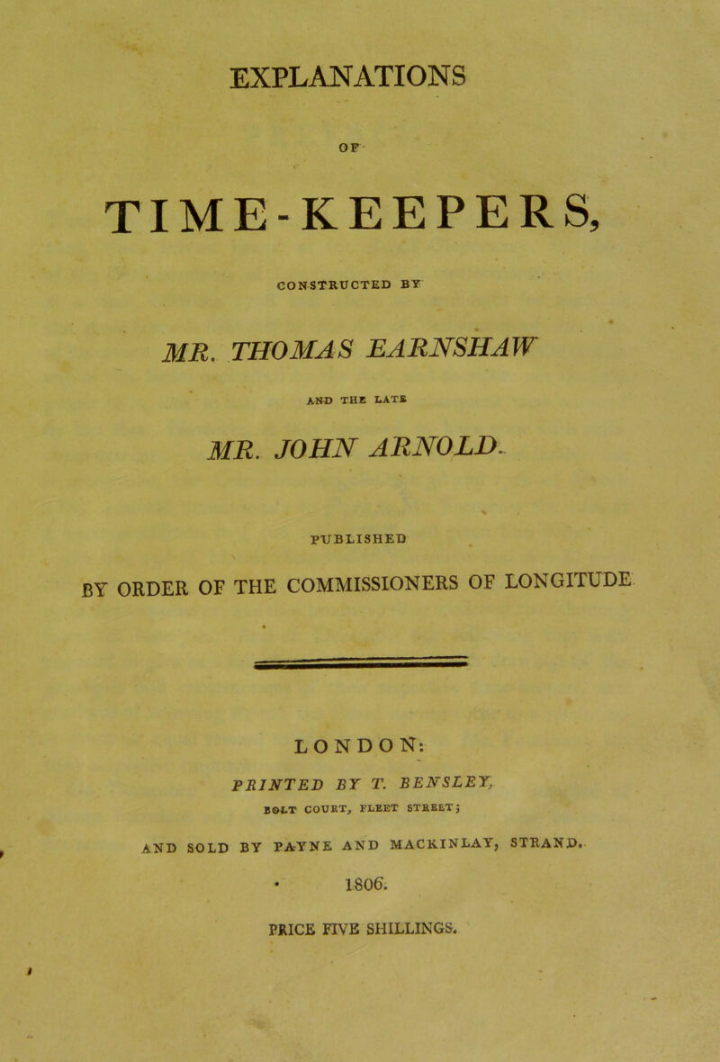 EXPLANATIONS OF TIME-KEEPERS, CONSTRUCTED BY MR. THOMAS EARNSHAW AND THE LATE MR. JOHN ARNOLD. S PUBLISHED BY ORDER OF THE COMMISSIONERS OF LONGITUDE LONDON: PRINTED BY T. BENSLEY, BOLT COURT, FLEET STREETj AND SOLD BY PAYNE AND MAC KIN LAY, STRAND. 1806. PRICE FIVE SHILLINGS.