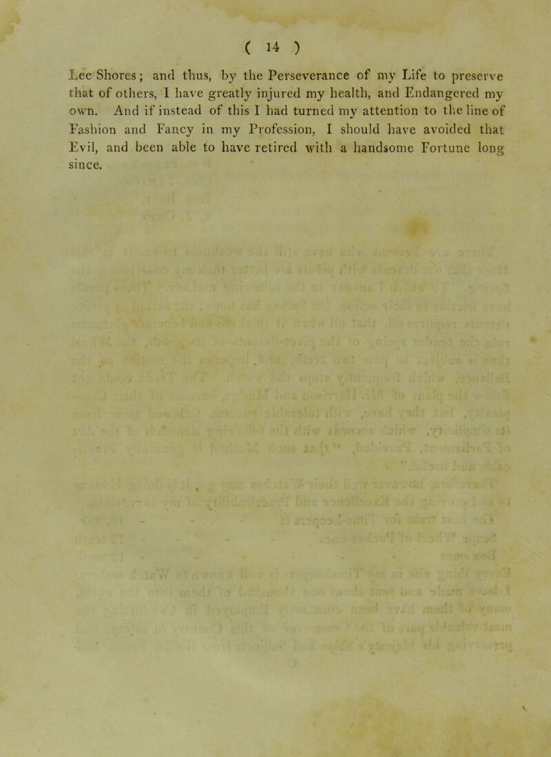 Lee Shores; and thus, by the Perseverance of my Life to preserve that of others, I have greatly injured my health, and Endangered my own. And if instead of this I had turned my attention to the line of Fashion and Fancy in my Profession, I should have avoided that Evil, and been able to have retired with a handsome Fortune long since. V