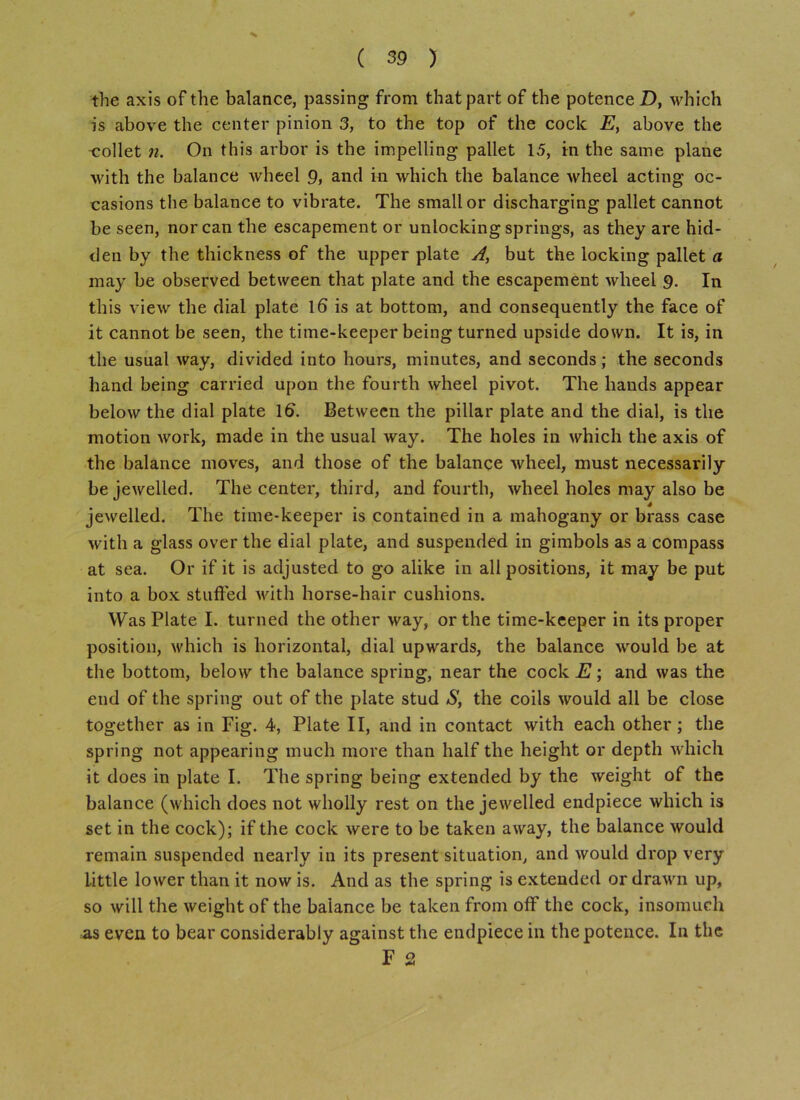 the axis of the balance, passing from that part of the potence D, which is above the center pinion 3, to the top of the cock E, above the -collet n. On this arbor is the impelling pallet 15, in the same plane with the balance wheel 9, and in which the balance wheel acting oc- casions the balance to vibrate. The small or discharging pallet cannot be seen, nor can the escapement or unlocking springs, as they are hid- den by the thickness of the upper plate A, but the locking pallet a may be observed between that plate and the escapement wheel 9. In this view the dial plate 16 is at bottom, and consequently the face of it cannot be seen, the time-keeper being turned upside down. It is, in the usual way, divided into hours, minutes, and seconds; the seconds hand being carried upon the fourth wheel pivot. The hands appear below the dial plate 16. Between the pillar plate and the dial, is the motion work, made in the usual way. The holes in which the axis of the balance moves, and those of the balance wheel, must necessarily bejewelled. The center, third, and fourth, wheel holes may also be jewelled. The time-keeper is contained in a mahogany or brass case with a glass over the dial plate, and suspended in gimbols as a compass at sea. Or if it is adjusted to go alike in all positions, it may be put into a box stuffed with horse-hair cushions. Was Plate I. turned the other way, or the time-keeper in its proper position, which is horizontal, dial upwards, the balance would be at the bottom, below the balance spring, near the cock E; and was the end of the spring out of the plate stud S, the coils would all be close together as in Fig. 4, Plate II, and in contact with each other; the spring not appearing much more than half the height or depth which it does in plate I. The spring being extended by the weight of the balance (which does not wholly rest on the jewelled endpiece which is set in the cock); if the cock were to be taken away, the balance would remain suspended nearly in its present situation, and would drop very little lower than it now is. And as the spring is extended or drawn up, so will the weight of the balance be taken from off the cock, insomuch as even to bear considerably against the endpiece in the potence. In the F 2