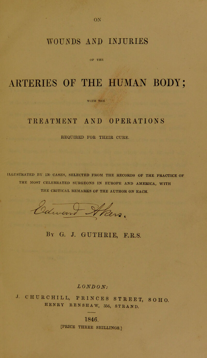 ON WOUNDS AND INJURIES OP THE ARTERIES OF THE HUMAN BODY; WITH THU TREATMENT AND OPERATIONS EEQUIRED FOE THEIE CUEE. ILLUSTRATED BY 130 CASES, SELECTED FROM THE RECORDS OF THE PRACTICE OF THE MOST CELEBRATED SURHEONS IN EUROPE AND AMERICA, WITH THE CRITICAL REMARKS OF THE AUTHOR ON EACH. By G. J. GUTHRIE, F.R.S. LONDON: J. CHURCHILL, PRINCES STREET, SOHO HENRY RENSHAW, 356, STRAND. 1846. [PRICE THREE SHILLINGS.]