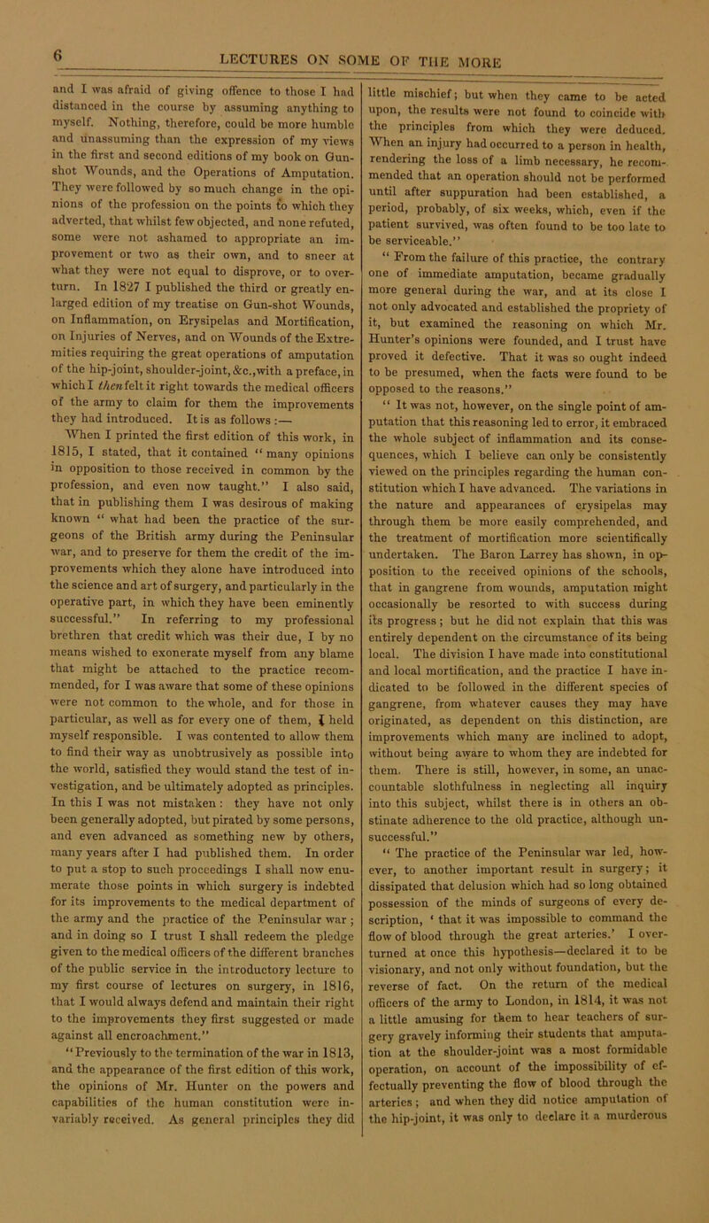 and I was afraid of giving offence to those I had distanced in the course by assuming anything to myself. Nothing, therefore, could be more humble and unassuming than the expression of my views in the first and second editions of my book on Gun- shot Wounds, and the Operations of Amputation. They were followed by so much change in the opi- nions of the profession on the points t*o which they adverted, that whilst few objected, and none refuted, some were not ashamed to appropriate an im- provement or two as their own, and to sneer at what they were not equal to disprove, or to over- turn. In 1827 I published the third or greatly en- larged edition of my treatise on Gun-shot Wounds, on Inflammation, on Erysipelas and Mortification, on Injuries of Nerves, and on Wounds of the Extre- mities requiring the great operations of amputation of the hip-joint, shoulder-joint, &c.,with a preface, in which I Menfeltit right towards the medical officers of the army to claim for them the improvements they had introduced. It is as follows :— When I printed the first edition of this work, in 1815, I stated, that it contained “many opinions in opposition to those received in common by the profession, and even now taught.” I also said, that in publishing them I was desirous of making known “ what had been the practice of the sur- geons of the British army during the Peninsular war, and to preserve for them the credit of the im- provements which they alone have introduced into the science and art of surgery, and particularly in the operative part, in which they have been eminently successful.” In referring to my professional brethren that credit which was their due, I by no means wished to exonerate myself from any blame that might be attached to the practice recom- mended, for I was aware that some of these opinions were not common to the whole, and for those in particular, as well as for every one of them, { held myself responsible. I was contented to allow them to find their way as unobtrusively as possible into the world, satisfied they would stand the test of in- vestigation, and be ultimately adopted as principles. In this I was not mistaken : they have not only been generally adopted, but pirated by some persons, and even advanced as something new by others, many years after I had published them. In order to put a stop to such proceedings I shall now enu- merate those points in which surgery is indebted for its improvements to the medical department of the army and the practice of the Peninsular war ; and in doing so I trust I shall redeem the pledge given to the medical officers of the different branches of the public servdee in the introductory lecture to my first course of lectures on surgery, in 1816, that I would always defend and maintain their right to the improvements they first suggested or made against all encroachment.” “Previously to the termination of the war in 1813, and the appearance of the first edition of this work, the opinions of Mr. Hunter on the powers and capabilities of the human constitution were in- variably received. As general principles they did little mischief; but when they came to be acted upon, the results were not found to coincide with the principles from which they were deduced. When an injury had occurred to a person in health, rendering the loss of a limb necessary, he recom- mended that an operation should not be performed until after suppuration had been established, a period, probably, of six weeks, which, even if the patient survived, was often found to be too late to be serviceable.” “ From the failure of this practice, the contrary one of immediate amputation, became gradually more general during the war, and at its close I not only advocated and established the propriety of it, but examined the reasoning on which Mr. Hunter’s opinions were founded, and I trust have proved it defective. That it was so ought indeed to be presumed, when the facts were found to be opposed to the reasons.” “ It was not, however, on the single point of am- putation that this reasoning led to error, it embraced the whole subject of inflammation and its conse- quences, which I believe can only be consistently viewed on the principles regarding the human con- stitution which I have advanced. The variations in the nature and appearances of erysipelas may through them be more easily comprehended, and the treatment of mortification more scientifically undertaken. The Baron Larrey has shown, in ox>- position to the received opinions of the schools, that in gangrene from wounds, amputation might occasionally be resorted to with success during its progress; but he did not explain that this was entirely dependent on the circumstance of its being local. The division I have made into constitutional and local mortification, and the practice I have in- dicated to be followed in the different species of gangrene, from whatever causes they may have originated, as dependent on this distinction, are improvements which many are inclined to adopt, without being a^yare to whom they are indebted for them. There is still, however, in some, an unac- countable slothfulness in neglecting all inquiry into this subject, whilst there is in others an ob- stinate adherence to the old practice, although un- successful.” “ The practice of the Peninsular war led, how- ever, to another important result in surgery; it dissipated that delusion which had so long obtained possession of the minds of surgeons of every de- scription, ‘ that it was impossible to command the flow of blood through the great arteries.’ I over- turned at once this hypothesis—declared it to be visionary, and not only without foundation, but the reverse of fact. On the return of the medical officers of the army to London, in 1814, it was not a little amusing for them to hear teachers of sur- gery gravely informing their students that amputa- tion at the shoulder-joint was a most formidable operation, on account of the impossibility of ef- fectually preventing the flow of blood through the arteries ; and when they did notice amputation of the hip-joint, it was only to declare it a murderous