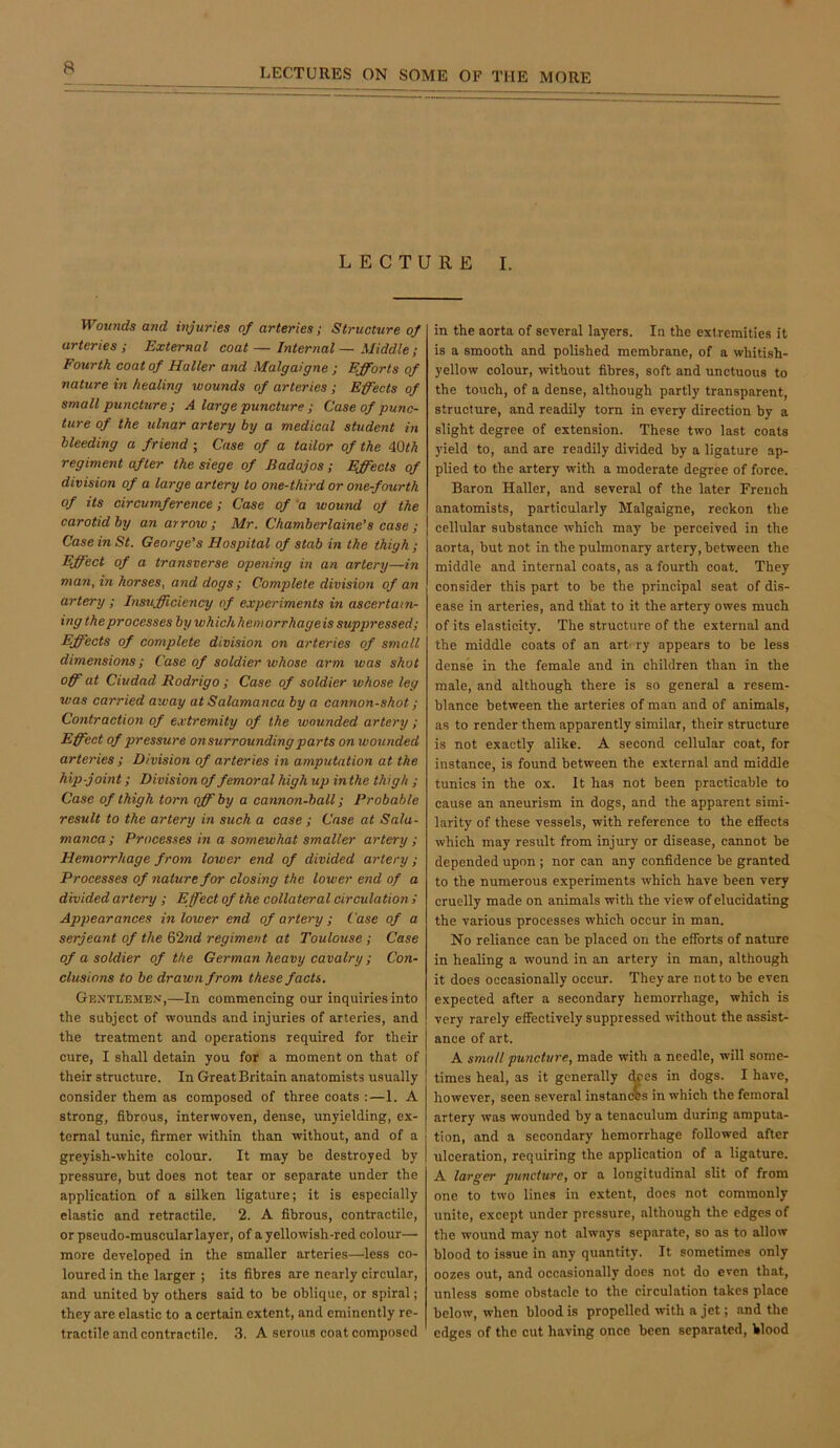 LECTURE I. Wounds and injuries of arteries; Structure of arteries; External coat—Internal — Middle; Fourth coat of Haller and Malgaigne ; Efforts of nature in healing wounds of arteries ; Effects of small puncture ; A large puncture ; Case of punc- ture of the ulnar artery by a medical student in bleeding a friend ; Case of a tailor of the iQth regiment after the siege of Badajos; Effects of division of a large artery to one-third or one-fmrth of its circumference; Case of a wound of the carotid by an arrow ; Mr. Chamberlaine's case ; Case in St. George’s Hospital of stab in the thigh ; Effect of a transverse opening in an artery—in man, in horses, and dogs; Complete division of an artery ; Insrifficiency of experiments in ascertain- ing the processes by which heniorrhageis suppressed; Effects of complete division on arteries of small dimensions; Case of soldier whose arm was shot off at Ciudad Rodrigo; Case of soldier whose leg was carried away at Salamanca by a cannon-shot; Contraction of extremity of the wounded artery; Effect of pressure on surrounding parts on wounded arteries ; Division of arteries in amputation at the hip-joint; Division of femoral high up in the thigh ; Case of thigh torn off by a cannon-ball; Probable result to the artery in such a case ; Case at Sala- manca; Processes in a somewhat smaller artery; Hemorrhage from lower end of divided artery; Processes of nature for closing the lower end of a divided artery ; Effect of the collateral circulation / Appearances in lower end of artery ; Case of a Serjeant of the 62nd regiment at Toulouse; Case of a soldier of the German heavy cavalry; Con- clusions to be drawn from these facts. Gentlemen,—In commencing our inquiries into the subject of wounds and injuries of arteries, and the treatment and operations required for their cure, I shall detain you for a moment on that of their structure. In Great Britain anatomists usually 1 consider them as composed of three coats :—1. A strong, fibrous, interwoven, dense, unyielding, ex- ternal tunic, firmer within than without, and of a greyish-white colour. It may be destroyed by pressure, but does not tear or separate under the application of a silken ligature; it is especially elastic and retractile. 2. A fibrous, contractile, or pseudo-muscular layer, of a yellowish-red colour— more developed in the smaller arteries—less co- loured in the larger ; its fibres are nearly circular, and united by others said to be oblique, or spiral; they are elastic to a certain extent, and eminently re- tractile and contractile. 3. A serous coat composed in the aorta of several layers. In the extremities it is a smooth and polished membrane, of a whitish- yellow colour, without fibres, soft and unctuous to the touch, of a dense, although partly transparent, structure, and readily tom in every direction by a slight degree of extension. These two last coats yield to, and are readily divided by a ligature ap- plied to the artery with a moderate degree of force. Baron Haller, and several of the later French anatomists, particularly Malgaigne, reckon the cellular substance which may be perceived in the aorta, but not in the pulmonary artery, between the middle and internal coats, as a fourth coat. They consider this part to be the principal seat of dis- ease in arteries, and that to it the artery owes much of its elasticity. The structure of the external and the middle coats of an art' ry appears to be less dense in the female and in children than in the male, and although there is so general a resem- blance between the arteries of man and of animals, as to render them apparently similar, their structure is not exactly alike. A second cellular coat, for instance, is found between the external and middle tunics in the ox. It has not been practicable to cause an aneurism in dogs, and the apparent simi- larity of these vessels, with reference to the effects which may result from injury or disease, cannot be depended upon ; nor can any confidence be granted to the numerous experiments which have been very cruelly made on animals with the view of elucidating the various processes which occur in man. No reliance can be placed on the efforts of nature in healing a wound in an artery in man, alttiough it does occasionally occur. They are not to be even expected after a secondary hemorrhage, which is very rarely effectively suppressed without the assist- ance of art. A small puncture, made with a needle, will some- times heal, as it generally ^es in dogs. I have, however, seen several instanres in which the femoral artery was wounded by a tenaculum during amputa- tion, and a secondary hemorrhage followed after ulceration, requiring the application of a ligature. A larger puncture, or a longitudinal slit of from one to two lines in extent, does not commonly unite, except under pressure, although the edges of the wound may not always separate, so as to allow blood to issue in any quantity. It sometimes only oozes out, and occasionally does not do even that, unless some obstacle to the circulation takes place below, when blood is propelled with a jet; and the edges of the cut having once been separated. Wood