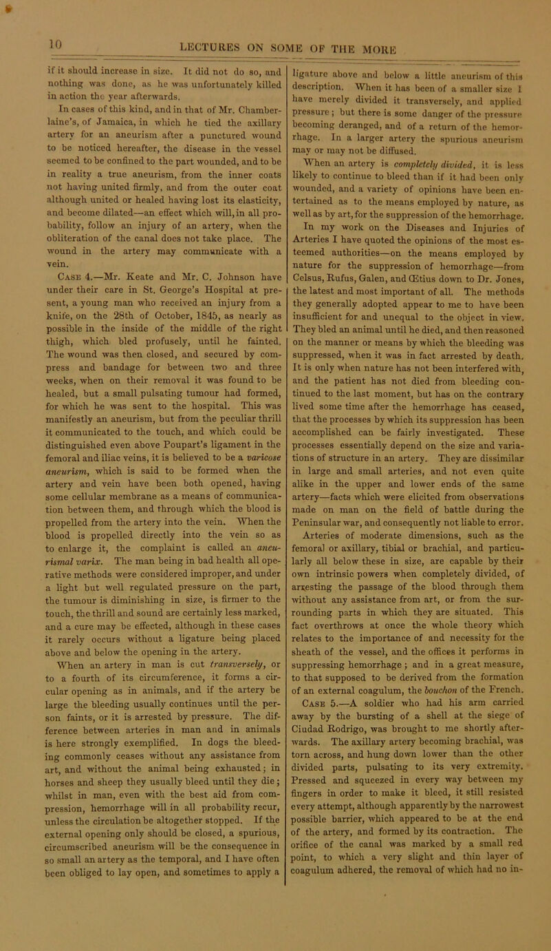 if it sliould increase in size. It did not do so, and nothing was done, as lie was unfortunately killed in action the year afterwards. In cases of this kind, and in that of Mr. Chamber- laine’s, of Jamaica, in which he tied the axillary artery for an aneurism after a punctured wound to he noticed hereafter, the disease in the vessel seemed to be confined to the part wounded, and to be in reality a true aneurism, from the inner coats not having united firmly, and from the outer coat although united or healed having lost its elasticity, and become dilated—an effect which will, in all pro- bability, follow an injury of an artery, when the obliteration of the canal does not take place. The wound in the artery may communicate with a vein. Case 4.—Mr. Keate and Mr. C. Johnson have under their care in St. George’s Hospital at pre- sent, a young man who received an injury from a knife, on the 28th of October, 1845, as nearly as possible in the inside of the middle of the right thigh, which bled profusely, until he fainted. The wound was then closed, and secured by com- press and bandage for between two and three weeks, when on their removal it was found to be healed, but a small pulsating tumour had formed, for which he was sent to the hospital. This was manifestly an aneurism, but from the peculiar thrill it communicated to the touch, and which could be distinguished even above Poupart’s ligament in the femoral and iliac veins, it is believed to be a varicose aneurism, which is said to be formed when the artery and vein have been both opened, having some cellular membrane as a means of communica- tion between them, and through which the blood is propelled from the artery into the vein. When the blood is propelled directly into the vein so as to enlarge it, the complaint is called an aneu- rismal varix. The man being in bad health all ope- rative methods were considered improper, and under a light but well regulated pressure on the part, the tumour is diminishing in size, is firmer to the touch, the thrill and sound are certainly less marked, and a cure may be effected, although in these cases it rarely occurs without a ligature being placed above and below the opening in the artery. When an artery in man is cut transversely, or to a fourth of its circumference, it forms a cir- cular opening as in animals, and if the artery be large the bleeding usually continues until the per- son faints, or it is arrested by pressure. The dif- ference between arteries in man and in animals is here strongly exemplified. In dogs the bleed- ing commonly ceases without any assistance from art, and without the animal being exhausted; in horses and sheep they usually bleed until they die; whilst in man, even with the best aid from com- pression, hemorrhage will in all probability recur, unless the circulation be altogether stopped. If the external opening only should be closed, a spurious, circumscribed aneurism will be the consequence in so small an artery as the temporal, and I have often been obliged to lay open, and sometimes to apply a ligature above and below a little aneurism of this description. When it has been of a smaller size 1 have merely divided it transversely, and applied pressure ; but there is some danger of the pressure becoming deranged, and of a return of the hemor- rhage. In a larger artery the spurious aneurism may or may not be diffused. When an artery is completely divided, it is less likely to continue to bleed than if it had been only wounded, and a variety of opinions have been en- tertained as to the means employed by nature, as well as by art, for the suppression of the hemorrhage. In my work on the Diseases and Injuries of Arteries I have quoted the opinions of the most es- teemed authorities—on the means employed by nature for the suppression of hemorrhage—from Celsus, Rufus, Galen, and CEtius down to Dr. Jones, the latest and most important of all. The methods they generally adopted appear to me to have been insufficient for and unequal to the object in view. They bled an animal until he died, and then reasoned on the manner or means by which the bleeding was suppressed, when it was in fact arrested by death. It is only when nature has not been interfered with, and the patient has not died from bleeding con- tinued to the last moment, but has on the contrary lived some time after the hemorrhage has ceased, that the processes by which its suppression has been accomplished can be fairly investigated. These processes essentially depend on the size and varia- tions of structure in an artery. They are dissimilar in large and small arteries, and not even quite alike in the upper and lower ends of the same artery—facts which were elicited from observations made on man on the field of battle during the Peninsular war, and consequently not liable to error. Arteries of moderate dimensions, such as the femora] or axillary, tibial or brachial, and particu- larly all below these in size, are capable by their own intrinsic powers when completely divided, of arresting the passage of the blood through them without any assistance from art, or from the sur- rounding parts in which they are situated. This fact overthrows at once the whole theory which relates to the importance of and necessity for the sheath of the vessel, and the offices it performs in suppressing hemorrhage ; and in a great measure, to that supposed to be derived from the formation of an external coagulum, the louchon of the French. Case 5.—A soldier who had his arm carried away by the bursting of a shell at the siege of Ciudad Rodrigo, was brought to me shortly after- wards. The axillary artery becoming brachial, was torn across, and hung down lower than the other divided parts, pulsating to its very extremity. Pressed and squeezed in every way between my fingers in order to make it bleed, it still resisted every attempt, although apparently by the narrowest possible barrier, which appeared to be at the end of the artery, and formed by its contraction. The orifice of the canal was marked by a small red point, to which a very slight and thin layer of coagulum adhered, the removal of which had no in-