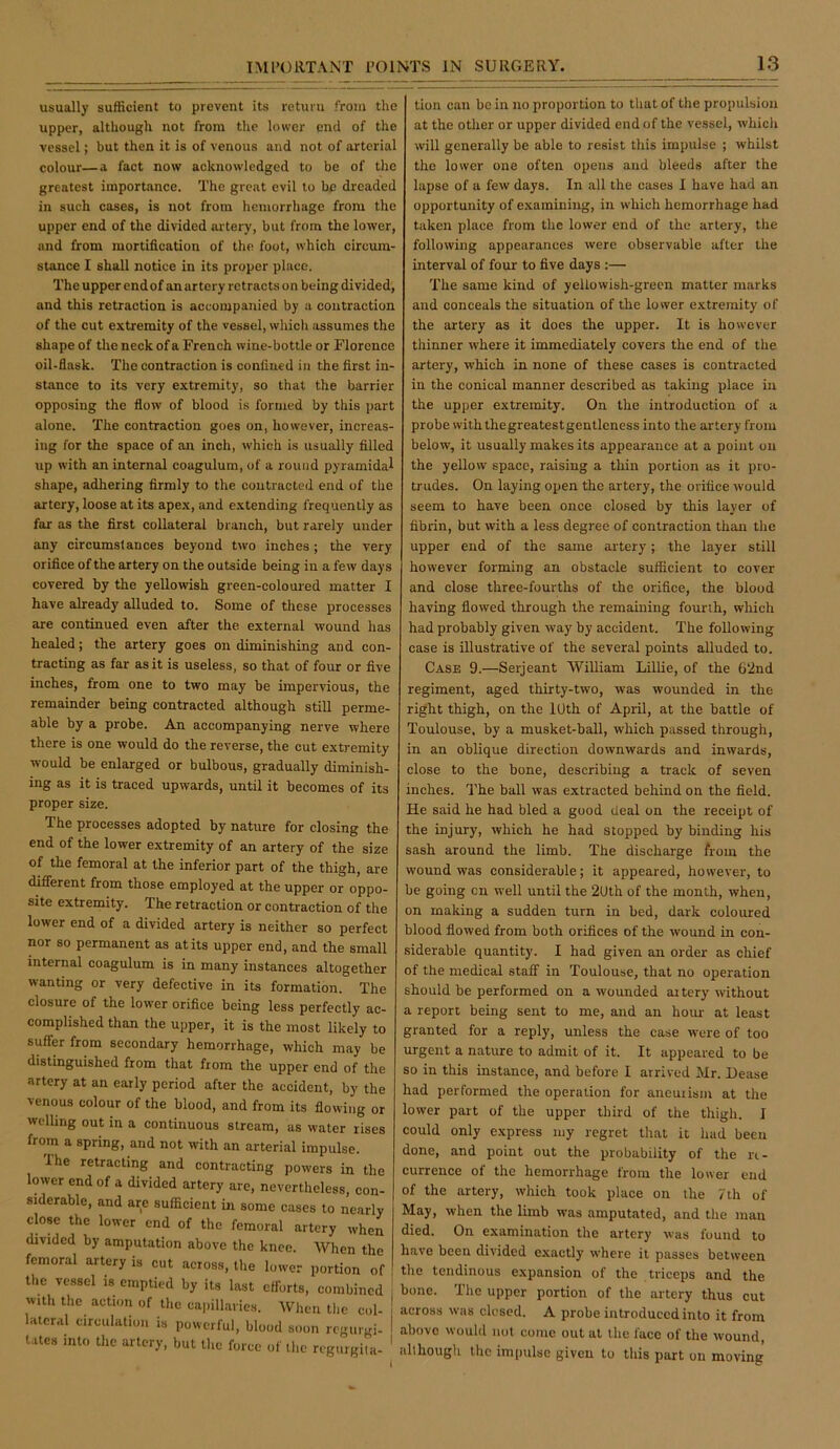 usually sufficient to prevent its return from the upper, although not from the lower end of the vessel; but then it is of venous and not of arterial colour—a fact now acknowledged to be of the greatest importance. The great evil to be dreaded in such cases, is not from hemorrhage from the upper end of the divided artery, but from the lower, and from mortification of the foot, which circum- stance I shall notice in its proper place. The upper endof an artery retracts on being divided, and this retraction is accompanied by a contraction of the cut extremity of the vessel, which assumes the shape of the neck of a French wine-bottle or Florence oil-flask. The contraction is confined in the first in- stance to its very extremity, so that the barrier opposing the flow of blood is formed by this part alone. The contraction goes on, however, increas- ing for the space of an inch, which is usually filled up with an internal coagulum, of a round pyramidal shape, adhering firmly to the contracted end of the artery, loose at its apex, and e.xtending frequently as far as the first collateral branch, but rarely under any circumstances beyond two inches; the very orifice of the artery on the outside being in a few days covered by the yellowish green-coloured matter I have already alluded to. Some of these processes are continued even after the external wound has healed; the artery goes on diminishing and con- tracting as far as it is useless, so that of four or five inches, from one to two may be impervious, the remainder being contracted although still perme- able by a probe. An accompanying nerve where there is one would do the reverse, the cut extremity would be enlarged or bulbous, gradually diminish- ing as it is traced upwards, until it becomes of its proper size. The processes adopted by nature for closing the end of the lower extremity of an artery of the size of the femoral at the inferior part of the thigh, are difierent from those employed at the upper or oppo- site extremity. The retraction or contraction of the lower end of a divided artery is neither so perfect nor so permanent as at its upper end, and the small internal coagulum is in many instances altogether wanting or very defective in its formation. The closure of the lower orifice being less perfectly ac- complished than the upper, it is the most likely to suffer from secondary hemorrhage, which may be distinguished from that from the upper end of the artery at an early period after the accident, by the venous colour of the blood, and from its flowing or welling out in a continuous stream, as water rises from a spring, and not with an arterial impulse. Ihe retracting and contracting powers in the lower endof a divided artery are, nevertheless, con- siderable, and are sufficient ui some cases to nearly close the lower end of the femoral artery when divided by amputation above the knee. When the femoral artery is cut across, the lower portion of tlie vessel is emptied by its last efforts, combined i with the action of the cajiillai ies. When tlic col- lateral circulation is powerful, blood soon regurgi- I tates into the artery, but llic force of t],c rcgurgiia- ' tion can be in no proportion to that of the propulsion at the other or upper divided endof the vessel, whicli will generally be able to resist this impulse ; whilst the lower one often opens and bleeds after the lapse of a few days. In all the cases I have had an opportunity of examining, in w'hich hemorrhage had taken place from the lower end of the artery, the following appearances were observable after the interval of four to five days :— The same kind of yellowish-green matter marks and conceals the situation of the lower extremity of the artery as it docs the upper. It is however thinner where it immediately covers the end of the artery, which in none of these cases is contracted in the conical manner described as taking place in the upper extremity. On the introduction of a probe with thegreatestgentlcness into the artery from below, it usually makes its appearance at a point on the yellow space, raising a thin portion as it pro- trudes. On laying open the artery, the orifice would seem to have been once closed by this layer of fibrin, but with a less degree of contraction than the upper end of the same artery; the layer still however forming an obstacle sufficient to cover and close three-fourths of the orifice, the blood having flowed through the remaining fourth, which had probably given way by accident. The following case is illustrative of the several points alluded to. Case 9.—Serjeant William Lillie, of the 62nd regiment, aged thirty-two, was wounded in the right thigh, on the lUth of April, at the battle of Toulouse, by a musket-ball, which passed through, in an oblique direction downwards and inwards, close to the bone, describing a track of seven inches. The ball was extracted behind on the field. He said he had bled a good deal on the receipt of the injury, which he had stopped by binding his sash around the limb. The discharge from the wound was considerable; it appeared, however, to be going on well until the 2Uth of the month, when, on making a sudden turn in bed, dark coloured blood flowed from both orifices of the wound in con- siderable quantity. I had given an order as chief of the medical staff in Toulouse, that no operation should be performed on a wounded at tery without a report being sent to me, and an hoiu- at least granted for a reply, unless the case were of too urgent a nature to admit of it. It appeared to be so in this instance, and before I arrived Mr. Lease had performed the operation for aneurism at the lower part of the upper third of the thigh. I could only express my regret that it had been done, and point out the probability of the re- currence of the hemorrhage from the lower end of the artery, which took place on the 7 th of May, when the limb was amputated, and the man died. On examination the artery was found to have been divided exactly where it passes between the tendinous expansion of the triceps and the bone. The upper portion of the artery thus cut across was closed. A probe introduced into it from above would not come out at the face of the wound, although the impulse given to tliis part on moving