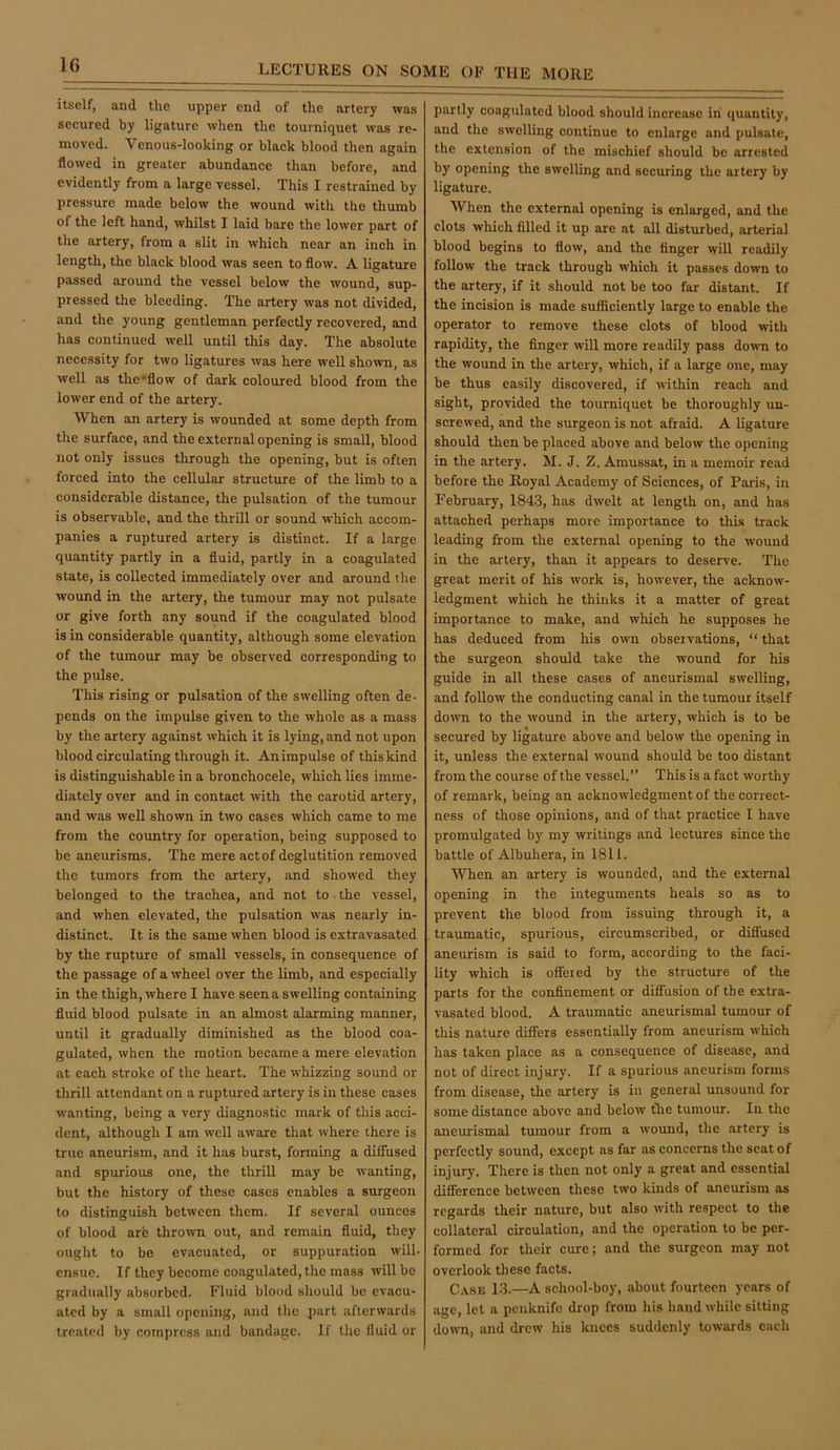 itself, and the upper end of the artery was secured by ligature when the tourniquet was re- moved. Venous-looking or black blood then again flowed in greater abundance than before, and evidently from a large vessel. This I restrained by pressure made below the wound with the thumb of the left hand, whilst I laid bare the lower part of the artery, from a slit in which near an inch in length, the black blood was seen to flow. A ligature passed around the vessel below the wound, sup- pressed the bleeding. The artery was not divided, and the young gentleman perfectly recovered, and has continued well until this day. The absolute necessity for two ligatures was here well sho\vn, as well as the’flow of dark coloured blood from the lower end of the artery. When an artery is wounded at some depth from the surface, and the external opening is small, blood not only issues through the opening, but is often forced into the cellular structure of the limb to a considerable distance, the pulsation of the tumour is observable, and the thrill or sound which accom- panies a ruptured artery is distinct. If a large quantity partly in a fluid, partly in a coagulated state, is collected immediately over and around the wound in the artery, the tumour may not pulsate or give forth any sound if the coagulated blood is in considerable quantity, although some elevation of the tumour may be observed corresponding to the pulse. This rising or pulsation of the swelling often de- pends on the impulse given to the whole as a mass by the artery against which it is lying, and not upon blood circulating through it. An impulse of this kind is distinguishable in a bronchocele, which lies imme- diately over and in contact with the carotid artery, and was well shown in two cases which came to me from the country for operation, being supposed to be aneurisms. The mere act of deglutition removed the tumors from the artery, and showed they belonged to the trachea, and not to • the vessel, and when elevated, the pulsation was nearly in- distinct. It is the same when blood is extravasated by the rupture of small vessels, in consequence of the passage of a wheel over the limb, and especially in the thigh, where I have seen a swelling containing fluid blood pulsate in an almost alarming manner, until it gradually diminished as the blood coa- gulated, when the motion became a mere elevation at each stroke of the heart. The whizzing sound or thrill attendant on a ruptured artery is in these cases wanting, being a very diagnostic mark of this acci- dent, although I am well aware that where there is true aneurism, and it has burst, forming a difiused and spurious one, the thrill may be wanting, but the history of these cases enables a surgeon to distinguish between them. If several ounces of blood arfe thrown out, and remain fluid, they ought to be evacuated, or suppuration will- ensue. If they become coagulated, the mass will be graduiilly absorbed. Fluid blood should be evacu- ated by a small opening, and the part afterwards treated by compress and bandage. If the fluid or partly coagulated blood should increase in quantity, and the swelling continue to enlarge and pulsate, the extension of the mischief should be arrested by opening the swelling and securing the artery by ligature. When the external opening is enlarged, and the clots which filled it up are at all disturbed, arterial blood begins to flow, and the finger will readily follow the track through which it passes down to the artery, if it should not be too far distant. If the incision is made sufficiently large to enable the operator to remove these clots of blood with rapidity, the finger will more readily pass down to the wound in the artery, which, if a large one, may be thus easily discovered, if within reach and sight, provided the tourniquet be thoroughly un- screwed, and the surgeon is not afraid. A ligature should then be placed above and below the opening in the artery. M. J. Z. Amussat, in a memoir read before the Royal Academy of Sciences, of Paris, in February, 1843, has dwelt at length on, and has attached perhaps more importance to this track leading from the external opening to the wound in the artery, than it appears to deserve. The great merit of his work is, however, the acknow- ledgment which he thinks it a matter of great importance to make, and which he supposes he has deduced from his own observations, “ that the surgeon should take the wound for his guide in all these cases of aneurismal swelling, and follow the conducting canal in the tumour itself down to the wound in the artery, which is to be secured by ligature above and below the opening in it, unless the external wound should be too distant from the course of the vessel.” This is a fact worthy of remark, being an acknowledgment of the correct- ness of those opinions, and of that practice I have promulgated b}' my writings and lectures since the battle of Albuhera, in 1811. When an artery is wounded, and the external opening in the integuments heals so as to prevent the blood from issuing through it, a traumatic, spurious, circumscribed, or diffused aneurism is said to form, according to the faci- lity which is offered by the structure of the parts for the confinement or diffusion of the extra- vasated blood. A traumatic aneurismal tumour of this nature differs essentially from aneurism which has taken place as a consequence of disease, and not of direct injury. If a spurious aneurism forms from disease, the artery is in general unsound for some distance above and below fhe tumour. In the aneurismal tumour from a wound, the artery is perfectly sound, except as far as concerns the scat of injury. There is then not only a great and essential difference between these two kinds of aneurism as regards their nature, but also with respect to the collateral circulation, and the operation to be per- formed for their cure; and the surgeon may not overlook these facts. Case 13.—A school-boy, about fourteen years of age, let a penknife drop from his hand while sitting down, and drew his knees suddenly towards each