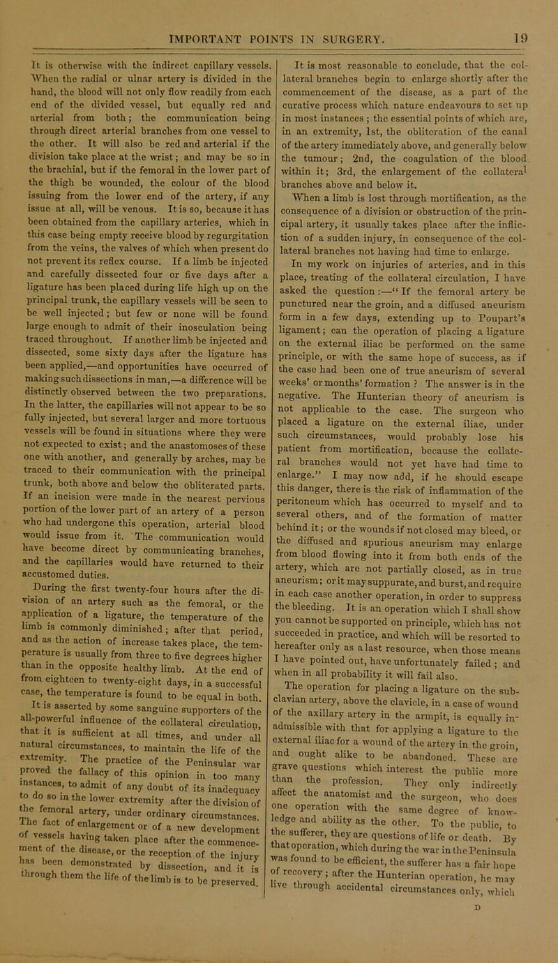 It is otherwise with the indireet capillary vessels. MTien the radial or ulnar artery is divided in the hand, the blood will not only flow readily from each end of the divided vessel, but equally red and arterial from both; the communication being through direct arterial branches from one vessel to the other. It will also be red and arterial if the division take place at the ■wrist; and may be so in the brachial, but if the femoral in the lower part of the thigh be wounded, the colour of the blood issuing from the lower end of the artery, if any issue at all, will be venous. It is so, because it has been obtained from the capillary arteries, which in this case being empty receive blood by regurgitation from the veins, the valves of which when present do not prevent its reflex course. If a limb be injected and carefully dissected four or five days after a ligature has been placed during life high up on the principal trunk, the capillary vessels will be seen to be well injected ; but few or none will be found large enough to admit of their inosculation being traced throughout. If another limb be injected and dissected, some sixty days after the ligature has been applied,—and opportunities have occurred of making such dissections in man,—a difference will be distinctly observed between the two preparations. In the latter, the capillaries will not appear to be so fully injected, but several larger and more tortuous vessels will be found in situations where they were not expected to exist; and the anastomoses of these one with another, and generally by arches, may be traced to their communication with the principal trunk, both above and below the obliterated parts. If an incision were made in the nearest pervious portion of the lower part of an artery of a person who had undergone this operation, arterial blood would issue from it. The communication would have become direct by communicating branches, and the capillaries would have returned to their accustomed duties. During the first twenty-four hours after the di- vision of an artery such as the femoral, or the application of a ligature, the temperature of the hmb IS commonly diminished; after that period, and as the action of increase takes place, the tem- perature is usually from three to five degrees higher than in the opposite healthy limb. At the end of from eighteen to twenty-eight days, in a successful case, the temperature is found to be equal in both. It IS asserted by some sanguine supporters of the all-powerful influence of the collateral circulation that It is sufficient at all times, and under all natural circumstances, to maintain the life of the extremity. The practice of the Peninsular war proved the fallacy of this opinion in too many insUnces, to admit of any doubt of its inadequacy to do so in the lower extremity after the division of the femoral artery, under ordinary circumstances. The fact of enlargement or of a new development of vessels having taken place after the commence- ment of the disease, or the reception of the injury has been demonstrated by dissection, and it is through them the life of the limb is to be preserved It is most reasonable to conclude, that the col- lateral branches begin to enlarge shortly after the commencement of the disease, as a part of the curative process which nature endeavours to set up in most instances ; the essential points of which are, in an extremity, 1st, the obliteration of the canal of the artery immediately above, and generally below the tumour; 2nd, the coagulation of the blood within it; 3rd, the enlargement of the collateral branches above and below it. When a limb is lost through mortification, as the consequence of a division or obstruction of the prin- cipal artery, it usually takes place after the inflic- tion of a sudden injury, in consequence of the col- lateral branches not having had time to enlarge. In my work on injuries of arteries, and in this place, treating of the collateral circulation, I have asked the question:—“ If the femoral artery be punctured near the groin, and a diffused aneurism form in a few days, extending up to Poupart’s ligament; can the operation of placing a ligature on the external iliac be performed on the same principle, or with the same hope of success, as if the case had been one of true aneurism of several weeks’ or months’ formation ? The answer is in the negative. The Hunterian theory of aneurism is not applicable to the case. The surgeon who placed a ligature on the external iliac, under such circumstances, would probably lose his patient from mortification, because the collate- ral branches would not yet have had time to enlarge.” I may now add, if he should escape this danger, there is the risk of inflammation of the peritoneum which has occurred to myself and to several others, and of the formation of matter behind it; or the wounds if not closed may bleed, or the diffused and spurious aneurism may enlarge from blood flowing into it from both ends of the artery, which are not partially closed, as in true aneurism; or it may suppurate, and burst, and require in each case another operation, in order to suppress the bleeding. It is an operation which I shall show you cannot be supported on principle, which has not succeeded in practice, and which ivill be resorted to hereafter only as a last resource, when those means I have pointed out, have unfortunately failed ; and when in all probability it will fail also. The operation for placing a ligature on the sub- clavian artery, above the clavicle, in a case of wound of the axillary artery in the armpit, is equally in- admissible with that for applying a ligature to the external iliac for a wound of the artery in the groin, and ought alike to be abandoned. Tliese are’ grave questions which interest the public more than the profession. They only indirectly affect the anatomist and the surgeon, who does one operation with the same degree of know- ledge and ability as the other. To the public, to the sufferer, they are questions of life or death. By that operation, which during the war in the Peninsula was found to be efficient, the sufferer has a fair hope of recovery ; after the Hunterian operation, he may ivc through accidental circumstances only, which D