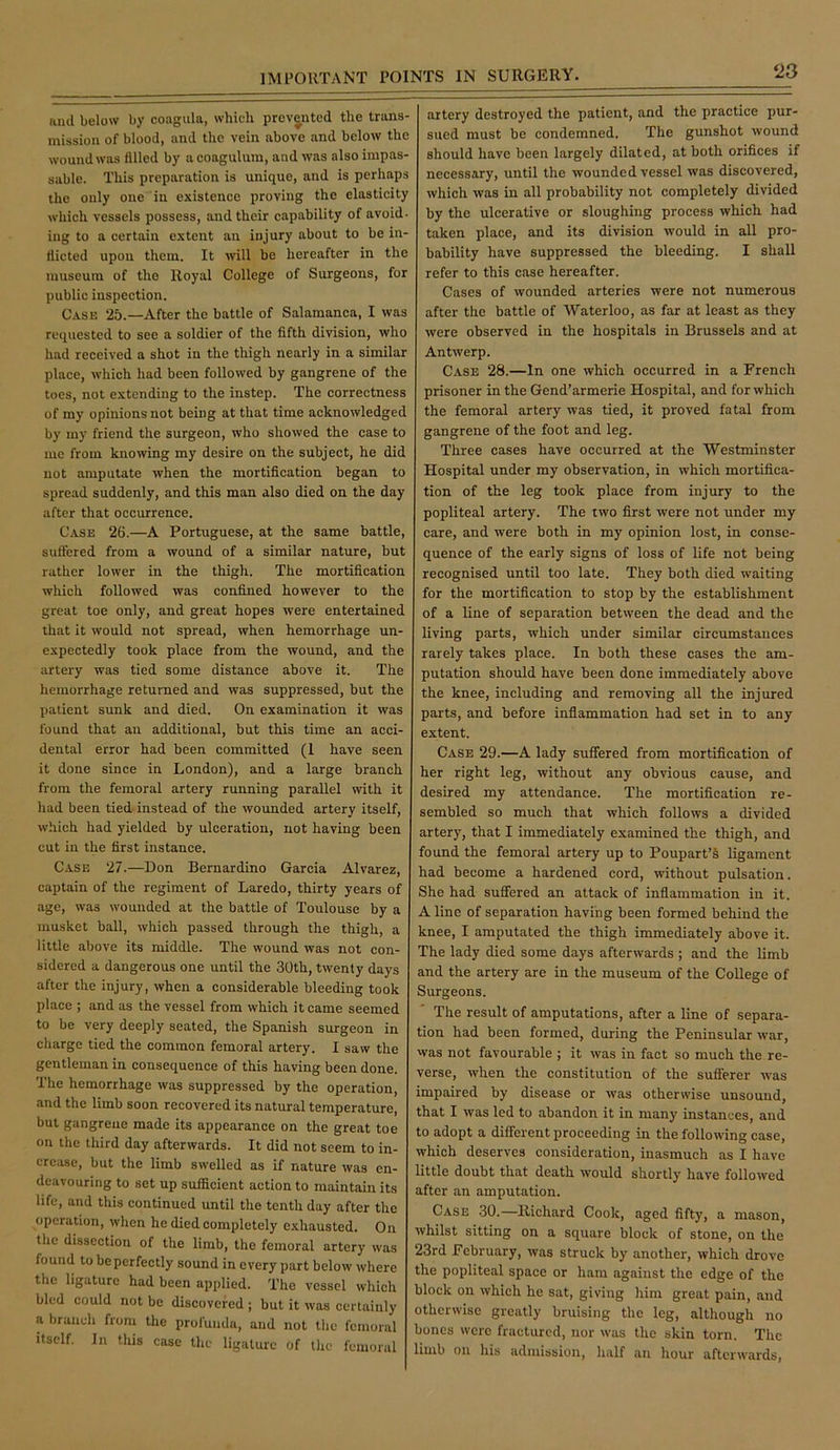 ‘23 and below by coagula, which prevented the trans- mission of blood, and the vein above and below the wound was filled by a coagulum, and was also impas- sable. This preparation is unique, and is perhaps the only one in existence proving the elasticity which vessels possess, and their capability of avoid- ing to a certain extent an injury about to be in- dicted upon them. It will be hereafter in the museum of the Royal College of Surgeons, for public inspection. Case 25.—After the battle of Salamanca, I was requested to see a soldier of the fifth division, who had received a shot in the thigh nearly in a similar place, which had been followed by gangrene of the toes, not extending to the instep. The correctness of my opinions not being at that time acknowledged by my friend the surgeon, who showed the case to me from knowing my desire on the subject, he did not amputate when the mortification began to spread suddenly, and this man also died on the day after that occurrence. Case 26.—A Portuguese, at the same battle, suffered from a wound of a similar nature, but rather lower in the thigh. The mortification which followed was confined however to the great toe only, and great hopes were entertained that it would not spread, when hemorrhage un- expectedly took place from the wound, and the artery was tied some distance above it. The hemorrhage returned and was suppressed, but the patient sunk and died. On examination it was found that an additional, but this time an acci- dental error had been committed (1 have seen it done since in London), and a large branch from the femoral artery running parallel with it had been tied instead of the wounded artery itself, which had yielded by ulceration, not having been cut in the first instance. Case 27.—Don Bernardino Garcia Alvarez, captain of the regiment of Laredo, thirty years of age, was wounded at the battle of Toulouse by a musket ball, which passed through the thigh, a little above its middle. The wound was not con- sidered a dangerous one until the 30th, twenty days after the injury, when a considerable bleeding took place ; and as the vessel from which it came seemed to be very deeply seated, the Spanish surgeon in charge tied the common femoral artery. I saw the gentleman in consequence of this having been done. The hemorrhage was suppressed by the operation, and the limb soon recovered its natural temperature, but gangrene made its appearance on the great toe on the third day afterwards. It did not seem to in- crease, but the limb swelled as if nature was en- deavouring to set up sufficient action to maintain its life, and this continued until the tenth day after the operation, when he died completely exhausted. On the dissection of the limb, the femoral artery was found to be perfectly sound in every part below where the ligature had been applied. The vessel which bled could not be discovered ; but it was certainly a branch from the profunda, and not the femoral itself. In this case the ligature of the femoral artery destroyed the patient, and the practice pur- sued must be condemned. The gunshot wound should have been largely dilated, at both orifices if necessary, until the wounded vessel was discovered, which was in all probability not completely divided by the ulcerative or sloughing process which had taken place, and its division would in all pro- bability have suppressed the bleeding. I shall refer to this case hereafter. Cases of wounded arteries were not numerous after the battle of Waterloo, as far at least as they were observed in the hospitals in Brussels and at Antwerp. Case 28.—In one which occurred in a French prisoner in the Gend’armerie Hospital, and for which the femoral artery was tied, it proved fatal from gangrene of the foot and leg. Three cases have occurred at the Westminster Hospital under my observation, in which mortifica- tion of the leg took place from injury to the popliteal artery. The two first were not under my care, and were both in my opinion lost, in conse- quence of the early signs of loss of life not being recognised until too late. They both died waiting for the mortification to stop by the establishment of a line of separation between the dead and the living parts, which under similar circumstances rarely takes place. In both these cases the am- putation should have been done immediately above the knee, including and removing all the injured parts, and before inflammation had set in to any extent. Case 29.—A lady suffered from mortification of her right leg, without any obvious cause, and desired my attendance. The mortification re- sembled so much that which follows a divided artery, that I immediately examined the thigh, and found the femoral artery up to Poupart’S ligament had become a hardened cord, without pulsation. She had suffered an attack of inflammation in it. A line of separation having been formed behind the knee, I amputated the thigh immediately above it. The lady died some days afterwards ; and the limb and the artery are in the museum of the College of Surgeons. The result of amputations, after a line of separa- tion had been formed, during the Peninsular war, was not favourable ; it was in fact so much the re- verse, when the constitution of the sufferer was impaired by disease or was otherwise unsound, that I was led to abandon it in many instances, and to adopt a different proceeding in the following case, which deserves consideration, inasmuch as I have little doubt that death would shortly have followed after an amputation. Case .30.—Richard Cook, aged fifty, a mason, whilst sitting on a square block of stone, on the 23rd February, was struck by another, which drove the popliteal space or ham against the edge of the block on which he sat, giving him great pain, and otherwise greatly bruising the leg, although no bones were fractured, nor was the skin torn. Tlic limb on his admission, half an hour afterwards.