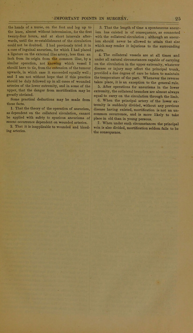 the hands of a nurse, on the foot and leg up to the knee, almost without intermission, for the first twenty-four hours, and at short intervals after- wards, until the re-establishment of the circulation could not be doubted. I had previously tried it in a ease of inguinal aneurism, for which I had placed a ligature on the external iliac artery, less than an inch from its origin from the common iliac, by a similar operation, not knowing which vessel I should have to tie, from the extension of the tumour upwards, in which case it succeeded equally well; and I am not without hope that if this practice should be duly followed up in all cases of wounded arteries of the lower extremity, and in some of the upper, that the danger from mortification may be greatly obviated. Some practical deductions may be made from these facts. 1. That the theory of the operation of aneurism, as dependent on the collateral circulation, cannot be applied with safety to spurious aneurisms of recent occurrence dependent on wounded arteries. 2. That it is inapplicable to wounded and bleed- ing arteries. 3. That the length of time a spontaneous aneur- ism has existed is of consequence, as connected with the collateral circulation ; although an aneur- ism should never be allowed to attain that size which may render it injurious to the surrounding parts. 4. The collateral vessels are at all times and under all natural circumstances capable of carrying on the circulation in the upper extremity, whatever disease or injury may aflfect the principal trunk, provided a due degree of care be taken to maintain the temperature of the part. Whenever the reverse takes place, it is an exception to the general rule. 5. After operations for aneurisms in the lower extremity, the collateral branches are almost always equal to carry on the circulation through the limb. 6. When the principal artery of the lower ex- tremity is suddenly divided, without any previous disease having existed, mortification is not an un- common occurrence, and is more likely to take place in old than in young persons. 7. When imder such circumstances the principal vein is also divided, mortification seldom fails to be the consequence.