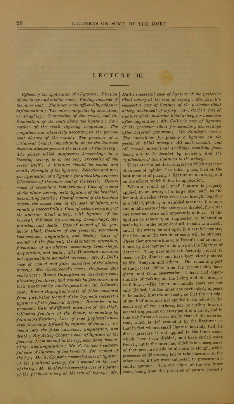 LECTURE III. Ejects of the application of a ligature; Division of the bluer and middle coats ; Curling inwards of the inner coat; The inner coats affected hy adhesive inflammation ; The outer coat yields by ulceration, or sloughing; Contraction of the vessel, and in- flammation of its coats above the ligature ; For- mation of the smalt tapering coagulum; The Goagulum not absolutely necessary to the perma- nent closure of the vessel; The presence of a collateral branch immediately above the ligature does not always prevent the closure of the artery ; The power which suppresses hemorrhage in a bleeding artery, is in the very extremity of the vessel itself; A ligature should be round and small; Strength of the ligature; Selection and pro- per application of a ligature forunhealthy arteries; Ulceration of the inner coat of the vessel; Occur- rence of secondary hemorrhage ; Case of wound of the ulnar artery, with ligature of the brachial, terminating fatally ; Case of wound of the brachial artery, the vessel tied at the seat of injury, ter- minating successfully ; Case of extensive injury of the anterior tibial artery, with ligature of the femoral, followed by secondary hemorrhage, am- putation, and death; Case of wound of the pos- terior tibial, ligature of the femoral, secondary hemorrhage, amputation, and death; Case of wound of the femoral, the Hunterian operation, formation of an abscess, secondary hemorrhage, amputation, and death ; The Hunterian operation not applicable to wounded arteries ; Mr. J. BelVs case of wound and false aneurism of the gluteal artery; Mr. Carmichael's case; Professor Ba- roni’s case ; Baron Dupuytren on aneurisms com- plicating fractures, and wounds by fire-arms, and their treatment by AneVs operation ; M. Delpech’s case ; Baron Dupuytren’s ease of false aneurism from pistol-shot wound of the leg, with successful ligature of the femoral artery ; Remarks on his practice; Case of diffused aneurism of the thigh, following fracture of the femur, terminating by fatal mortification ; Case of true popliteal aneu- rism, becoming diffused hy rupture of the sac ; in- cision into the false aneurism, amputation, and death ; Sir Astley Cooper’s case of ligature of the femoral, from wound in the leg, secondary hemor- rhage, and amputation ; Mr. S. Cooper's success- ful case of ligature of the femoral, for wound of the leg; Mr. S. Cooper’s successful case of ligature of the popliteal artery, for a wound in the calf of the leg ; Mr. Guthrie’s successful case of ligature of the perineal artery at the seat of injury; Mr. Hall's successful case of ligature of the posterior tibial artery at the seat of injury ; Mr. Amott’s successful case of ligature of the posterior tibial artery at the seat of injury; Mr. Roche’s case of ligature of the posterior tibial artery for aneurism after amputation; Mr. Collier's case of ligature of the posterior tibial for secondary hemorrhage after hospital gangrene; Mr. Stanley’s cases; The operations for placing a ligature on the posterior tibial artery; All such wounds, and all recent aneurismal swellings resulting from them, are to be treated by incision, and the application of two ligatures to the artery. There are few points in surgery on which a greater difference of opinion has tahen place, than on the best manner of placing a ligature on an artery, and on the effects which follow its application. When a round and small ligature is properly applied to an artery of a large size, such as the femoral, the sides of the vessel are brought together in a folded, plaited, or wrinkled manner ; the inner and middle coats of the artery are divided, the outer one remains entire and apparently unhurt. If the ligature be removed, an impression or indentation made by it on the outer coat will remain as a mark; and if the artery be slit open in a careful manner, the division of the two inner coats will be obvious. These changes were known to Desault, and are men- tioned by Deschamps in his work on the Ligature of Arteries. They were more satisfactorily proved to occur by Dr. Jones; and have been clearly stated by Mr. Hodgson and others. The remaining part of the process differs from the account they have given, and from observations I have had oppor- tunities of making on the living and the dead, is as follows;—The inner and middle coats are not only divided, but the inner one particularly appears to be curled inwards on itself, so that the cut edge of one half or side is not applied to its fellow in the usual way of two surfaces, but by curling inwards meets its opponent on every point of a circle, and in this way forms a barrier inside that of the external coat, which is tied around it by the ligature : so that in fact when a small ligature is firmly tied, its direct pressure is not applied to the inner coats, which have been divided, and have curled away from it, but to the outer one, which is in consequence of that pressure made to ulcerate or slough, which processes could scarcely fail to take place also in the other coats, if they were subjected to pressure in a similar manner. The cut edges of the two inner coats, being from this provision of nature perfectly