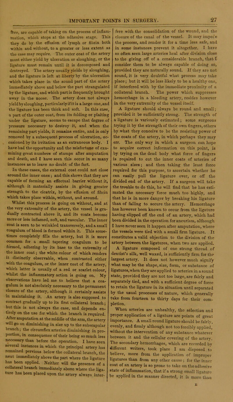 fVce, are capable of taking on the process of inflam- mation, which stops at the adhesive stage. This they do by the effusion of lymph or fibrin both ■within and without, to a greater or less extent as the case may require. The outer coat of the artery must either yield by ulceration or sloughing, or the ligature must remain until it is decomposed and destroyed. The artery usually yields by sloughing, and the ligature is left at liberty by the ulceration ■which takes place in the sound part of the artery immediately above and below the part strangulated by the ligature, and which part is frequently brought away in the noose. The artery does not always yield by sloughing, particularly if it is a large one, and the ligature has been thick and soft. In this case, a part of the outer coat, from its folding or plaiting tinder the ligature, seems to escape that degree of pressure necessary to destroy it, and when the remaining part yields, it remains entire, and is only removed by a subsequent process of ulceration, oc- casioned by its irritation as an extraneous body. I have had the opportunity and the misfortune of exa- mining great numbers of stumps after amputation and death, and I ha've seen this occur in so many instances as to leave no doubt of the fact. In these cases, the external coat could not close around the inner ones ; and this shows that they are capable of forming an effectual barrier without it, although it materially assists in giving greater strength to the cicatrix, by the effusion of fibrin which takes place within, without, and around. Whilst this process is going on without, and at the very extremity of the artery, the vessel is gra- dually contracted above it, and its coats become more or less inflamed, soft, and vascular. The inner coat is seen to be wrinkled transversely, and a small coagulum of blood is formed within it. This some- times completely fills the artery, but it is more common for a small tapering coagulum to be formed, adhering by its base to the extremity of the inner coat; the white colour of which renders it distinctly observable, when contrasted either ■with the coagulum, or the inner coat of the artery, which latter is usually of a red or scarlet colour, whilst the inflammatory action is going on. My observations have led me to believe that a coa- gulum is not absolutely necessary to the permanent closure of the artery, although it certainly assists in maintaining it. An artery is also supposed to contract gradually up to its first collateral branch; but this is not always the case, and depends en- tirely on the use for which the branch is required. After amputation at the middle of the arm, the artery will go on diminishing in size up to the subscapular branch; the circumflex arteries diminishing in pro- portion, in consequence of their being so much less necessary than before the operation. I have seen several instances in which the principal artery has remained pervious below the collateral branch, the next immediately above the part where the ligature has been applied. Neither will the presence of a collateral branch immediately above where the liga- ture has been placed upon the artery always inter- fere with the consolidation of the wound, and the closure of the canal of the vessel. It may impede the process, and render it for a time less safe, and in some instances prevent it altogether. I have so often seen large arteries heal after division close to the giving off of a considerable branch, that I consider them to be always capable of doing so, provided they are naturally sound. If they are not sound, it is very doubtful what process may take place; but it will be less likely to be a healthy one, if interfered with by the immediate proximity of a collateral branch. The power which suppresses hemorrhage in a bleeding arterj', resides however in the very extremity of the vessel itself. A ligature should always be round and small; provided it be sufficiently strong. The strength of a ligature is variously estimated; some surgeons trying it by the strength of their own fingers, others by what they conceive to be the resisting power of the coats of the artery, in which perhaps they may err. The only way in which a surgeon can hope to acquire correct information on this point, is by trying on the dead body what force of fingers is required to cut the inner coats of arteries of various sizes; and then taking the least force required for this purpose, to ascertain whether he can easily pull the ligature over, or off the divided end of the artery. If a surgeon ■will take the trouble to do this, he will find that he has esti- mated the necessary force much too highly, and that he is in more danger by breaking his ligature than of failing to secure the artery. Hemorrhage has however been known to occur from the ligature having slipped off the end of an artery, which had been divided in the operation for aneurism, although I have never seen it happen after amputation, where the vessels were tied with a small firm ligature. It constitutes a valid objection to the division of the artery between the ligatures, when two are applied. A ligature composed of one strong thread of dentist’s silk, well waxed, is sufficiently firm for the largest artery. It does not however much signify what may be the shape, size, form, or substance of ligatures,when they are applied to arteries in a sound state, provided they are not too large, are fairly and separately tied, and with a sufficient degree of force to retain the ligature in its situation until separated by the usual processes of nature, which generally take from fourteen to thirty days for their com- pletion. When arteries are unhealthy, the selection and proper application of a ligature are points of great importance. A small round ligature should be fairly, evenly, and firmly although not too forcibly applied, without the intervention of any substance whatever between it and the cellular covering of the artery. The secondary hemorrhages, which are recorded by different writers, took place I am disposed to believe, more from the application of improper ligatures than from any other cause ; for the inner coat of an artery is so prone to take on theadhe.sive state of inflammation, that if a strong small ligature be applied in the manner directed, it is more than