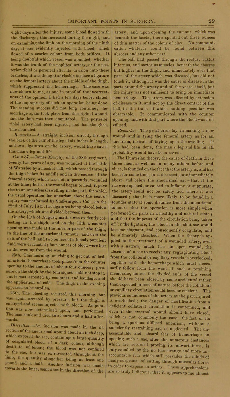 eight days after the injury, some blood flowed with the discharge; this increased during the night, and on examining the limb on the morning of the ninth day, it was evidently injected with blood, which flowed of a scarlet colour from both orifices. It being doubtful which vessel was wounded, whether it was the trunk of the popliteal artery, or the pos- terior tibial or peroneal after its division into these branches, it was thought advisable to place a ligature on the femoral artery about the middle of the thigh, which suppressed the hemorrhage. The case was now shown to me, as one in proof of the incorrect- ness of the opinion I had a few days before stated, of the impropriety of such an operation being done. The seeming success did not long continue; he- morrhage again took place from the original wound, and the limb was then amputated. Tlie posterior tibial artery had been injured, and had sloughed. The man died. R' tnurks.—A straight incision directly through the back of the calf of the leg of six inches in length, and two ligatures on the artery, would have saved this man’s leg and life. Case 37.—James Murphy, of the 28th regiment, twenty-two years of age, was wounded at the battle of Waterloo by a musket ball, which passed through the thigh below its middle and in the course of the femoral artery, which was not, apparently, wounded at the time ; but as the wound began to heal, it gave rise to an aneurismal swelling in the part, for which the usual operation for aneurism above the seat of injury was performed by Stafif-surgeon Cole, on the 22nd of July, 1815, two ligatures being placed below the artery, which was divided between them. On the 11th of August, matter was evidently col- lecting in the thigh, and on the 13th a counter opening was made at the inferior part of the thigh, in the line of the aneurismal tumour, and over the exit of the ball, and two ounces of a bloody purulent fluid were evacuated ; four ounces of blood were lost in the evening from the wound. 25th. This morning, on rising to get out of bed, an arterial hemorrhage took place from the counter opening to the amount of about four ounces ; pres- sure on the thigh by the tourniquet could not stop it, but it was arrested by compress and bandage, and the application of cold. The thigh in the evening appeared to be swollen. 2(ith. The bleeding recurred this morning, but was again arrested by pressure, but the thigh is enlarged and seems injected with blood. Amputa- tion was now determined upon, and performed. The man sunk and died two hours and a half after- wards. ■Dmeclion.—An incision was made in the di- rection of the aneurismal wound about an inch deep, which exposed the sac, containing a large quantity of coagulated blood of a dark colour, although destitute of fmtor; the blood was not confined to the sac, but was extravasated throughout the umb, the quantity altogether being at least one pound and a half. Another incision was made towards the knee, somewhat in the direction of the artery ; and upon opening the tumour, which was beneath the fascia, there spouted out three ounces of thin matter of the colour of clay. No communi- cation whatever could be found between this abscess and,any other part. The ball had passed through the rectus, vastus internus, and sartorius muscles, beneath the abscess but higher in the thigh, and immediately over that part of the artery which was diseased, but did not touch it, although it was the cause of disease in the parts around the artery and of the vessel itself, but the injury was not sufficient to bring on immediate hemorrhage. The artery was affected by extension of disease to it, and not by the direct contact of the ball, in the track of which nothing peculiar was observable. It communicated with the counter opening, and-with that part where the blood was first effused. Remarks.—The great error lay in making a new wound, and in tying the femoral artery as for an aneurism, instead of laying open the swelling. If this had been done, the man’s leg and life in all probability would have been saved. The Hunterian theory, the cause of death in these three men, as well as in many others before and since, is founded on the fact that the artery is, andhas been for some time, in a diseased state immediately above and below the aneurismal sac—that if the sac were opened, or caused to inflame or suppurate, the artery could not be safely tied where it was diseased ; that it is more likely to be found in a sounder state at some distance from the aneurismal tumour; that the operation is more simple when performed on parts in a healthy and natural state ; and that the impetus of the circulation being taken off by the ligature, the blood in the shut sac would become stagnant, and consequently coagulate, and be ultimately absorbed. 'When the theory is ap- plied to the treatment of a wounded artery, even with a narrow, much less an open wound, the absence of a sac to receive any regurgitating blood from the collateral or capillary vessels is overlooked, together with the hemorrhage which must neces- sarily follow from the want of such a retaining membrane, unless the divided ends of the vessel should have been closed by some accidental rather than expected process of nature, before the collateral or capillary circulation could become efficient. The previous soundness of the artery at the part injured is overlooked; the danger of mortification from a deficient collateral circulation is contemned, and even if the external wound should have closed, which is not commonly the case, the fact of its being a spurious diffused aneurism, without a sufficiently restraining sac, is neglected. The un- accountable and absurd fear of hemorrhage on opening such a sac, after the numerous instances which are recorded proving its unworthiness, is only equalled by the no less strange and more un- accountable fear which still pervades the minds of many surgeons, of cutting through muscular fibres in order to expose an artery. These apprehensions are so truly ludicrous, that it appears to me almost