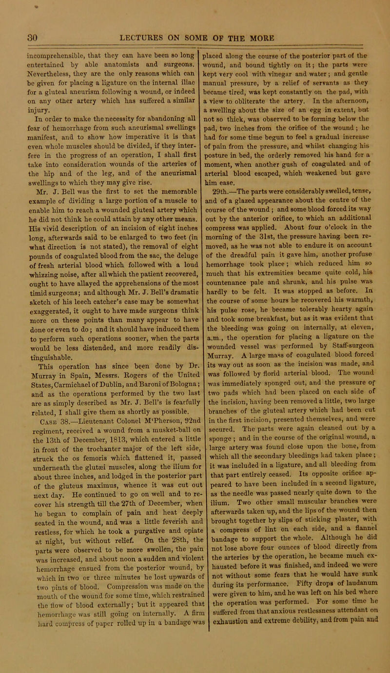 incomprehensible, that they can have been so long I placed along the course of the posterior part of the entertained by able anatomists and surgeons. 1 wound, and bound tightly on it; the parts were Nevertheless, they are the only reasons which can kept very cool with vinegar and water; and gentle be given for placing a ligature on the internal iliac manual pressure, by a relief of servants as they for a gluteal aneurism following a wound, or indeed became tired, was kept constantly on the pad, with on any other artery which has suffered a similar I a view to obliterate the artery. In the afternoon, injury. I a swelling about the size of an egg in extent, bat In order to make the necessity for abandoning all I not so thick, was observed to be forming below the fear of hemorrhage from such aneurismal swellings I pad, two inches from the orifice of the wound ; he manifest, and to show how imperative it is that I had for some time begun to feel a gradual increase even whole muscles should be divided, if they inter- of pain from the pressure, and whilst changing his fere in the progress of an operation, I shall first 1 posture in bed, the orderly removed his hand for a take into consideration wounds of the arteries of I moment, when another gush of coagulated and of the hip and of the leg, and of the aneurismal arterial blood escaped, which weakened but gave swellings to which they may give rise. him ease. Mr. J. Bell was the first to set the memorable 29th.—The parts were considerably swelled, tense, example of dividing a large portion of a muscle to and of a glazed appearance about the centre of the enable him to reach a wounded gluteal artery which 1 course of the wound; and some blood forced its way he did not think he could attain by any other means. I out by the anterior orifice, to which an additional His vivid description of an incision of eight inches compress was applied. About four o’clock in the long, afterwards said to be enlarged to two feet (in morning of the 31st, the pressure having been re- what direction is not stated), the removal of eight I moved, as he was not able to endure it on account pounds of coagulated blood from the sac, the deluge of the dreadful pain it gave him, another profuse of fresh arterial blood which followed with a loud 1 hemorrhage took place; which reduced him so whizzing noise, after all which the patient recovered, much that his extremities became quite cold, his ought to have allayed the apprehensions of the most countenance pale and shrunk, and his pulse was timid surgeons; and although Mr. J. Bell’s dramatic I hardly to be felt. It was stopped as before. In sketch of his leech catcher’s case may be somewhat the course of some hours he recovered his warmth, exaggerated, it ought to have made surgeons think his pulse rose, he became tolerably hearty again more on these points than many appear to have j and took some breakfast, but as it was evident that done or even to do; and it should have induced them I the bleeding was going on internally, at eleven, to perform such operations sooner, when the parts a.m., the operation for placing a ligature on the would be less distended, and more readily dis- j wounded vessel was performed by StaflF-surgeon tinguishable. Murray. A large mass of coagulated blood forced This operation has since been done by Dr. 1 its way out as soon as the incision was made, and Murray in Spain, Messrs. Rogers of the United 1 was followed by florid arterial blood. The wound States,Carmichaelof Dublin, and Baroni of Bologna; was immediately sponged out, and the pressure of and as the operations performed by the two last j two pads which had been placed on each side of are as simply described as Mr. J. Bell’s is fearfully the incision, having been removed a little, two large related, I shall give them as shortly as possible. branches of the gluteal artery which had been cut Case 38.—Lieutenant Colonel M'Pherson, 92nd in the first incision, presented themselves, and were regiment, received a wound from a musket-ball on secured. The parts were again cleaned out by a the 13th of December, 1813, which entered a little sponge ; and in the course of the originai wound, a in front of the trochanter major of the left side, I large artery was found close upon the bone, from struck the os femoris which flattened it, passed which all the secondary bleedings had taken place; underneath the glutei muscles, along the ilium for j it was included in a ligature, and all bleeding from about three inches, and lodged in the posterior part that part entirely ceased. Its opposite orifice ap- of the gluteus maximus, whence it was cut out peared to have been included in a second ligature, next day. He continued to go on well and to re- j as the needle was passed nearly quite down to the cover his strength till the 27th of December, when I ilium. Two other small muscular branches were he began to complain of pain and heat deeply afterwards taken up, and the lips of the wound then seated in the wound, and was a little feverish and brought together by slips of sticking plaster, with restless, for which he took a purgative and opiate a compress of lint bn each side, and a flannel at night, but without relief. On the 28th, the bandage to support the whole. Although he did parts were observed to be more swollen, the pain not lose above four ounces of blood directly from was increased, and about noon a sudden and violent the arteries by the operation, he became much ex- hemorrhage ensued from the posterior wound, by hausted before it was finished, and indeed we were which in two or three minutes he lost upwards of not without some fears that he would have sunk two pints of blood. Compression was made on the during its performance. Fifty drops of laudanum mouth of the wound for some time, which restrained were given to him, and he was left on his bed where the flow of blood externally; but it appeared that the operation was performed. For some flmc he hemorrhage was still going on internally. A firm suffered from that anxious restlessness attendant on liard compress of paper rolled up in a bandage was exhaustion and extreme debiUty, and from pain and