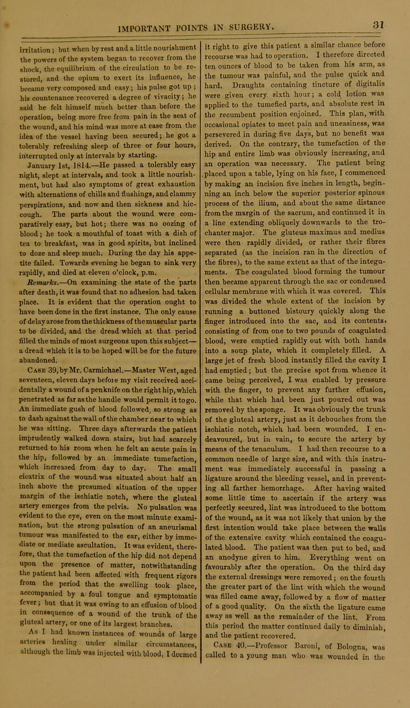 irritation; but when by rest and a little nourishment the powers of the system began to recover from the shock, the equilibrium of the circulation to be re- stored, and the opium to exert its influence, he became very composed and easy; his pulse got up ; his countenance recovered a degree of vivacity; he said he felt himself much better than before the operation, being more free from pain in the seat of the wound, and his mind was more at ease from the idea of the vessel having been secured; he got a tolerably refreshing sleep of three or four hours, interrupted only at intervals by starting. January 1st, 1814.—He passed a tolerably easy night, slept at intervals, and took a little nourish- ment, but had also symptoms of great exhaustion with alternations of chills and flushings, and clammy perspirations, and now and then sickness and hic- cough, The parts about the wound were com- paratively easy, but hot; there was no oozing of blood; he took a mouthful of toast with a dish of tea to breakfast, was in good spirits, but inclined to doze and sleep much. During the day his appe- tite failed. Towards evening he began to sink very rapidly, and died at eleven o’clock, p.m. Remarks.—On examining the state of the parts after death, it was found that no adhesion had taken place. It is evident that the operation ought to have been done in the first instance. The only cause of delay arose from the thickness of the muscular parts to be divided, and the dread which at that period filled the minds of most surgeons upon this subject— a dread which it is to be hoped will be for the future abandoned. Case 39, by Mr. Carmichael.—Master West, aged seventeen, eleven days before my visit received acci- dentally a wound of a penknife on the right hip, which penetrated as far as the handle would permit it to go. An immediate gush of blood followed, so strong as to dash against the wall of the chamber near to which he was sitting. Three days afterwards the patient imprudently walked down stairs, but had scarcely returned to his room when he felt an acute pain in the hip, followed by an immediate tumefaction, which increased from day to day. The small cicatrix of the wound was situated about half an inch above the presumed situation of the upper margin of the ischiatic notch, where the gluteal artery emerges from the pelvis. No pulsation was evident to the eye, even on the most minute exami- nation, but the strong pulsation of an aneurismal tumour was manifested to the ear, either by imme- diate or mediate ascultation. It was evident, there- fore, that the tumefaction of the hip did not depend upon the presence of matter, notwithstanding the patient had been affected with frequent rigors from the period that the swelling took place, accompanied by a foul tongue and symptomatic fever; but that it was owing to an effusion of blood in consequence of a wound of the trunk of the gluteal artery, or one of its largest branches. As I had known instances of wounds of large aiterics healing under similar circumstances, although the limb was injected with blood, I deemed it right to give this patient a similar chance before recourse was had to operation. I therefore directed ten ounces of blood to be taken from his arm, as the tumour was painful, and the pulse quick and hard. Draughts containing tincture of digitalis were given every sixth hour; a cold lotion was applied to the tumefied parts, and absolute rest in the recumbent position enjoined. This plan, with occasional opiates to meet pain and uneasiness, was persevered in during five days, but no benefit was derived. On the contrary, the tumefaction of the hip and entire limb was obviously increasing, and an operation was necessary. The patient being .placed upon a table, lying on his face, I commenced by making an incision five inches in length, begin- ning an inch below the superior posterior spinous process of the ilium, and about the same distance from the margin of the sacrum, and continued it in a line extending obliquely downwards to the tro- chanter major. The gluteus maximus and medius were then rapidly divided, or rather their fibres separated (as the incision ran in the direction of the fibres), to the same extent as that of the integu- ments. The coagulated blood forming the tumour then became apparent through the sac or condensed cellular membrane with which it was covered. This was divided the whole extent of the incision by running a buttoned bistoury quickly along the finger introduced into the sac, and its contents, consisting of from one to two pounds of coagulated blood, were emptied rapidly out with both hands into a soup plate, which it completely filled. A j large jet of fresh blood instantly filled the cavity I had emptied; but the precise spot from whence it came being perceived, I was enabled by pressure with the finger, to prevent any further effusion, while that which had been just poured out was removed by the sponge. It was obviously the trunk of the gluteal artery, just as it debouches from the ischiatic notch, which had been wounded. I en- deavoured, but ill vain, to secure the artery by means of the tenaculum. I had then recourse to a common needle of large size, and with this instru- ment was immediately successful in passing a ligature around the bleeding vessel, and in prevent- ing all farther hemorrhage. After having waited some little time to ascertain if the artery was perfectly secured, lint was introduced to the bottom of the wound, as it was not likely that union by the first intention would take place between the walls of the extensive cavity which contained the coagu- lated blood. The patient was then put to bed, and an anodyne given to him. Everything went on favourably after the operation. On the third day the external dressings were removed; on the fourth the greater part of the lint with which the wound was filled came away, followed by a flow of matter of a good quality. On the sixth the ligature came away ns well as the remainder of the lint. From this period the matter eontinued daily to diminish, and the patient recovered. Case 40.—Professor Baroni, of Bologna, was called to a young man who was wounded in the