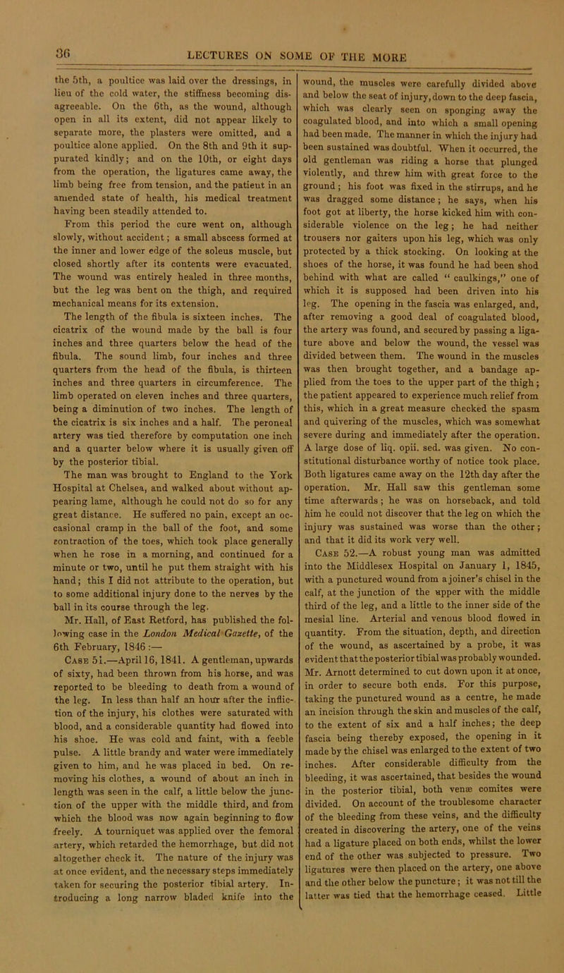 3C) the 5th, a poultice was laid over the dressings, in lieu of the cold water, the stiffness becoming dis- agreeable. On the 6th, as the wound, although open in all its extent, did not appear likely to separate more, the plasters were omitted, and a poultice alone applied. On the 8th and 9th it sup- purated kindly; and on the 10th, or eight days from the operation, the ligatures came away, the limb being free from tension, and the patient in an amended state of health, his medical treatment having been steadily attended to. From this period the cure went on, although slowly, without accident; a small abscess formed at the inner and lower edge of the soleus muscle, but closed shortly after its contents were evacuated. The wound was entirely healed in three months, but the leg was bent on the thigh, and required mechanical means for its extension. The length of the fibula is sixteen inches. The cicatrix of the wound made by the ball is four inches and three quarters below the head of the fibula. The sound limb, four inches and three quarters from the head of the fibula, is thirteen inches and three quarters in circumference. The limb operated on eleven inches and three quarters, being a diminution of two inches. The length of the cicatrix is six inches and a half. The peroneal artery was tied therefore by computation one inch and a quarter below where it is usually given off by the posterior tibial. The man was brought to England to the York Hospital at Chelsea, and walked about without ap- pearing lame, although he could not do so for any great distance. He suffered no pain, except an oc- casional cramp in the ball of the foot, and some contraction of the toes, which took place generally when he rose in a morning, and continued for a minute or two, until he put them straight with his hand; this I did not attribute to the operation, but to some additional injury done to the nerves by the ball in its course through the leg. Mr. Hall, of East Retford, has published the fol- lowing case in the London Medical Gazette, of the 6th February, 1846 :— Case 51.—April 16,1841. A gentleman, upwards of sixty, had been thrown from his horse, and was reported to be bleeding to death from a wound of the leg. In less than half an hour after the inflic- tion of the injury, his clothes were saturated with blood, and a considerable quantity had flowed into his shoe. He was cold and faint, with a feeble pulse. A little brandy and water were immediately given to him, and he was placed in bed. On re- moving his clothes, a woimd of about an inch in length was seen in the calf, a little below the junc- tion of the upper with the middle third, and from which the blood was now again beginning to flow freely. A tourniquet was applied over the femoral nrtery, which retarded the hemorrhage, but did not altogether check it. The nature of the injury was at once evident, and the necessary steps immediately taken for securing the posterior tibial artery. In- troducing a long narrow bladed knife into the wound, the muscles were carefully divided above and below the seat of injury, down to the deep fascia, which was clearly seen on sponging away the coagulated blood, and into which a small opening had been made. The manner in which the injury had been sustained was doubtful. When it occurred, the old gentleman was riding a horse that plunged violently, and threw him with great force to the ground ; his foot was fixed in the stirrups, and he was dragged some distance; he says, when his foot got at liberty, the horse kicked him with con- siderable violence on the leg; he had neither trousers nor gaiters upon his leg, which was only protected by a thick stocking. On looking at the shoes of the horse, it was found he had been shod behind with what are called “ caulkings,” one of which it is supposed had been driven into his leg. The opening in the fascia was enlarged, and, after removing a good deal of coagulated blood, the artery was found, and secured by passing a liga- ture above and below the wound, the vessel was divided between them. The wound in the muscles was then brought together, and a bandage ap- plied from the toes to the upper part of the thigh; the patient appeared to experience much relief from this, which in a great measure checked the spasm and quivering of the muscles, which was somewhat severe during and immediately after the operation. A large dose of liq. opii. sed. was given. No con- stitutional disturbance worthy of notice took place. Both ligatures came away on the 12th day after the operation. Mr. Hall saw this gentleman some time afterwards; he was on horseback, and told him he could not discover that the leg on which the injury was sustained was worse than the other; and that it did its work very well. Case 52.—A robust young man was admitted into the Middlesex Hospital on January 1, 1845, with a punctured wound from a joiner’s chisel in the calf, at the junction of the upper with the middle third of the leg, and a little to the inner side of the mesial line. Arterial and venous blood flowed in quantity. From the situation, depth, and direction of the wound, as ascertained by a probe, it was evident that the posterior tibial was probably wounded. Mr. Arnott determined to cut down upon it at once, in order to secure both ends. For this purpose, taking the punctured wound as a centre, he made an incision through the skin and muscles of the calf, to the extent of six and a half inches; the deep fascia being thereby exposed, the opening in it made by the chisel was enlarged to the extent of two inches. After considerable difficulty from the bleeding, it was ascertained, that besides the wound in the posterior tibial, both venae comites were divided. On account of the troublesome character of the bleeding from these veins, and the difficulty created in discovering the artery, one of the veins had a ligature placed on both ends, whilst the lower end of the other was subjected to pressure. Two ligatures were then placed on the artery, one above and the other below the puncture; it was not till the latter was tied that the hemorrhage ceased. Little