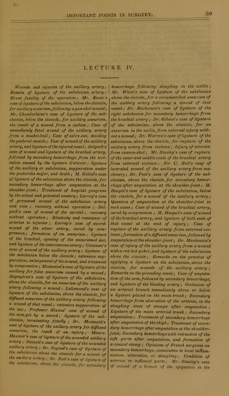 LECTURE IV. VPbuncfe and injuries of the axillary artery; Results of ligature of the subclavian artery; Great fatality of the operation; Mr. Keate's case of Ugature of the subclavian, below the clavicle, for axillary aneurism, following a gun-shot wound; Mr. Chamberlaine’s case of ligature of the sub- clavian, below the clavicle, for axillary aneurism, the result of a wound from a cutlass ; Case of immediately fatal wound of the axillary artery from a musket-ball; Case of sahre-cut, dividing the pectoral muscle ; Case of wound of the axillary artery, and ligature of the injured vessel; Velpech’s case of wound and ligature of the brachial artery, followed by secondary hemorrhage from the irri- tation caused by the ligature d’attente; ligature of the axillary or subclavian, suppuration under the pectoralis major, and death; M. Galtii's case of ligature of the subclavian above the clavicle, for secondary hemorrhage after amputation at the shoulder-joint; Treatment of hospital gangrene by the actual and potential cautery ; Larrey's case of presumed wound of the subclavian artery and vein ; recovery without operation ; Del- peek's case of wound of the carotid; recovery without operation; Elasticity and resistance of arteries to injuries ; Larrey's case of sword- wound of the ulnar artery, cured by com- pression ; formation of an aneurism; ligature of the brachial, opening of the aneurismal sac, and ligature of the interosseous artery ; Catanoso's case of wound of the axillary artery ; ligature of the subclavian below the clavicle; extensive sup- puration; enlargement of the wound, and treatment by compression ; Montanini's case of ligature of the axillary for false aneurism caused by a wound; Dupuytren's case of ligature of the subclavian, above the clavicle, for an aneurism of the axillary artery following a wound; Lallemand's case of ligature of the subclavian, above the clavicle, for diffused aneurism of the axillary artery following a wound of that vessel; extensive suppuration of the sac; Professor Blasius’ case of wound of the arm-pit by a sword; ligature of the sub- clavian, terminating fatally ; Dr. Monteath's case of ligature of the axillary artery for dffused aneurism, the result of an injury; Messrs. Maunoir's case of ligature of the wounded axillary artery ; Desault's case of ligature of the wounded axillary artery ; Dr. Segond's case of ligature of the subclavian above the clavicle for a wound of the axillary artery ; Dr. Nott's case of ligature of the subclavian, above the clavicle, for secondary hemorrhage following sloughing in the axilla ; Mr. White's case of ligature of the subclavian above the clavicle, for a circumscribed aneurism of the axillary artery following a wound of that vessel; Dr. Buchanan's case of ligature of the right subclavian for secondary hemorrhage from the brachial artery ; Dr. Gibson's case of ligature of the subclavian, above the clavicle, for an aneurism in the axilla, from external injury with- out a wound; Dr. Warren's case of ligature of the subclavian, above the clavicle, for rupture of the axillary artery from violence; Injury of arteries from cannon-shot; Mr. Stanley's case of rupture of the inner and middle coats of the brachial artery from external violence; Sir C. Bell's case of lacerated wound of the axillary artery from ma- chinery; Dr. Post's case of ligature of the sub- clavian, above the clavicle, for secondary hemor- rhage after amputation at the shoulder-joint; M. Haspel's case of ligature of the subclavian, below the clavicle, for a wound of the axillary artery; Question of amputation at the shoulder-joint in such cases ; Case of wound of the brachial artery, cured by compression ; M. Hasps fs case of wound of the brachial artery, and ligature of both ends of that vessel at the seat of injury; Case of rupture of the axillary artery from external vio- lence ; formation of a dffused aneurism, followed by amputation at the shoulder joint; Dr. Mackenzie's case of injury of the axillary artery from a wound with a red-hot poker, and ligature of the subclavian above the clavicle; Remarks on the practice of applying a ligature on the subclavian, above the clavicle, for wounds of the axillary artery; Remarks on the preceding cases ; Case of amputa- tion of the arm,followed by secondary hemorrhage, and ligature of the bleeding artery ; Occlusion of an arterial branch immediately above or below a ligature placed on the main trunk; Secondary hemorrhage from ulceration of the arteries, in the sloughing state of stumps after amputation ; Ligature of the main arterial trunk ; Secondary amputation; Treatment of secondary hemorrhage after amputation of the thigh; Treatment of secon- dary hemorrhage of ter amputation at the shoulder- joint; Secondary hemorrhage with retraction of the soft parts after amputation, and formation of a conical stump; Opinions of French surgeons on secondary hemorrhage, consecutive to local inflam- mation, ulceration, or sloughing; Condition of arteries in inflamed parts; Mr. Stanley's case of wound of a branch of the epigastric in the