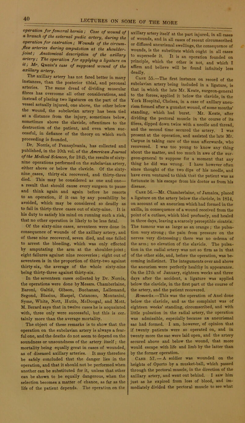 operation for femoral hernia; Case of wound of a branch of the external pudic artery, during the operation for castration ; Wounds of the circum- fiex arteries during amputation at the shoulder, joint; Anatomical description of the axillary artery; The operation for applying a ligature on it; Mr. Quain’s case of supposed wound of the axillary artery. The axillary artery has not fared better in many instances, than the posterior tibial, and peroneal arteries. The same dread of dividing muscular fibres has overcome all other considerations, and instead of placing two ligatures on the part of the vessel actually injured, one above, the other below the wound, the subclavian artery has been tied at a distance from the injury, sometimes below, sometimes above the clavicle, oftentimes to the destruction of the patient, and even when suc- cessful, in defiance of the theory on which such proceeding is founded. Dr. Norris, of Pennsylvania, has collected and published, in the 10th vol. of the American Journal of the Medical Sciences, for 1845, the results of sixty- nine operations performed on the subclavian artery, either above or below the clavicle. Of the sixty- nine cases, thirty-six recovered, and thirty-three died. This may be considered as one and one— a result that should cause every surgeon to pause and think again and again before he resorts to an operation, if it can by any possibility be avoided, which may be considered so deadly as to fail in thirty-three cases out of sixty-nine. It is his duty to satisfy his mind on running such a risk, that no other operation is likely to be less fatal. Of the sixty-nine cases, seventeen were done in consequence of wounds of the axillary artery, and of these nine recovered, seven died, and one failed to arrest the bleeding, which was only effected by amputating the arm at the shoulder-joint; eight failures against nine recoveries ; eight out of seventeen is in the proportion of thirty-two against thirty-six, the average of the whole sixty-nine being thirty-three against thirty-six. In the seventeen cases collected by Dr. Non is, the operations were done by Messrs. Chamberlaine, Baroni, Galti6, Gibson, Buchanan, Lallemand, Segond, Blasius, Haspel, Catanoso, Montanini, Syme, White, Nott, Hutin, McDougal, and Mott. M. Berard says that in twelve cases he is acquainted with, three only were successful, but this is cer- tainly more than the average mortality. The object of these remarks is to show that the operation on the subclavian artery is always a fear- ful one, and the deaths do not seem to depend on the soundness or unsoundness of the artery itself; the mortality being equally great in cases of wounded, as of diseased axillary arteries. It may therefore be safely concluded that the danger lies in the operation, and that it should not be performed when another can be substituted for it, unless that other can be shown to be equally dangerous, when the selection becomes a matter of cbance, as far as the life of the patient depends. The operation on the axillary artery itself at the part injured, in all cases of wounds, and in all cases of recent circumscribed or diffused aneurismal swellings, the consequence of wounds, is the substitute which ought in all cases to supersede it. It is an operation founded on principle, which the other is not, and which I affirm and believe will be found infinitely less deadly. Case 55.—The first instance on record of the subclavian artery being included in a ligature, is that in which the late Mr. Keate, surgeon-general to the forces, applied it below the clavicle, in the York Hospital, Chelsea, in a case of axillary aneu- rism formed after a gunshot wound, of some months’ standing, which had burst. Mr. Keate, after dividing the pectoral muscle in the course of its fibres, dipped down twice with a needle and thread, and the second time secured the artery. 1 was present at the operation, and assisted the late Mr. Carpue in taking care of the man afterwards, who recovered. I was too young to know any thing about the matter, and too much in awe of the sur- geon-general to suppose for a moment that any thing he did was wrong. I have however often since thought of the two dips of his needle, and have even ventured to think that the patient was as fortunate in his escape from his doctor as from his disease. Case 56.—Mr. Chamberlaine, of Jamaica, placed a ligature on the artery below the clavicle, in 1814, on account of an aneurism which had formed in the axilla, in consequence of a wound received from the point of a cutlass, which bled profusely, and healed in three days, leaving a scarcely perceptible cicatrix. The tumour was as large as an orange ; the pulsa- tion very strong; the pain from pressure on the nerves very distressing; there was no oedema of the arm; no elevation of the clavicle. The pulsa- tion in the radial artery was not so firm as in that of the other side, and, before the operation, was be- coming indistinct. The integuments over and above the aneurism were perfectly healthy in appearance. On the 17 th of January, eighteen weeks and three days after the accident, a ligature was applied below the clavicle, in the first part ot the course of the artery, and the patient recovered. Remarks.—This was the operation of Anel done below the clavicle, and as the complaint was of eighteen weeks’ standing, circumscribed, and with little pulsation in the radial artery, the operation was admissible, especially because an aneurismal sac had formed. I am, however, of opinion that if twenty patients were so operated on, and in twenty more the sac were laid open, and the artery secured above and below the wound, that more would escape mth life and limb by the latter than by the former operation. Case 57. — A soldier was wounded on the heights of Oporto by a musket-ball, which passed through the pectoral muscle, in the direction of the axillary artery, and went out behind. I saw him just as he expired from loss of blood, and im- mediately divided the pectoral muscle to see what