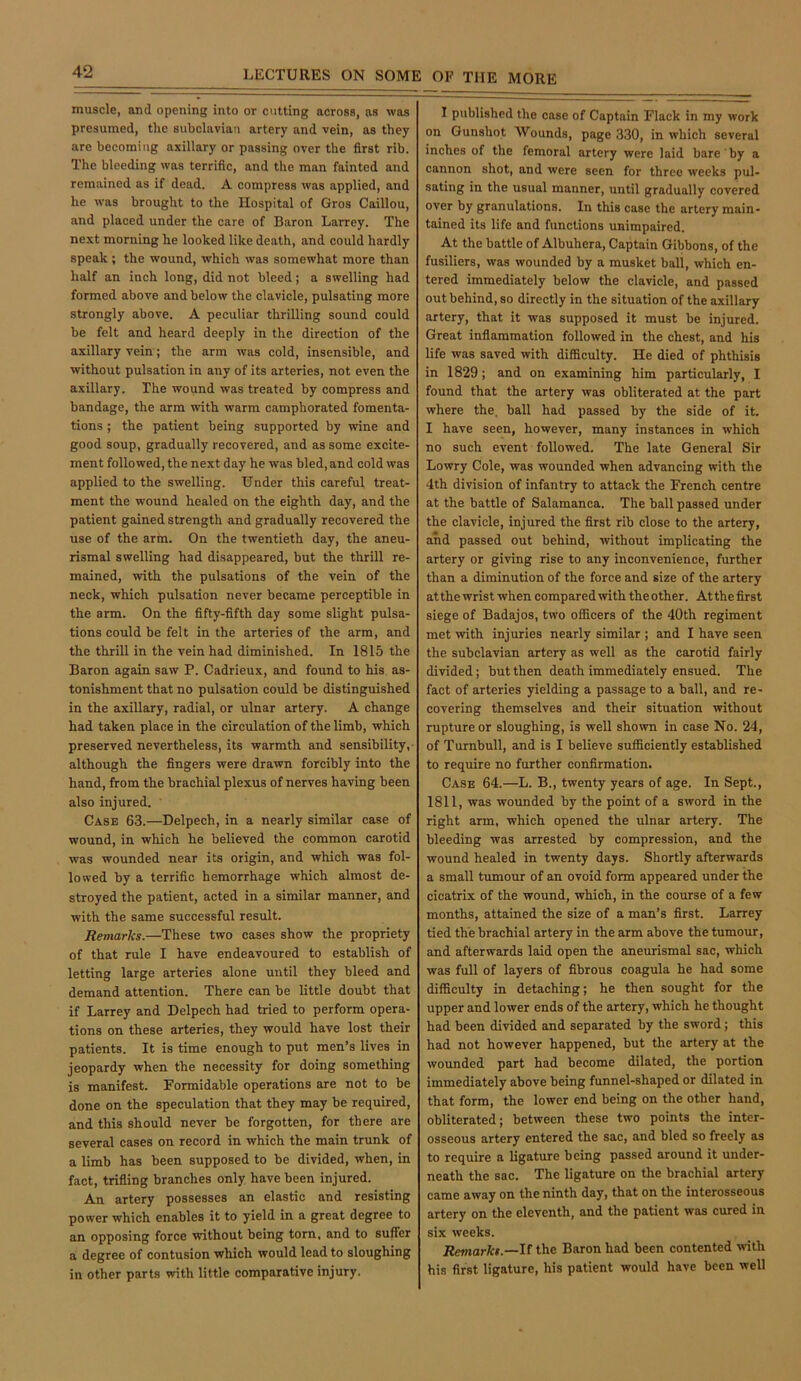 muscle, and opening into or cutting across, as was presumed, the subclavian artery and vein, as they are becoming axillary or passing over the first rib. The bleeding was terrific, and the man fainted and remained as if dead. A compress was applied, and he was brought to the Hospital of Gros Caillou, and placed under the care of Baron Larrey. The next morning he looked like death, and could hardly speak ; the wound, which was somewhat more than half an inch long, did not bleed; a swelling had formed above and below the clavicle, pulsating more strongly above. A peculiar thrilling sound could be felt and heard deeply in the direction of the axillary vein; the arm was cold, insensible, and without pulsation in any of its arteries, not even the axillary. The wound was treated by compress and bandage, the arm with warm camphorated fomenta- tions ; the patient being supported by wine and good soup, gradually recovered, and as some excite- ment followed, the next day he was bled, and cold was applied to the swelling. Under this careful treat- ment the wound healed on the eighth day, and the patient gained strength and gradually recovered the use of the arm. On the twentieth day, the aneu- rismal swelling had disappeared, but the thrill re- mained, with the pulsations of the vein of the neck, which pulsation never became perceptible in the arm. On the fifty-fifth day some slight pulsa- tions could be felt in the arteries of the arm, and the thrill in the vein had diminished. In 1815 the Baron again saw P. Cadrieux, and found to his as- tonishment that no pulsation could be distinguished in the axillary, radial, or ulnar artery. A change had taken place in the circulation of the limb, which preserved nevertheless, its warmth and sensibility,- although the fingers were drawn forcibly into the hand, from the brachial plexus of nerves having been also injured. Case 63.—Delpech, in a nearly similar case of wound, in which he believed the common carotid was wounded near its origin, and which was fol- lowed by a terrific hemorrhage which almost de- stroyed the patient, acted in a similar manner, and with the same successful result. Remarks.—These two cases show the propriety of that rule I have endeavoured to establish of letting large arteries alone until they bleed and demand attention. There can be little doubt that if Larrey and Delpech had tried to perform opera- tions on these arteries, they would have lost their patients. It is time enough to put men’s lives in jeopardy when the necessity for doing something is manifest. Formidable operations are not to be done on the speculation that they may be required, and this should never be forgotten, for there are several cases on record in which the main trunk of a limb has been supposed to be divided, when, in fact, trifling branches only have been injured. An artery possesses an elastic and resisting power which enables it to yield in a great degree to an opposing force without being torn, and to sufier a degree of contusion which would lead to sloughing in other parts with little comparative injury. I published the case of Captain Flack in my work on Gunshot Wounds, page 330, in which several inches of the femoral artery were laid bare by a cannon shot, and were seen for three weeks pul- sating in the usual manner, until gradually covered over by granulations. In this case the artery main- tained its life and functions unimpaired. At the battle of Albuhera, Captain Gibbons, of the fusiliers, was wounded by a musket ball, which en- tered immediately below the clavicle, and passed out behind, so directly in the situation of the axillary artery, that it was supposed it must be Injured. Great inflammation followed in the chest, and his life was saved with difficulty. He died of phthisis in 1829; and on examining him particularly, I found that the artery was obliterated at the part where the, ball had passed by the side of it. I have seen, however, many instances in which no such event followed. The late General Sir Lowry Cole, was wounded when advancing with the 4th division of infantry to attack the French centre at the battle of Salamanca. The ball passed under the clavicle, injured the first rib close to the artery, and passed out behind, without implicating the artery or giving rise to any inconvenience, further than a diminution of the force and size of the artery atthe wrist when compared with theother. Atthefirst siege of Badajos, two officers of the 40th regiment met with injuries nearly similar ; and I have seen the subclavian artery as well as the carotid fairly divided; but then death immediately ensued. The fact of arteries yielding a passage to a ball, and re- covering themselves and their situation without rupture or sloughing, is well shown in case No. 24, of Turnbull, and is I believe sufficiently established to require no further confirmation. Case 64.—L. B., twenty years of age. In Sept., 1811, was wounded by the point of a sword in the right arm, which opened the ulnar artery. The bleeding was arrested by compression, and the wound healed in twenty days. Shortly afterwards a small tumour of an ovoid form appeared under the cicatrix of the wound, which, in the course of a few months, attained the size of a man’s first. Larrey tied the brachial artery in the arm above the tumour, and afterwards laid open the aneurismal sac, which was full of layers of fibrous coagula he had some difficulty in detaching; he then sought for the upper and lower ends of the artery, which he thought had been divided and separated by the sword; this had not however happened, but the artery at the wounded part had become dilated, the portion immediately above being funnel-shaped or dilated in that form, the lower end being on the other hand, obliterated; between these two points the inter- osseous artery entered the sac, and bled so freely as to require a ligature being passed around it under- neath the sac. The ligature on the brachial artery came away on the ninth day, that on the interosseous artery on the eleventh, and the patient was cured in six weeks. Remarks.—If the Baron had been contented vvith his first ligature, his patient would have been well