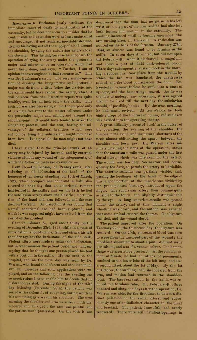 Remarks. Dr. Buchanan justly attributes the immediate cause of death to mortification of tlie extremity, but he does not seem to consider that its continuance and extension were at least maintained and encouraged, if not rendered inevitably destruc- tive, by his having cut off the supply of blood around the shoulder, by tying the subclavian artery above the clavicle. This he did, because he supposed the operation of tying the artery under the pectoralis major and minor to be an operation which had never been done, and says, “ Further, I am of opinion it never ought to be had recoui’se to. This was Dr. Buchanan’s error. The very simple opera- tion of dividing the integuments and pectoralis major muscle from a little below the clavicle into the axilla would have exposed the artery, which it will be seen from the dissection report was quite healthy, even for an inch below the axilla. This incision was also necessary, if for the purpose only of giving a free vent to the matter collected under the pectorales major and minor, and around the shoulder-joint. It would have tended to arrest the sloughing process, and the arm, having the ad- vantage of the collateral branches which were cut off by t)dng the subclavian, might not have been lost. It is possible the man might not have died. I have stated that the principal trunk of an artery may be injured by internal and by external violence without any wound of the integuments, of which the following cases are examples :— Case 76.—Dr. Gibson, of Pennsylvania, after reducing an old dislocation of the head of the humerus of ten weeks’ standing, on 15th of March, 1828, which occupied one hour and a half, dis- covered the next day that an aneurismal tumour had formed in the axilla ; and on the 17 th he tied the subclavian artery above the clavicle; mortifica- tion of the hand and arm followed, and the man died on the 23rd. On dissection it was found that a small aneurismal sac had been ruptured, and which it was supposed might have existed from the period of the accident. Case 77.—James A., aged about thirty, on the evening of December 23rd, 1843, while in a state of intoxication, slipped on ice, fell, and struck his left shoulder against the kerb-stone of the side walk. Violent efforts were made to reduce the dislocation, but in what manner the patient could not tell, ex- cepting that he thought one person placed his foot with a boot on, in the axilla. He was sent to the hospital, and on the next day was seen by Dr. Warren, whe found the left arm and shoulder much swollen. Leeches and cold applications were em- ployed, and on the following day the swelling was 80 much reduced as to enable him to decide that no dislocation existed. During the night of the third day following (December 28th), the patient was seized with a violent fit of coughing, during which he felt something give way in his shoulder. The next morning the shoulder and arm were very much dis- coloured and enlarged ; the arm was painful, and the patient much prostrated. On the 30th it was discovered that the man had no pulse in his left wrist, or in any part of the arm, and he had also lost both feeling and motion in the extremity. The swelling increased until it became enormous, the arm turning black in the axilla. A vesication was noticed on the back of the forearm. January 27 th, 1844, an abscess was found to be forming in the axilla. In seven days it pointed, but did not open till February 4th, when it discharged a coagulum, and about a pint of fluid dark-coloured blood. Three days subsequently, at six o’clock in the morn- ing, a sudden gush took place from the wound, by which the bed was inundated, the mattresses soaked, and the blood poured upon the floor. Ex- hausted and almost lifeless, he sunk into a state of syncope, and the hemorrhage ceased. As he was too low to undergo any operation, it was agreed that if he lived till the next day, the subclavian should, if possible, be tied. By the next morning, he had much revived. At ten o’clock he took eighty drops of the tincture of opium, and at eleven was carried into the operating theatre. A great difficulty presented itself in the outset of the operation, the swelling of the shoulder, the tumour in the axilla, and the natural shortness of the neck almost obliterating the space between the shoulder and lower jaw. Dr. Warren, after mi- nutely detailing the steps of the operation, states that the aneurism-needle was passed under the first dorsal nerve, which was mistaken for the artery. The wound was too deep, too narrow, and conse- quently too dark, to permit the artery to be visible. The anterior scalenus was partially visible, and, passing the forefinger of the hand to the edge of this, a good portion of the muscle was divided by the probe-pointed bistoury, introduced upon the finger. The subclavian artery then became quite sensible to the touch, and slightly distinguishable by the eye. A long aneurism-needle was passed under the artery, and at this moment a slight whistling was heard, and the author was satisfied that some air had entered the thorax. The ligature was tied, and the wound closed. The patient improved after the operation. On February 22nd, the thirteenth day, the ligature was removed. On the 29th, a stream of blood was seen to issue from the unclosed part of the wound ; the blood lost amounted to about a pint, did not issue per saltum, and was of a venous colour. The hemor- rhage was arrested by pressure. At the commence- ment of Mareh, he had an attack of pneumonia, confined to the lower lobe of the left lung, and also a second attack about the 1st of May. By the 1st of October, the swelling had disappeared from the arm, and motion had returned in the shoulder- joint. The large excavation in the axilla was re- duced to a fistulous tube. On February 4th, three hundred and sixty-one days after the operation. Dr. Warren was able, for the first time, to detect a dis- tinct pulsation in the radial artery, and subse- quently one of an indistinct character in the ulnal and brachial. The patient, June 15th, had nearly recovered. There were still fistulous openings in