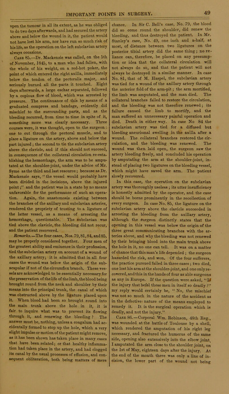 open the tumour in all its extent, as he was obliged to do two days afterwards, and had secured the artery above and below the wound in it, the patient would not have lost his arm, nor have run so much risk of his life, as the operation on the left subclavian artery always occasions. Cask 85.—Dr. Mackenzie was called, on the 5th of November, 1845, to a man who had fallen, with the whole of his weight, on a red-hot poker, the point of which entered the right axilla, immediately below the tendon of the pectoralis major, and seriously burned all the parts it touched. Eight days afterwards, a large eschar separated, followed by a copious flow of blood, which was arrested by pressure. The continuance of this by means of a graduated compress and bandage, evidently did mischief to the surrounding parts, and as the bleeding recurred, from time to time in spite of it, something more was clearly necessary. Three courses were, it was thought, open to the surgeon : one to cut through the pectoral muscle, and to place a ligature on the artery, above and below the part injured ; the second to tie the subclavian artery above the clavicle, and if this should not succeed, in consequence of the collateral circulation re-esta- blishing the hemorrhage, the arm was to be ampu- tated at the shoulder-joint, under the advice of Mr. Syme as the third and last resource; because as Dr. Mackenzie says, “ the vessel would probably have been divided in the incisions, above the injured pointand the patient was in a state by no means unfavorable for the performance of such an opera- tion. Again, the anastomosis existing between the branches of the axillary and subclavian arteries, rendered the propriety of trusting to a ligature of the latter vessel, as a means of arresting the hemorrhage, questionable. The subclavian was tied above the clavicle, the bleeding did not recur, and the patient recovered. Remarks The four cases. Nos. 79,81,84, and 85, may be properly considered together. Four men of the greatest ability and eminence in their profession, tied the subclavian artery on account of a wound of the axillary artery; it is admitted that in all four cases the wound was below the origin of the sub- scapular if not of the circumflex branch. These ves- sels are acknowledged to be essentially necessary for the preservation of the life of the limb, the blood being brought round from the neck and shoulder by their means into the principal trunk, the canal of which was obstructed above by the ligature placed upon it. When blood had been so brought round into the main trunk above the hole in it, it is fair to inquire what was to prevent its flowing through it, and renewing the bleeding ? The answer must be, nothing, unless a coagalum had ac- cidentally formed to stop up the hole, which a very slight impulse or motion of the patient might remove, as it has been shown has taken place in many cases that have been related; or that healthy inflamma- tion had taken place in the artery, and had clogged its canal by the usual processes of effusion, and con- sequent obliteration, both being matters of mere chance. In Sir C. Bell’s case. No. 79, the blood did so come round the shoulder, did renew the bleeding, and thus destroyed the patient. In Mr. Stanley’s case. No. 49, one inch and a-half, at most, of distance between two ligatures on the posterior tibial artery did the same thing; no re- liance can, therefore, be placed on any presump- tion or idea that the collateral circulation will not always do so, and that the patient will not always be destroyed in a similar manner. In case No. 81, that of M. Haspel, the subclavian artery was tied for a wound of the axillary artery through the anterior fold of the arm-pit; the arm mortified, the limb was amputated, and the man died. The collateral branches failed to restore the circulation, and the bleeding was not therefore renewed; its failure caused the limb to mortify, and the man suffered an unnecessary painful operation and died. Death in either way. In case No 84 the subclavian artery was tied for a diffused but bleeding aneurismal swelling in the axilla after a wound. The collateral branches restored the cir- culation, and the bleeding was renewed. The wound was then laid open, the surgeon saw the artery bleeding freely, and concluded his operation by amputating the arm at the shoulder-joint, in- stead of placing two ligatures on the bleeding vessel, which might have saved the arm. The patient slowly recovered. In this case, the operation on the subclavian artery was thoroughly useless ; its utter insufficiency is honestly admitted by the operator, and the case should be borne prominently in the recollection of every surgeon. In case No. 85, the ligature on the subclavian artery above the clavicle succeeded in arresting the bleeding from the axillary artery, although the Surgeon distinctly states that the opening in this vessel was below the origin of the three great communicating branches with the ar- teries above, and why the bleeding was not renewed by their bringing blood into the main trunk above the hole in it, no one can tell. It was on a matter of chance that this man’s life depended ; the surgeon hazarded the risk, and won. Of the four sufferers, the practice pursued failed in three cases ; two died, one lost his arm at the shoulder-joint, and one only re- covered, and this in the hands of four as able surgeons as any in Europe. If the question were asked, “M the injury thatbefel these men in itself so deadly ?” my reply would certainly be, “ No, the mischief was not so much in the nature of the accident as in the defective i nature of the means employed to remedy it. It is the surgical operation which is deadly, and not the injury.” Case 86.—Corporal Wm. Robinson, 48th Reg., was wounded at the battle of Toulouse by a sheU, which rendered the amputation of his right leg necessary, and fractured the humerus of the same side, opening also extensively into the elbow joint, I amputated the arm close to the shoulder joint, on the 1st of May, eighteen days after the injury. At the end of the month there was only a line of in- cision, the lower part of the wound not being