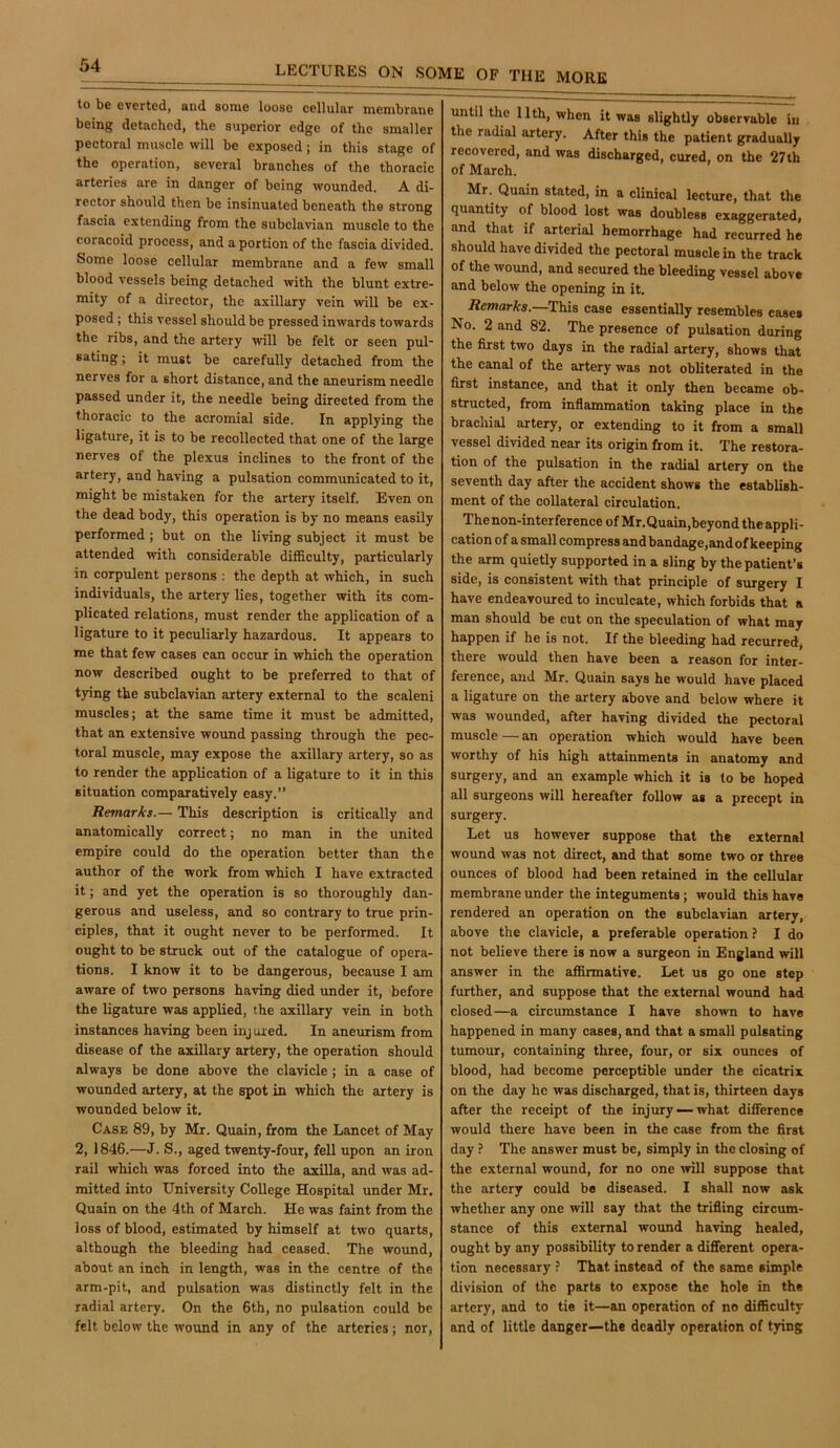to be everted, and some loose cellular membrane being detached, the superior edge of the smaller pectoral muscle will be exposed; in this stage of the operation, several branches of the thoracic arteries are in danger of being wounded. A di- rector should then be insinuated beneath the strong fascia extending from the subclavian muscle to the coracoid process, and a portion of the fascia divided. Some loose cellular membrane and a few small blood vessels being detached with the blunt extre- mity of a director, the axillary vein will be ex- posed ; this vessel should be pressed inwards towards the ribs, and the artery will be felt or seen pul- sating ; it must be carefully detached from the nerves for a short distance, and the aneurism needle passed under it, the needle being directed from the thoracic to the acromial side. In applying the ligature, it is to be recollected that one of the large nerves of the plexus inclines to the front of the artery, and having a pulsation communicated to it, might be mistaken for the artery itself. Even on the dead body, this operation is by no means easily performed; but on the living subject it must be attended with considerable difficulty, particularly in corpulent persons ; the depth at which, in such individuals, the artery lies, together with its com- plicated relations, must render the application of a ligature to it peculiarly hazardous. It appears to me that few cases can occur in which the operation now described ought to be preferred to that of tying the subclavian artery external to the scaleni muscles; at the same time it must be admitted, that an extensive wound passing through the pec- toral muscle, may expose the axillary artery, so as to render the application of a ligature to it in this situation comparatively easy.” Remarks.— This description is critically and anatomically correct; no man in the united empire could do the operation better than the author of the work from which I have extracted it; and yet the operation is so thoroughly dan- gerous and useless, and so contrary to true prin- ciples, that it ought never to be performed. It ought to be struck out of the catalogue of opera- tions. I know it to be dangerous, because I am aware of two persons having died under it, before the ligature was applied, the axillary vein in both instances having been injured. In aneurism from disease of the axillary artery, the operation should always be done above the clavicle; in a case of wounded artery, at the spot in which the artery is wounded below it. Case 89, by Mr. Quain, from the Lancet of May 2,1846.—J. S., aged twenty-four, fell upon an iron rail which was forced into the axilla, and was ad- mitted into University College Hospital under Mr. Quain on the 4th of March. He w’as faint from the loss of blood, estimated by himself at two quarts, although the bleeding had ceased. The wound, about an inch in length, was in the centre of the arm-pit, and pulsation was distinctly felt in the radial artery. On the 6th, no pulsation could be felt below the wound in any of the arteries; nor. until the 11th, when it was slightly observable in the radial artery. After this the patient gradually recovered, and was discharged, cured, on the 27th of March. Mr. Quain stated, in a clinical lecture, that the quantity of blood lost was doubless exaggerated, and that if arterial hemorrhage had recurred he should have divided the pectoral muscle in the track of the wound, and secured the bleeding vessel above and below the opening in it. ifemarfcs.—This case essentially resembles cases No. 2 and 82. The presence of pulsation during the first two days in the radial artery, shows that the canal of the artery was not obliterated in the first instance, and that it only then became ob- structed, from inflammation taking place in the brachial artery, or extending to it from a small vessel divided near its origin from it. The restora- tion of the pulsation in the radial artery on the seventh day after the accident shows the establish- ment of the collateral circulation. The non-interference of Mr.Quain,beyondtheappli- cation of a small compress and bandage,and of keeping the arm quietly supported in a sling by the patient’s side, is consistent with that principle of surgery I have endeavoured to inculcate, which forbids that a man should be cut on the speculation of what may happen if he is not. If the bleeding had recurred, there would then have been a reason for inter- ference, and Mr. Quain says he would have placed a ligature on the artery above and below where it was wounded, after having divided the pectoral muscle — an operation which would have been worthy of his high attainments in anatomy and surgery, and an example which it is to be hoped all surgeons will hereafter follow as a precept in surgery. Let us however suppose that the external wound was not direct, and that some two or three ounces of blood had been retained in the cellular membrane under the integuments; would this have rendered an operation on the subclavian artery, above the clavicle, a preferable operation? I do not believe there is now a surgeon in England will answer in the affirmative. Let us go one step further, and suppose that the external wound had closed—a circumstance I have shown to have happened in many cases, and that a small pulsating tumour, containing three, four, or six ounces of blood, had become perceptible under the cicatrix on the day he was discharged, that is, thirteen days after the receipt of the injury — what difference would there have been in the case from the first day ? The answer must be, simply in the closing of the external wound, for no one mil suppose that the artery could be diseased. I shall now ask whether any one will say that the trifling circum- stance of this external wound having healed, ought by any possibility to render a different opera- tion necessary ? That instead of the same simple division of the parts to expose the hole in the artery, and to tie it—an operation of no difficulty and of little danger—the deadly operation of tying