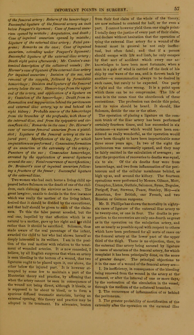 q/ the femoral artery; Return of the hemorrhage ; Successful ligature of the femoral artery an inch below PouparVs ligament; Case of femoral aneu- rism opened by mistake; Amputation, and death ; Case of inguinal aneurism opened by mistake; Ligature of the external iliac artery; Fatal gan- grene; Remarks on the case; Case of inguinal aneurism, extending under Poupari’s ligament; Successful ligature of the external iliac artery ; Death eight years afterwards ; Mr. Canton’s ana- tomical description of the collateral vessels; Dr. Homer’s case of ligature of the external iliac artery for inguinal aneurism ; Incision of the sac, and removal of the coagula, followed by formidable hemorrhage ; Division and ligature of the femoral artery below the sac; Hemorrhage from the upper end of the artery, and application of a ligature on it; Cessation of the hemorrhage ; Death from in- flammation and suppuration behind the peritoneum and external iliac artery, 'up to and behind the right kidney ; Probable source of the hemorrhage from the branches of the profunda, with those of the internal iliac, and from the epigastric and cir- cumflexa ilii; Remarks on the case; Dr. Horner’s ease of varicose femoral aneurism from a pistol- shot ; Ligature of the femoral artery at the in- jured part; Mortification of the leg, for which amputationwasperformed ; Consecutiveformation of an aneurism at the extremity of the artery; Puncture of the sac ; Consecutive hemorrhage, arrested by the application of several ligatures around the sac ; Fatal recurrence of mortification; Dr. Brainert’s case of inguinal aneurism follow- ing a fracture of the femur ; Successful ligature of the external iliac. Two women who had each borne a living child ap- peared before Solomon on the death of one of the chil- dren, each claiming the survivor as her own. The great lawgiver, unable to decide in the first instance which was really the mother of the living infant, desired that it should be divided by the executioner, and that half should be given to each of the claim- ants. To this the false parent acceded, but the real one, impelled by that affection which is so natural to a mother, gave up her right and |^r child rather than it should be sacrificed. Solomon, thus made aware of the real parentage of the infant, awarded the child to her who had shown herself so deeply interested in its welfare. I am in the posi- tion of the real mother with relation to the treat- ment of wounded arteries. It is now conceded, I believe, by all English surgeons that when an artery is seen bleeding in the bottom of a wound, that two ligatures ought to be placed upon it, one above, the other below the injured part. It is however at- tempted by some few to maintain a part of the Hunterian theory and practice, by affirming that when the artery cannot be seen in consequence of the wound not being direct, although it bleeds, or is supposed to be about to bleed, or to form a spurious diffused traumatic aneurism, having an external opening, this theory and practice may be adopted in its treatment. Its advocates, beaten from their first claim of the whole of the theory, are now reduced to contend for half, or for even a part. I cannot however yield them one single point- I totally deny the justice of every part of their claim, and declare without hesitation that the operation of tying the external iliac artery for a wound of the femoral must in general be not only ineffec- tual, but often fatal; and that if a person should escape with life and limb, he only escapes by that sort of accident which every one ac- knowledges to have been most fortunate, when a man in a gale of wind is carried off the deck of his ship by one wave of the sea, and is thrown back by another—a consummation always to be desired in such cases, but rarely to be expected. One party is right and the other wrong. It is a point upon which there can be no compromise. The life of man is in the mean time the shuttlecock of these contentions. The profession can decide this point, and its voice should be heard. It should, like Solomon, decide for one or the other. The operation of placing a ligature on the com- mon trunk of the iliac artery has been performed certainly fourteen times, and has succeeded in six instances—a success which would have been con- sidered as really wonderful, as the operation would have been thought to have been impracticable some three score years ago. In two of the eight the peritoneum was necessarily opened, and they may be fairly omitted in the calculation of averages; so that the proportion of recoveries to deaths was equal, six to six. Of the six deaths four were from hemorrhage, and two from inflammation of the peri- toneum and of the cellular membrane behind, as high up as, and around the kidney. The fourteen operations were performed by Messrs. Gibson, Mott, Crarapton, Liston, Guthrie, Salomon, Syme, Deguise, Perigoff, Post, Stevens, Peace, Stanley, Hey—six American, five British, one French, and two Russian or German surgeons. Mr. B. Phillips has shown the mortality in eighty- six cases of ligature of the external iliac artery to be twenty-one, or one in four. The deaths in pro- portion to the recoveries are only one-fourth as great as in the operation on the subclavian artery, and are as nearly as possible equal with respect to others which have been performed for all sorts of cases on the femoral artery at the lower part of the upper third of the thigh. There is no objection, then, to the external iliac artery being secured by ligature in cases of aneurism of the femoral artery, for which complaint it has been principally done, on the score of greater danger. The principal objections to it in the case of a wound of the femoral artery are 1. Its inefficiency, in consequence of the bleeding being renewed from the wound in the artery at the moment, or after the interval of one or more days,- by the restoration of the circulation in the vessel, through the medium of the collateral branches. 2. The occurrence of inflammation of or behind the peritoneum. 3. The greater probability of mortification of the extremity after the operation on the external iliac