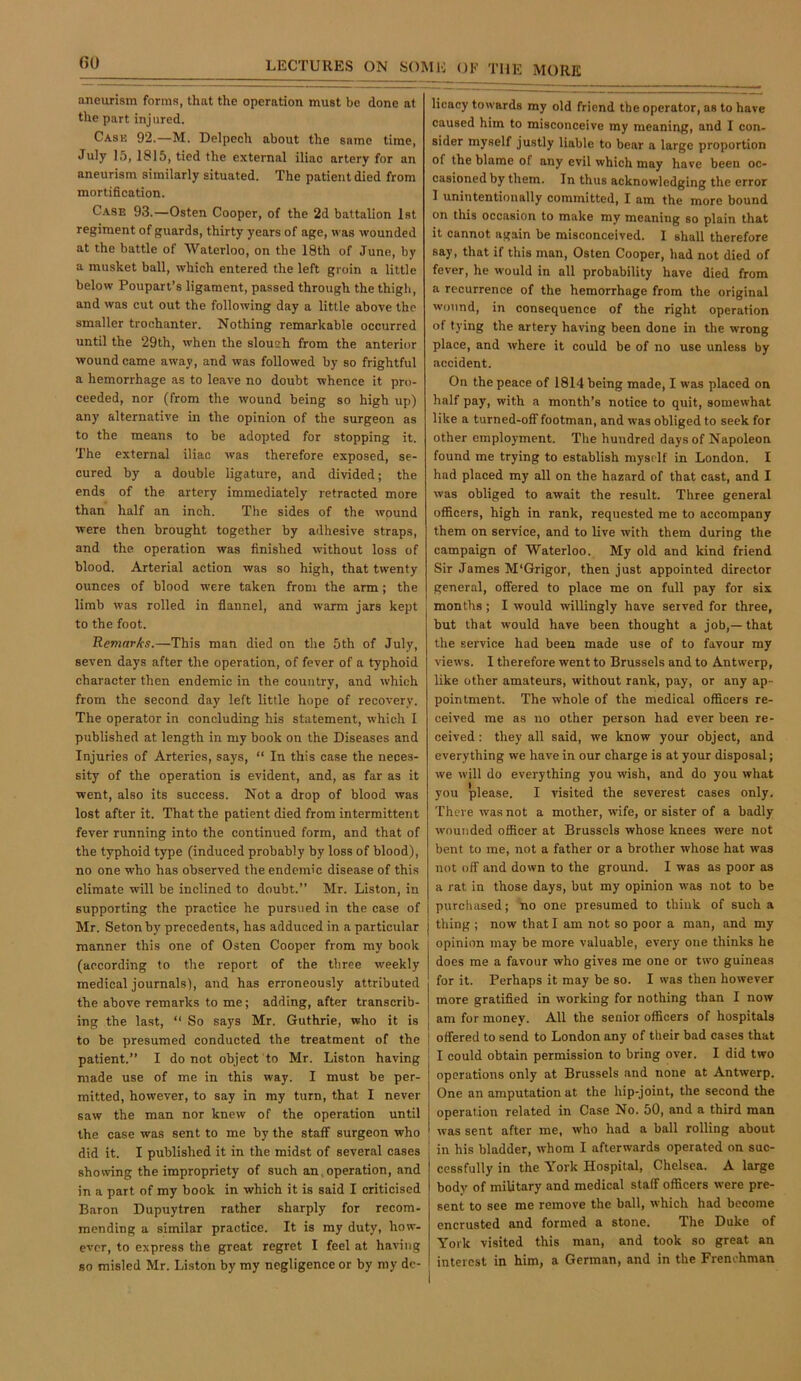 aneurism forms, that the operation must be done at the part injured. Cask 92.—M. Delpech about the same time, July 15, 1815, tied the external iliac artery for an aneurism similarly situated. The patient died from mortification. Case 93.—Osten Cooper, of the 2d battalion 1st regiment of guards, thirty years of age, was wounded at the battle of Waterloo, on the 18th of June, by a musket ball, which entered the left groin a little below Poupart’s ligament, passed through the thigh, and was cut out the following day a little above the smaller trochanter. Nothing remarkable occurred until the 29th, when the slouch from the anterior wound came away, and was followed by so frightful a hemorrhage as to leave no doubt whence it pro- ceeded, nor (from the wound being so high up) any alternative in the opinion of the surgeon as to the means to be adopted for stopping it. The external iliac was therefore exposed, se- cured by a double ligature, and divided; the ends of the artery immediately retracted more than half an inch. The sides of the wound were then brought together by adhesive straps, and the operation was finished without loss of blood. Arterial action was so high, that twenty ounces of blood were taken from the arm; the limb was rolled in flannel, and warm jars kept to the foot. Remnr/cs.—This man died on the 5th of July, seven days after the operation, of fever of a typhoid character then endemic in the country, and which from the second day left little hope of recovery. The operator in concluding his statement, which I published at length in my book on the Diseases and Injuries of Arteries, says, “ In this case the neces- sity of the operation is evident, and, as far as it went, also its success. Not a drop of blood was lost after it. That the patient died from intermittent fever running into the continued form, and that of the typhoid type (induced probably by loss of blood), no one who has observed the endemic disease of this climate will be inclined to doubt.” Mr. Liston, in supporting the practice he pursued in the case of Mr. Setonby precedents, has adduced in a particular j manner this one of Osten Cooper from my book (according to the report of the three weekly medical journals), and has erroneously attributed the above remarks to me; adding, after transcrib- ing the last, “ So says Mr. Guthrie, who it is to be presumed conducted the treatment of the patient.” I do not object to Mr. Liston having made use of me in this way. I must be per- mitted, however, to say in my turn, that I never saw the man nor knew of the operation until the case was sent to me by the staff surgeon who did it. I published it in the midst of several cases showing the impropriety of such an, operation, and in a part of my book in which it is said I criticised Baron Dupuytren rather sharply for recom- mending a similar practice. It is my duty, how- ever, to express the great regret I feel at having so misled Mr. Liston by my negligence or by my de- licacy towards my old friend the operator, as to have caused him to misconceive my meaning, and I con- sider myself justly liable to bear a large proportion of the blame of any evil which may have been oc- casioned by them. In thus acknowledging the error 1 unintentionally committed, I am the more bound on this occasion to make my meaning so plain that it cannot again be misconceived. I shall therefore say, that if this man, Osten Cooper, had not died of fever, he would in all probability have died from a recurrence of the hemorrhage from the original wound, in consequence of the right operation of tying the artery having been done in the wrong place, and where it could be of no use unless by accident. On the peace of 1814 being made, I was placed on half pay, with a month’s notice to quit, somewhat like a turned-off footman, and was obliged to seek for other employment. The hundred days of Napoleon found me trying to establish myself in London. I had placed my all on the hazard of that cast, and I was obliged to await the result. Three general officers, high in rank, requested me to accompany them on service, and to live with them during the campaign of Waterloo. My old and kind friend Sir James M'Grigor, then just appointed director general, offered to place me on full pay for six months; I would willingly have served for three, but that would have been thought a job,— that the service had been made use of to favour my views. I therefore went to Brussels and to Antwerp, like other amateurs, without rank, pay, or any ap- pointment. The whole of the medical officers re- ceived me as no other person had ever been re- ceived : they all said, we know your object, and everything we have in our charge is at your disposal; we will do everything you wish, and do you what you please. I visited the severest cases only. There was not a mother, wife, or sister of a badly wounded officer at Brussels whose knees were not bent to me, not a father or a brother whose hat was not off and down to the ground. I was as poor as a rat in those days, but my opinion was not to be purcluised; no one presumed to think of such a thing ; now that I am not so poor a man, and my opinion may be more valuable, every one thinks he does me a favour who gives me one or two guineas for it. Perhaps it may be so. I was then however more gratified in working for nothing than I now I am for money. All the senior officers of hospitals I offered to send to London any of their bad cases that ! I could obtain permission to bring over. I did two operations only at Brussels and none at Antwerp. One an amputation at the hip-joint, the second the operation related in Case No. 50, and a third man was sent after me, who had a bail rolling about in his bladder, whom I afterwards operated on suc- cessfully in the York Hospital, Chelsea. A large bodv of military and medical staff officers were pre- sent to see me remove the ball, which had become encrusted and formed a stone. The Duke of York visited this man, and took so great an interest in him, a German, and in the Frenchman