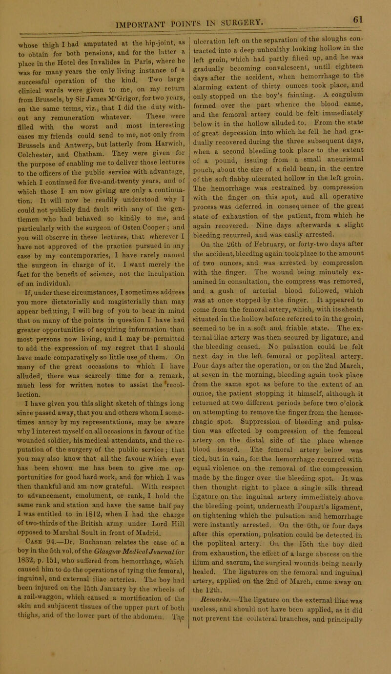whose thigh I had amputated at the hip-joint, as to obtain for both pensions, and for the latter a place in the Hotel des Invalides in Paris, where he was for many years the only living instance of a successful operation of the kind. Two large clinical wards were given to me, on my return from Brussels, by Sir James M'Grigor, for two years, on the same terms, viz., that I did the duly with- out any remuneration whatever. These were filled with the worst and most inlere.sling cases my friends could send to me, not only from Brussels and Antwerp, but latterly from Harwich, Colchester, and Chatham. They were given for the purpose of enabling me to deliver those lectures to the officers of the public service with advantage, which I continued for flve-and-twenty years, and of which those I am now giving are only a continua- tion. It will now be readily understood why I could not publicly find fault with any of the gen- tlemen who had behaved so kindly to me, and particularly with the surgeon of Osten Cooper ; and you will observe in these lectures, that wherever I have not approved of the practice pursued in any case by my contemporaries, I have rarely named the surgeon in charge of it. I want merely the fact for the benefit of science, not the inculpation of an individual. If, under these circumstances, I sometimes address you more dictatorially and magisterially than may appear befitting, I will beg of yoii to bear in mind that on many of the points in question I have had greater opportunities of acquiring information than most persons now living, and I may be permitted to add the expression of my regret that I should have made comparatively so little use of them. On many of the great occasions to which I have alluded, there was scarcely time for a remark, much less for written notes to assist the ’recol- lection. I have given you this slight sketch of things long since passed away, that you and others whom I some- times annoy by my representations, may be aware why I interest myself on all occasions in favour of the wounded soldier, his medical attendants, and the re- putation of the surgery of the public service ; that you may also know that all the favour which ever has been shown me has been to give me op- portunities for good hard work, and for which I was then thankful and am now grateful. With respect to advancement, emolument, or rank, I hold the same rank and station and have the same half pay I was entitled to in 1812, when I had the charge of two-thirds of the British army under Lord Hill opposed to Marshal Soult in front of Madrid. Case 94.—Dr. Buchanan relates the case of a boy in the 5th vol. of the Glasgow MediculJuurnal for 1832, p. 151, who suffered from hemorrhage, which caused him to do the operations of tying the femoral, inguinal, and external iliac arteries. The boy had been injured on the 15th January by the wheels of a rail-waggon, which caused a mortification of the skin and subjacent tissues of the upper part of both thighs, and of the lower part of the abdomen. Tl\c ulceration left on the separation of the sloughs con- tracted into a deep unhealthy looking hollow in the left groin, which had partly filled up, and he was gradually becoming convalescent, until eighteen days after the accident, when hemorrhage to the alarming extent of thirty ounces took place, and only stopped on the boy’s fainting, A coagulum formed over the part whence the blood came, and the femoral artery could be felt immediately below it in the hollow alluded to. From the state of great depression into which he fell he had gra- dually recovered during the three subsequent days, when a second bleeding took place to the extent of a pound, issuing from a small aneurismal pouch, about the size of a field bean, in the centre of the soft fiabby ulcerated hollow in the left groin. The hemorrhage was restrained by compression with the finger on this spot, and all operative process was deferred in consequence of the great state of exhaustion of the patient, from which he again recovered. Nine days afterwards a slight bleeding recurred, and was easily arrested. On the 26th of February, or forty-two days after the accident, bleeding again took place to the amount of two ounces, and was arrested by compression with the finger. The wound being minutely ex- amined in consultation, the compress was removed, and a gush of arterial blood followed, which was at once stopped by the finger. It appeared to come from the femoral artery, which, with its sheath situated in the hollow before referred to in the groin, seemed to be in a soft and friable state. The ex- ternal iliac artery was then secured by ligature, and the bleeding ceased. No pulsation could be felt next day in the left femoral or popliteal artery. Four days after the operation, or on the 2nd March, at seven in the morning, bleeding again took place from the same spot as before to the extent of an ounce, the patient stopping it himself, although it returned at two different periods before two o’clock on attempting to remove the finger from the hemor- rhagic spot. Suppression of bleeding and pulsa- tion was effected by compression of the femoral artery on the distal side of the place whence blood issued. The femoral artery below was tied, but in vain, for the hemorrhage recurred with equal violence on the removal of the compression made by the finger over the bleeding spot. It was then thought right to place a single silk thread ligature on the inguinal artery immediately above the bleeding point, underneath Poupart’s ligament, on tightening which the pulsation and hemorrhage were instantly arrested. On the 6lh, or four days after this operation, pulsation could be detected in the popliteal artery. On the 15th the boy died from exhaustion, the effect of a large abscess on the ilium and sacrum, the surgical wounds being nearly healed. The ligatures on the femoral and inguinal artery, applied on the 2nd of March, came away on the 12th. Remarks.—The ligature on the external iliac was useless, and should not have been applied, as it did not prevent the collateral branches, and principally