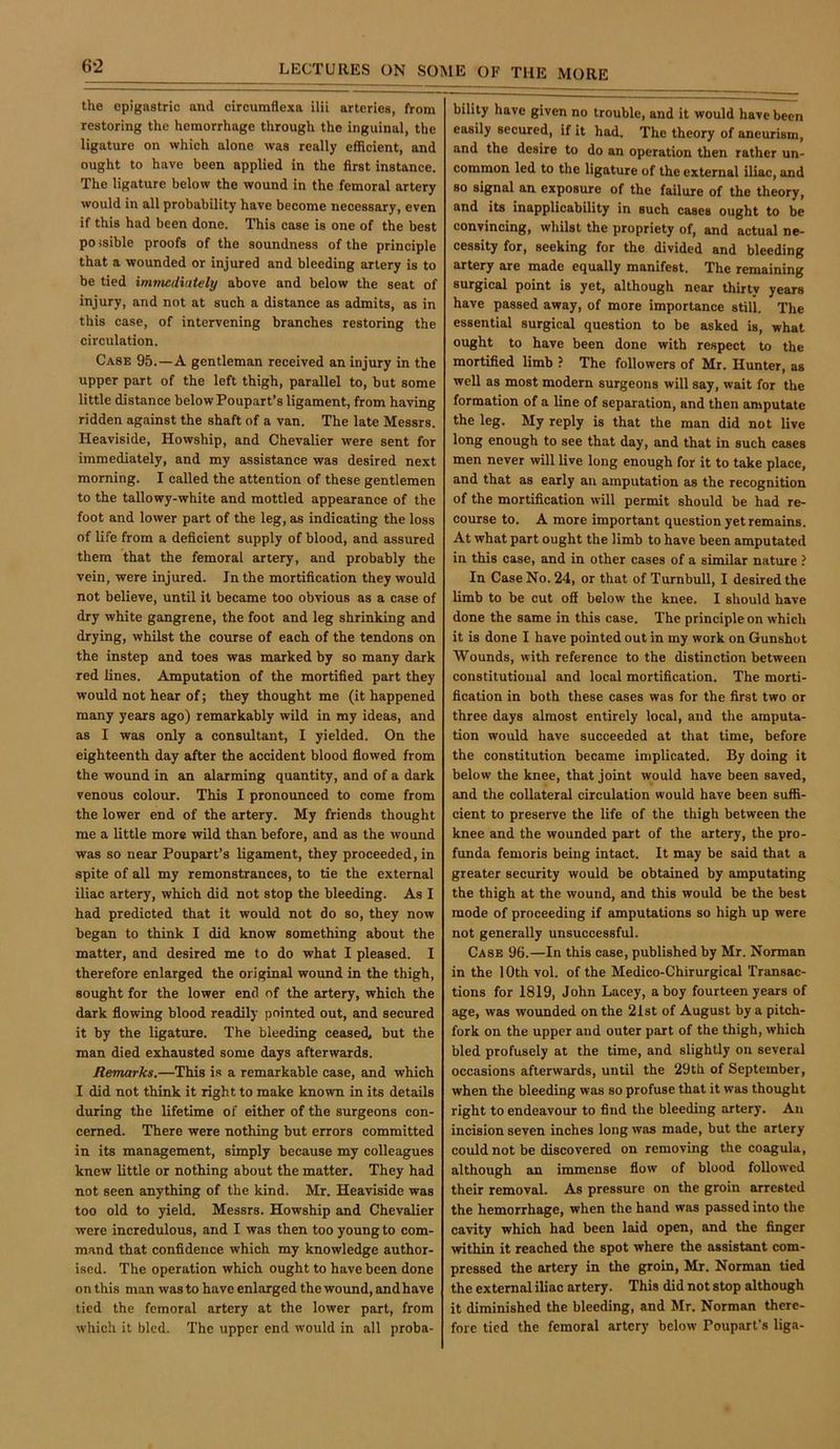 6-2 the epigastric and cirenmflexa ilii arteries, from restoring the hemorrhage through the inguinal, the ligature on which alone was really efficient, and ought to have been applied in the first instance. The ligature below the wound in the femoral artery would in all probability have become necessary, even if this had been done. This case is one of the best po isible proofs of the soundness of the principle that a wounded or injured and bleeding artery is to be tied imviediutely above and below the seat of injury, and not at such a distance as admits, as in this case, of intervening branches restoring the circulation. Case 95.—A gentleman received an injury in the upper part of the left thigh, parallel to, but some little distance belowPoupart’s ligament, from having ridden against the shaft of a van. The late Messrs. Heaviside, Howship, and Chevalier were sent for immediately, and my assistance was desired next morning. I called the attention of these gentlemen to the tallowy-white and mottled appearance of the foot and lower part of the leg, as indicating the loss of life from a deficient supply of blood, and assured them that the femoral artery, and probably the vein, were injured. In the mortification they would not believe, until it became too obvious as a case of dry white gangrene, the foot and leg shrinking and drying, whilst the course of each of the tendons on the instep and toes was marked by so many dark red lines. Amputation of the mortified part they would not hear of; they thought me (it happened many years ago) remarkably wild in my ideas, and as I was only a consultant, I yielded. On the eighteenth day after the accident blood flowed from the wound in an alarming quantity, and of a dark venous colour. This I pronounced to come from the lower end of the artery. My friends thought me a little more wild than before, and as the wound was so near Poupart’s ligament, they proceeded, in spite of all my remonstrances, to tie the external iliac artery, which did not stop the bleeding. As I had predicted that it would not do so, they now began to think I did know something about the matter, and desired me to do what I pleased. I therefore enlarged the original wound in the thigh, sought for the lower end of the artery, which the dark flowing blood readily pointed out, and secured it by the ligature. The bleeding ceased, but the man died exhausted some days afterwards. Remarks.—This is a remarkable case, and which I did not think it right to make known in its details during the lifetime of either of the surgeons con- cerned. There were nothing but errors committed in its management, simply because my colleagues knew little or nothing about the matter. They had not seen anything of the kind. Mr. Heaviside was too old to yield. Messrs. Howship and Chevalier were incredulous, and I was then too young to com- mand that confldeuce which my knowledge author- ised. The operation which ought to have been done on this man was to have enlarged the wound, and have tied the femoral artery at the lower part, from which it bled. The upper end would in all proba- bility have given no trouble, and it would have been easily secured, if it had. The theory of aneurism, and the desire to do an operation then rather un- common led to the ligature of the external iliac, and so signal an exposure of the failure of the theory, and its inapplicability in such cases ought to be convincing, whilst the propriety of, and actual ne- cessity for, seeking for the divided and bleeding artery are made equally manifest. The remaining surgical point is yet, although near thirty years have passed away, of more imporUnce still. The essential surgical question to be asked is, what ought to have been done with respect to the mortified limb ? The followers of Mr. Hunter, as well as most modern surgeons will say, wait for the formation of a line of separation, and then amputate the leg. My reply is that the man did not live long enough to see that day, and that in such cases men never will live long enough for it to take place, and that as early an amputation as the recognition of the mortification will permit should be had re- course to. A more important question yet remains. At what part ought the limb to have been amputated in this case, and in other cases of a similar nature ? In Case No. 24, or that of Turnbull, I desired the limb to be cut off below the knee. I should have done the same in this case. The principle on which it is done I have pointed out in my work on Gunshot Wounds, with reference to the distinction between constitutional and local mortification. The morti- fication in both these cases was for the first two or three days almost entirely local, and the amputa- tion would have succeeded at that time, before the constitution became implicated. By doing it below the knee, that joint would have been saved, and the collateral circulation would have been suffi- cient to preserve the life of the thigh between the knee and the wounded part of the artery, the pro- funda femoris being intact. It may be said that a greater security would be obtained by amputating the thigh at the wound, and this would be the best mode of proceeding if amputations so high up were not generally unsuccessful. Case 96.—In this case, published by Mr. Norman in the 10th vol. of the Medico-Chirurgical Transac- tions for 1819, John Lacey, a boy fourteen years of age, was wounded on the 21st of August by a pitch- fork on the upper and outer part of the thigh, which bled profusely at the time, and slightly on several occasions afterwards, until the 29th of September, when the bleeding was so profuse that it was thought right to endeavour to find the bleeding artery. An incision seven inches long was made, but the artery could not be discovered on removing the coagula, although an immense flow of blood followed their removal. As pressure on the groin arrested the hemorrhage, when the hand was passed into the cavity which had been laid open, and the finger within it reached the spot where the assistant com- pressed the artery in the groin, Mr. Norman tied the external iliac artery. This did not stop although it diminished the bleeding, and Mr. Norman there- fore tied the femoral artery below Poupart’s liga-