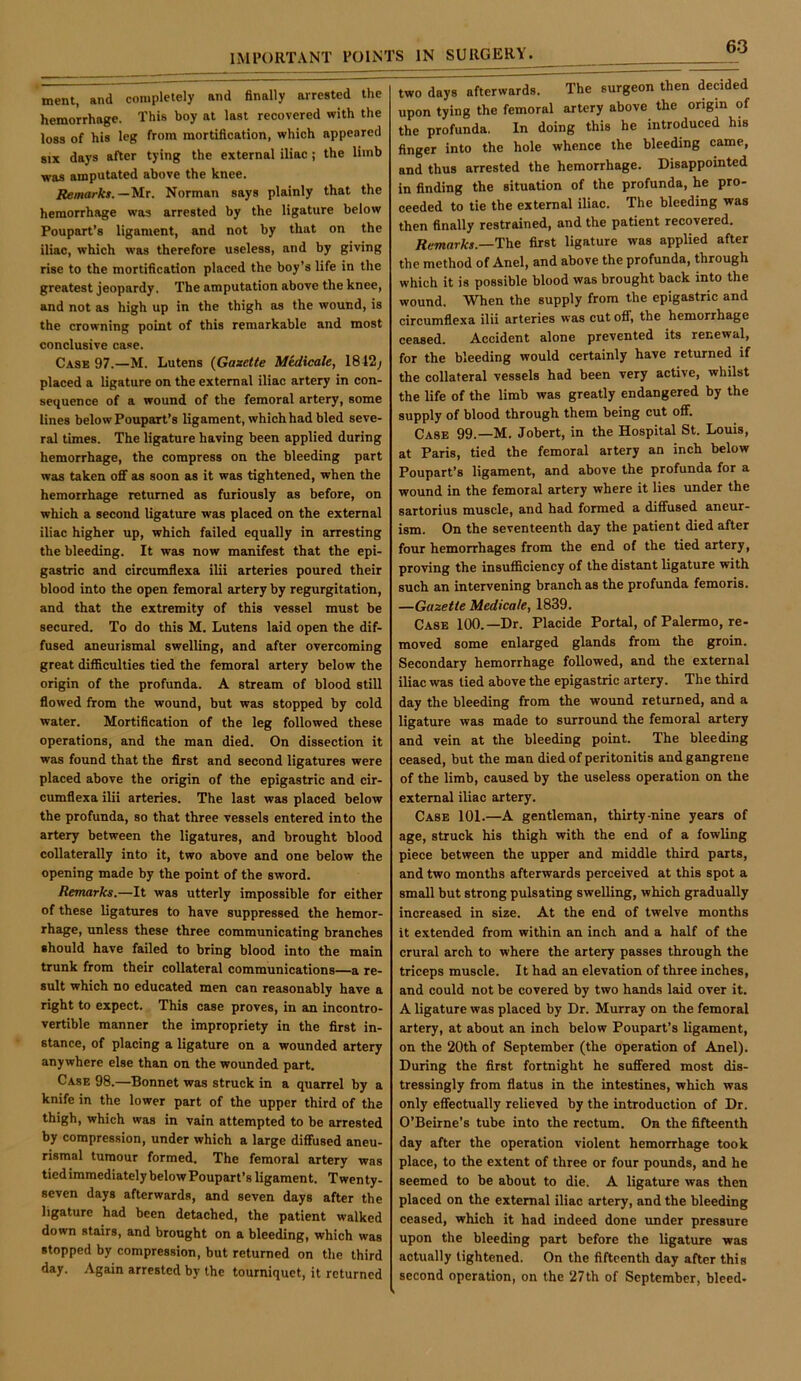 ment, and completely and finally arrested the hemorrhage. This boy at last recovered with the loss of his leg from mortification, which appeared SIX days after tying the external iliac; the limb was amputated above the knee. Remarks.—'M.t. Norman says plainly that the hemorrhage was arrested by the ligature below Poupart’s ligament, and not by that on the iliac, which was therefore useless, and by giving rise to the mortification placed the boy’s life in the greatest jeopardy. The amputation above the knee, and not as high up in the thigh as the wound, is the crowning point of this remarkable and most conclusive case. Case 97.—M. Lutens {Gasette Medicale, 1842; placed a ligature on the external iliac artery in con- sequence of a wound of the femoral artery, some lines below Poupart’s ligament, which had bled seve- ral times. The ligature having been applied during hemorrhage, the compress on the bleeding part was taken off as soon as it was tightened, when the hemorrhage returned as furiously as before, on which a second ligature was placed on the external iliac higher up, which failed equally in arresting the bleeding. It was now manifest that the epi- gastric and circumflexa ilii arteries poured their blood into the open femoral artery by regurgitation, and that the extremity of this vessel must be secured. To do this M. Lutens laid open the dif- fused aneurismal swelling, and after overcoming great difficulties tied the femoral artery below the origin of the profunda. A stream of blood still flowed from the wound, but was stopped by cold water. Mortification of the leg followed these operations, and the man died. On dissection it was found that the first and second ligatures were placed above the origin of the epigastric and cir- cumflexa ilii arteries. The last was placed below the profunda, so that three vessels entered into the artery between the ligatures, and brought blood collaterally into it, two above and one below the opening made by the point of the sword. Remarks.—It was utterly impossible for either of these ligatures to have suppressed the hemor- rhage, unless these three communicating branches should have failed to bring blood into the main trunk from their collateral communications—a re- sult which no educated men can reasonably have a right to expect. This case proves, in an incontro- vertible manner the impropriety in the first in- stance, of placing a ligature on a wounded artery anywhere else than on the wounded part. Case 98.—Bonnet was struck in a quarrel by a knife in the lower part of the upper third of the thigh, which was in vain attempted to be arrested by compression, under which a large diffused aneu- rismal tumour formed. The femoral artery was tiedimmediately belowPoupart’s ligament. Twenty- seven days afterwards, and seven days after the ligature had been detached, the patient walked down stairs, and brought on a bleeding, which was stopped by compression, but returned on the third day. Again arrested by the tourniquet, it returned two days afterwards. The surgeon then decided upon tying the femoral artery above the origin of the profunda. In doing this he introduced his finger into the hole whence the bleeding came, and thus arrested the hemorrhage. Disappointed in finding the situation of the profunda, he pro- ceeded to tie the external iliac. The bleeding was then finally restrained, and the patient recovered. Remarks.—first ligature was applied after the method of Anel, and above the profunda, through which it is possible blood was brought back into the wound. When the supply from the epigastric and circumflexa ilii arteries was cut off, the hemorrhage ceased. Accident alone prevented its renewal, for the bleeding would certainly have returned if the collateral vessels had been very active, whilst the life of the limb was greatly endangered by the supply of blood through them being cut off. Case 99.—M. Jobert, in the Hospital St. Louis, at Paris, tied the femoral artery an inch below Poupart’s ligament, and above the profunda for a wound in the femoral artery where it lies under the sartorius muscle, and had formed a diffused aneur- ism. On the seventeenth day the patient died after four hemorrhages from the end of the tied artery, proving the insufficiency of the distant ligature with such an intervening branch as the profunda femoris. —Gazette Medicate, 1839. Case 100.—Dr. Placide Portal, of Palermo, re- moved some enlarged glands from the groin. Secondary hemorrhage followed, and the external iliac was tied above the epigastric artery. The third day the bleeding from the wound returned, and a ligature was made to surround the femoral artery and vein at the bleeding point. The bleeding ceased, but the man died of peritonitis and gangrene of the limb, caused by the useless operation on the external iliac artery. Case 101.—A gentleman, thirty-nine years of age, struck his thigh with the end of a fowling piece between the upper and middle third parts, and two months afterwards perceived at this spot a small but strong pulsating swelling, which gradually increased in size. At the end of twelve months it extended from within an inch and a half of the crural arch to where the artery passes through the triceps muscle. It had an elevation of three inches, and could not be covered by two hands laid over it. A ligature was placed by Dr. Murray on the femoral artery, at about an inch below Poupart’s ligament, on the 20th of September (the operation of Anel). During the first fortnight he suffered most dis- tressingly from flatus in the intestines, which was only effectually relieved by the introduction of Dr. O’Beirne’s tube into the rectum. On the fifteenth day after the operation violent hemorrhage took place, to the extent of three or four pounds, and he seemed to be about to die. A ligature was then placed on the external iliac artery, and the bleeding ceased, which it had indeed done \mder pressure upon the bleeding part before the ligature was actually lightened. On the fifteenth day after this second operation, on the 27th of September, bleed-