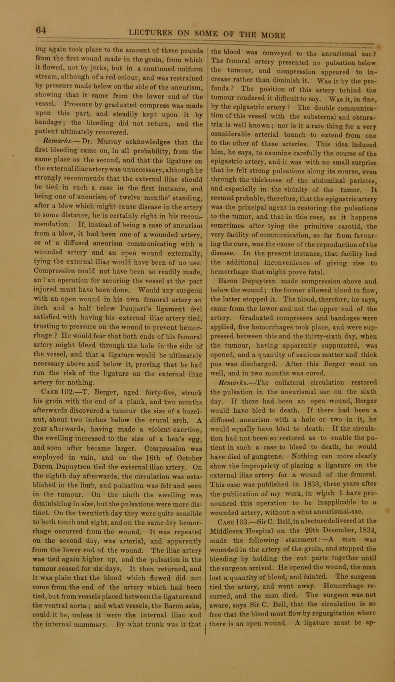 ing again took place to the amount of three pounds from the first wound made in the groin, from which it flowed, not by jerks, but in a continued uniform stream, although of a red colour, and was restrained by pressure made below on the side of the aneurism, showing that it came from the lower end of the vessel. Pressure by graduated compress was made upon this part, and steadily kept upon it by bandage; the bleeding did not return, and the patient ultimately recovered. Remarks.— Dr. Murray acknowledges that the first bleeding came on, in all probability, from the same place as the second, and that the ligature on the external iliac artery was unnecessary, although he strongly recommends that the external iliac should be tied in such a case in the first instance, and being one of aneurism of twelve months’ standing, after a blow which might cause disease in the artery to some distance, he is certainly right in his recom- mendation. If, instead of being a case of aneurism from a blow, it had been one of a wounded artery, or of a diffused aneurism communicating with a wounded artery and an open wound externally, tying the external iliac would have been of no use. Compression could not have been so readily made, an 1 an operation for securing the vessel at the part injured must have been done. Would any surgeon with an open wound in his own femoral artery an inch and a half below Poupart’s ligament feel satisfied with having his external iliac artery tied, trusting to pressure on the wound to prevent hemor- rhage ? He would fear that both ends of his femoral artery might bleed through the hole in the side of the vessel, and that a ligature would be ultimately necessary above and below it, proving that he had run the risk of the ligature on the external iliac artery for nothing. Case 102.—T. Berger, aged forty-five, struck his groin with the end of a plank, and two months afterwards discovered a tumour the size of a hazel- nut, about two inches below the crural arch. A year afterwards, having made a violent exertion, the swelling increased to the size of a hen’s egg, and soon after became larger. Compression was employed in vain, and on the 16th of October Baron Dupuytren tied the external iliac artery. On the eighth day afterwards, the circulation was esta- blished in the limb, and pulsation was felt and seen in the tumour. On the ninth the swelling was diminishing in size, but the pulsations were more dis- tinct. On the twentieth day they were quite sensible to both touch and sight, and on the same day hemor- rhage occurred from the wound. It was repeated on the second day, was arterial, and apparently from the lower end of the wound. The iliac artery was tied again higher up, and the pulsation in the tumour ceased for six days. It then returned, and it was plain that the blood which flowed did not come from the end of the artery which had been tied, but from vessels placed between the ligature and the ventral aorta ; and what vessels, the Baron asks, could it be, unless it were the internal iliac and the internal mammary. By what trunk was it that the blood was conveyed to the aneurismal sac ? The femoral artery presented no pulsation below the tumour, and compression appeared to in- crease rather than diminish it. Was it by the pro- funda ? The position of this artery behind the tumour rendered it difficult to say. Was it, in fine, by the epigastric artery ? The double communica- tion of this vessel with the substernal and obtura- trix is well known ; nor is it a rare thing for a very considerable arterial branch to extend from one to the other of these arteries. This idea induced him, he says, to examine carefully the course of the epigastric artery, and it was with no small surprise that he felt strong pulsations along its course, even through the thickness of the abdominal parietes, and especially in the vicinity of the tumor. It seemed probable, therefore, that the epigastric artery was the prineipal agent in restoring the pulsations to the tumor, and that in this case, as it happens sometimes after tying the primitive carotid, the very facility of communication, so far from favour- ing the cure, was the cause of the reproduction of t he disease. In the present instance, that facility had the additional inconvenience of giving rise to hemorrhage that might prove fatal. Baron Dupuytren made compression above and below the wound; the former allowed blood to flow, the latter stopped it. The blood, therefore, he says, came from the lower and not the upper end of the artery. Graduated compresses and bandages were applied, five hemorrhages took place, and were sup- pressed between this and the thirty-sixth day, when the tumour, having apparently suppurated, was opened, and a quantity of sanious matter and thick pus was discharged. After this Berger went on well, and in two months was cured. Remarks.—The collateral circulation restored the pulsation in the aneurismal sac on the sixth day. If there had been an open wound, Berger would have bled to death. If there had been a diffused aneurism with a hole or two in it, he would equally have bled to death. If the eircula- tion had not been so restored as to enable the pa- tient in such a case to bleed to death, he would have died of gangrene. Nothing can more clearly show the impropriety of placing a ligature on the external iliac artery for a wound of the femoral. This case was published in 1833, three years after the publication of my work, in wl^ich I have pro- nounced this operation to be inapplicable to a wounded artery, without a shut aneurismal-sac. Case ] 03.—Sir C. Bell, in alecture delivered at the Middlesex Hospital on the 20th December, 1834, made the following statement:—A man was wounded in the artery of the groin, and stopped the bleeding by holding the cut parts together until the surgeon arrived. He opened the wound, the man lost a quantity of blood, and fainted. The surgeon tied the artery, and went away. Hemorrhage re- curred, and the man died. The surgeon was not aware, says Sir C. Bell, that the circulation is so free that the blood must flow by regurgitation where there is an open wound. A ligature must be ap-