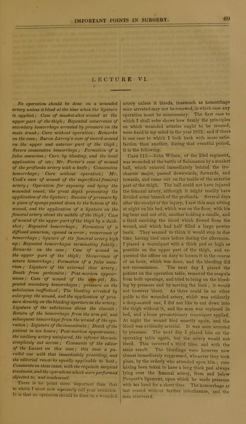 LECTURE VI. No operation should be done on a wounded artery unless it bleed at the time when the ligature is applied; Case of musket-shot wound at the upper part of the thigh ; Repeated occurrence of secondary hemorrhage arrested by pressure on the main trunk; Cure without operation; Remarks on the case; Baron Larrey’s case of sword-wound on the upper and anterior part of the thigh; Severe consecutive hemorrhage; Formation of a false aneurism; Cure by bleeding, and the local application of ice; Mr. Porter’s case of wound of the profunda artery with a knife; Consecutive hemorrhage; Cure without operation; Mr, Cock’s case of wound of the superficial femoral artery; Operation for exposing and tying the wounded vessel, the great depth preventing the application of the ligature ; Success of pressure by a piece of sponge passed down to the bottom of the wound, and the application of a ligature on the femoral artery about the middle of the thigh ; Case of wound of the upper part of the thigh by a duck- shot; Repeated hemorrhage; Formation of a diffused aneurism, opened in error ; recurrence of hemorrhage ; ligature of the femoral artery high up; Repeated hemorrhages terminating fatally; Remarks on the case; Case of wound in the upper part of the thigh; Occurrence of severe hemorrhage; Formation of a false aneu- rism ; Ligature of the external iliac artery; Death from peritonitis; Post-mortem appear- ances; Case of wound of the arm-pit; Re- peated secondary hemorrhages; pressure on the subclavian inff^ectual; The bleeding arrested by enlarging the wound, and the application of pres- sure directly on thebleeding aperture in the artery; Ligature of the subclavian above the clavicle; Return of the hemorrhage from the arm-pit, and subsequent hemorrhage from the wound of the ope- ration ; Ligature of theinnominata ; Death of the patient in ten hours; Post-mortem appearances; the axillary artery uninjured, the inferior thoracic completely cut across ; Comments of the editor of the Lancet on this case; this case a pa- rallel one with that immediately preceding, and the editorial remarks equally applicable to both; Comments on these cases, with the requisite surgical treatment,and the operations which were performed objected to, and condemned. There is no point more important than that to which I must now especially call your attention. It is that no operation should be done on a wounded artery unless it bleeds, inasmuch, as hemorrhage once arrested may not be renewed, in which case any operation must be unnecessary. The first case to which I shall refer shows how firmly the principles on which wounded arteries ought to be treated, were fixed in my mind in the year 1812; and if there is one case to which I look back with more satis- faction than another, during that eventful period, it is the following. Case 113.—John Wilson, of the 23rd regiment, was wounded at the battle of Salamanca by a musket ball, which entered immediately behind the tro- chanter major, passed downwards, forwards, and inwards, and came out on the inside of the anterior part of the thigh. The ball could not have injured the femoral artery, although it might readily have divided some branch of the profunda. Several days after the receipt of the injury, I saw this man sitting at night on his bed, which was on the floor, with his leg bent and out of it, another holding a candle, and a third catching the blood which flowed from the wound, and which had half filled a large pewter basin. They seemed to think it would stop in due time, having bled once before during the afternoon. I placed a tourniquet with a thick pad as high as possible on the upper part of the thigh, and re- quested the officer on duty to loosen it in the course of an hour, which was done, and the bleeding did not recommence. The next day I placed the patient on the operation table, removed the coagula from both openings, and tried to bring on the bleed- ing by pressure and by moving the limb ; it would not however bleed. As there could be no other guide to the wounded artery, which was evidently a deep-seated one, I did not like to cut down into the thigh without it, and the man was replaced in bed, and a loose precautionary tourniquet applied. At night the wound bled smartly again, and the blood was evidently arterial. It was soon arrested by pressure. The next day I placed him on the operating table again, but the artery would not bleed. This occurred a third time, and with the same result. The bleedings were however now almost immediately suppressed, whenever they took place, by the orderly who attended upon him ; care having been taken to have a long thick pad always lying over the femoral artery, from and below Poupart’s ligament, upon which he made pressure with his hand for a short time. The hemorrhage at last ceased without further interference, and the man recovered.