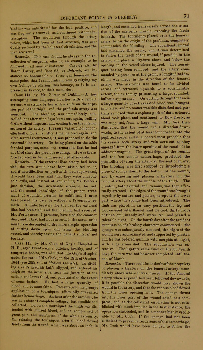 bladder was substituted for the iced poultice, and was frequently renewed, and continued without in- terruption. The circulation through the artery below, whifh had been at first arrested, was gra- dually restored by the collateral circulation, and the man recovered. Remarks.—This case should be always in the re- collection of surgeons, offering an example to be followed in all similar instances. Case 6‘2, also by Baton Larrey, and Case 63, by Delpech, are in- stances so honourable to these gentlemen on the same point, that I cannot refrain from gratifying my own feelings by oflfering this homage, as it is ex- pressed in France, to their memories. Case 114, by Mr. Porter of Dublin. —A boy attempting some improper liberties with a female servant was struck by her with a knife on the supe- rior part of the thigh, and the profunda artery was wounded. The bleeding was immediately con- trolled, but after nine days burst out again, welling forth without impetus, and coming from the inferior section of the artery. Pressure was applied, but in- effectually, for in a little time he bled again, and after several recurrences, it was proposed to tie the external iliac artery. On being placed on the table for that purpose, some one remarked that he had not bled since the previous evening. He was there- fore replaced in bed, and never bled afterwards. Remarks.—If the external iliac artery had been tied, the cure would have been attributed to it, and if mortification or peritonitis had supervened, it would have been said that they were unavoid- able evils, and instead of applauding Mr. Porter’s just decision, the invaluable example he set, and the sound knowledge of the proper treat- ment of wounded arteries he exhibited, I must have passed his case by without a favourable re- mark. If, unfortunately for the lad, the external iliac had been tied, and the bleding had recurred, Mr. Porter must, I presume, have tied the common iliac, and if that had not succeeded, the aorta, or he must have descended to the more simple operation of cutting down upon and tying the bleeding vessel, and thereby saving the patient’s life, if not too late. Case 115, by Mr. Cock of Guy’s Hospital.— H. P., aged twenty-six, a butcher, healthy, and of temperate habits, was admitted into Guy’s Hospital under the care of Mr. Cock, on the 19th of October, 1844 (see 26th vol. of Medical Gazette). In divid- ing a calfs head his knife slipped, and entered his thigh on the inner side, near the junction of the middle and lower third, and penetrated to the extent of some inches. He lost a large quantity of blood, and became faint. Pressure, and the prompt application of a tourniquet, effectually prevented further hemorrhage. An hour after the accident, he was in a state of complete collapse, but sensible and collected. Below the tourniquet the thigh was dis- tended with effused blood, and he complained of great pain and numbness of the whole extremity. On relaxing the tourniquet arterial blood flowed freely from the wound, which was about an inch in length, and extended transversely across the situa- tion of the sartorius muscle, exposing the fascia beneath. The tourniquet placed over the femoral artery below the origin of the profunda, completely commanded the bleeding. The superficial femoral had sustained the injury, and it was determined to follow the track of the wound, if possible to the artery, and place a ligature above and below the opening in the vessel where injured. The tourni- quet having been removed, and the artery com- manded by pressure at the groin, a longitudinal in- cision was made in the direction of the femoral artery. The sartorius was found to be divided across, and retracted upwards to a considerable extent, the extremity presenting a large, rounded, bulbous appearance. On cutting through the fascia a large quantity of extravasated blood was brought into view, and no sooner was this disturbed and par- tially removed than a copious gush of dark coloured blood took place, and continued to flow freely, as was supposed, from a large vein. Mr. Cock then discovered that the wound had a direction down- wards, to the extent of at least four inches into the popliteal space, and it appeared most probable that the vessels, both artery and vein were cut, as they emerged from the lower opening of the canal of the adductor magnus. The great depth of the wound, and the free venous hemorrhage, precluded the possibility of tying the artery at the seat of injury. The bleeding was first stopped by introducing a piece of sponge down to the bottom of the wound, and by exposing and placing a ligature on the femoral artery about the middle of the thigh. The bleeding, both arterial and venous, was then effec- tually arrested; the edges of the wound was brought together by suture and plaster, except at the lower part, where the sponge had been introduced. The limb was placed in an easy position, the leg and foot covered with flannel, and he took thirty drops of tinct. opii, brandy and water, &c., and passed a tolerable night. On the fourth day after the accident suppuration of a healthy character commenced ; the sponge was subsequently removed, the edges of the wound were approximated, and supported by plaster, and he was ordered quinine with morphia at night, with a generous diet. The suppuration was ex- tensive. The ligature came away on the fourteenth day; the cure was not however completed until the end of March. Remarks.—Therecouldbeno doubtof the propriety of placing a ligature on the femoral artery imme- diately above where it was injured. If the femoral artery when exposed had been followed downwards, it is possible the dissection would have shown the wound in the artery, and that the venous bloodflowed from the lower opening in it. The sponge thrust into the lower part of the wound acted as a com- press, and as the collateral circulation is not esta- blished with much impulse in the first instance, the operation succeeded, and in a manner highly credit- able to Mr. Cock. If the sponge had not been sufficient to prevents recurrence of the hemorrhage, Mr. Cock would have been obliged to follow the