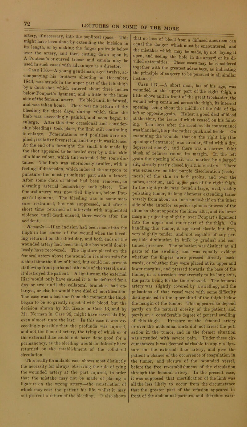 LECTURES ON SOME OF THE MORE artery, if necessary, into the popliteal space. This might have been done by extending the incision in its length, or by making the finger protrude below over the artery, and then cutting down upon it. A Pouteau’s or curved trocar and canula may be used in such cases with advantage as a director. Case 116.—A young gentleman, aged twelve, ac- companying his brothers shooting in December, 1844, was struck in the upper part of the left thigh by a duck-shot, which entered about three inches below Poupart’s ligament, and a little to the inner side of the femoral artery. He bled until he fainted, and was taken home. There was no return of the bleeding for three days, during which time the limb was exceedingly painful, and soon began to enlarge. After this time occasional and consider- able bleedings took place, the limb still continuing to enlarge. Fomentations and poultices were ap- plied ; irritative fever set in, and the pain was intense. At the end of a fortnight the small hole made by the shot appeared to be healed over by a thin skin of a blue colour, which tint extended for some dis- tance. The limb was enormously swollen, with a feeling of distension, which induced the surgeon to puncture the most prominent part with a lancet. After some clots of blood had been removed, an alarming arterial hemorrhage took place. The femoral artery was now tied high up, below Pou- part’s ligament. The bleeding was in some mea- sure restrained, but not suppressed, and after a short time returned at intervals with augmented violence, until death ensued, three weeks after the accident. Remarks.—If an incision had been made into the thigh in the course of the wound when the bleed- ing returned on the third day, and both ends of the wounded artery had been tied, the boy would doubt- lessly have recovered. The ligature placed on the femoral artery above the wound in it did restrain for a short time the flow of blood, but could not prevent its flowing from perhaps both ends of the vessel, until it destroyed the patient. A ligature on the external iliac would only have caused it to be deferred for a day or two, until the collateral branches had en- larged, or else he would have died of mortification. The case was a bad one from the moment the thigh began to be so greatly injected with blood, but the decision shown by Mr. Keate in Case 13, and by Mr. Norman in Case 96, might have saved his life, even almost unto the last. In this case it w’as ex- ceedingly possible that the profunda was injured, and not the femoral artery, the tying of which or of the external iliac could not have done good for a permanency, as the bleeding would doubtlessly have returned on the establishment of the collateral circulation. This really formidable case shows most distinctly the necessity for always observing the rule of tying the wounded artery at the part injured, in order that the mistake may not be made of placing a ligature on the wrong artery—the constriction of which may cost the patient his life, whilst it may not prevent .a return of the bleeding. It also shows that no loss of blood from a diffused aneurism can equal the danger which must be encountered, and the mistakes ^yhich may be made, by not laying it open, and seeing the hole in the arterj^, or its di- vided extremities. These cases may be considered together with the greatest advantage, as indicating the principle of surgery to be pursued in all similar instances. Case in.—A short man, fat of his age, was wounded in the upper part of the right thigh, a little above and in front of the great trochanter, the wound being continued across the thigh, its internal opening being about the middle of the fold of the left or opposite groin. He lost a good deal of blood at the time, the issue of which ceased on his faint* Ten days after the accident his countenance was blanched, his pulse rather quick and feeble. On examining the wounds, that on the right hip (the opening of entrance) was circular, filled with a dry, depressed slough, and there was a narrow, faint blush of redness round its margin. In the left groin the opening of exit was marked by a jagged slit, already partly closed by a thin cicatrix. There was extensive mottled purple discoloration (ecchy- luosis) of the skin in both groins, and over the pubes, scrotum, and upper part of the right thigh. In the right groin was found a large, oval, visibly pulsating tumor, its long diameter extending trans- versely from about an inch and a-half on the inner side of the anterior superior spinous process of the ilium to about opposite the linea alba, and its lower margin projecting slightly over Poupart’s ligament into the upper and inner part of the thigh. On handling this tumor, it appeared elastic, but firm, very slightly tender, and not capable of any per- cept.ble diminution in bulk by gradual and con- tinued pressure. The pulsation was distinct at all parts of the swelling, and was equally evident whether the fingers were pressed directly back- wards, or whether they were placed at its upper and lower margins, and pressed towards the base of the tumor, in a direction transversely to its long axis, the parts being for the time relaxed. The femoral artery was slightly covered by a swelling, and the pulsations of that vessel were with some difficulty distinguished in the upper third of the thigh, below the margin of the tumor. This appeared to depend partly on the natural obesity of the patient, and partly on a considerable degree of general swelling of this thigh. Pressure on the femoral artery or over the abdominal aorta did not arrest the pul- sation in the tumor, and in the former situation was attended with severe pain. Under these cir- cumstances it was deemed advisable to apply a liga- ture on the external iliac arterj', and give the patient a chance of the occurrence of coagulation in the tumor, and closure of the wounded vessel, before the free re-establishment of the circulation through the femoral artery. In the present case, it was supposed that mortification of the limb was all the less likely to occur from the circumstance that the greater part of the effusion appeared in front of the abdominal parietes, and therefore exer-