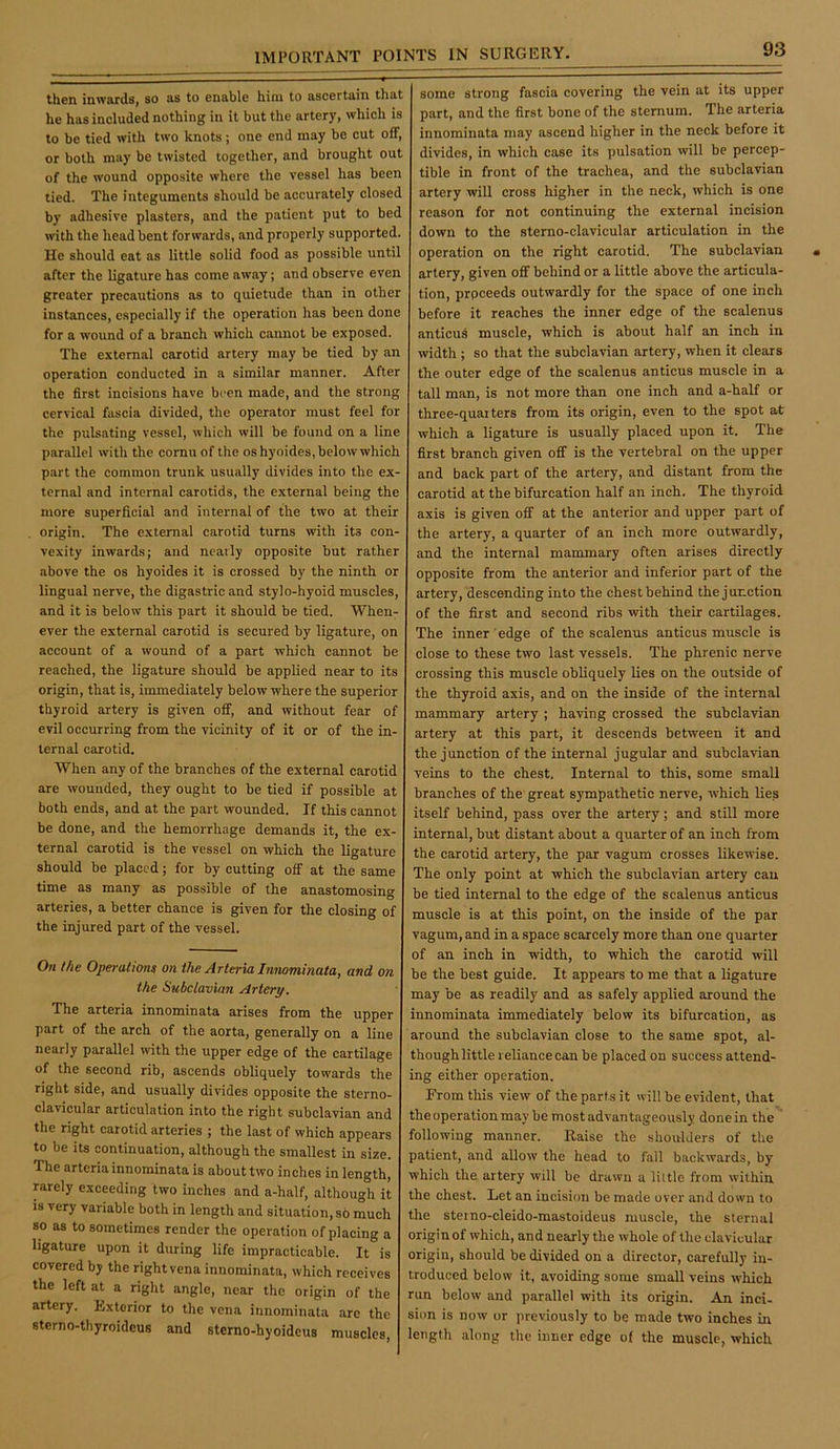 thon inwards, so as to onablo him to ascertain that he has included nothing in it but the artery, which is to be tied with two knots; one end may be cut off, or both may be twisted together, and brought out of the wound opposite where the vessel has been tied. The integuments should be accurately closed by adhesive plasters, and the patient put to bed with the head bent forwards, and properly supported. He should eat as little solid food as possible until after the ligature has come away; and observe even greater precautions as to quietude than in other instances, especially if the operation has been done for a wound of a branch which cannot be exposed. The external carotid artery may be tied by an operation conducted in a similar manner. After the first incisions have been made, and the strong cervical fascia divided, the operator must feel for the pulsating vessel, which will be found on a line parallel with the cornu of the os h)’oides, below which part the common trunk usually divides into the ex- ternal and internal carotids, the external being the more superficial and internal of the two at their origin. The external carotid turns with its con- vexity inwards; and neatly opposite but rather •above the os hyoides it is crossed by the ninth or lingual nerve, the digastric and stylo-hyoid muscles, and it is below this part it should be tied. When- ever the external carotid is secured by ligature, on account of a wound of a part which cannot be reached, the ligature should be applied near to its origin, that is, immediately below where the superior thyroid artery is given off, and without fear of evil occurring from the vicinity of it or of the in- ternal carotid. When any of the branches of the external carotid are wounded, they ought to be tied if possible at both ends, and at the part wounded. If this cannot be done, and the hemorrhage demands it, the ex- ternal carotid is the vessel on which the ligature should be placed; for by cutting off at the same time as many as possible of the anastomosing arteries, a better chance is given for the closing of the injured part of the vessel. On the Operations on the ArteriaInnominata, and on the Subclavian Artery. The arteria innominata arises from the upper part of the arch of the aorta, generally on a line nearly parallel with the upper edge of the cartilage of the second rib, ascends obliquely towards the right side, and usually divides opposite the sterno- clavicular articulation into the right subclavian and the right carotid arteries ; the last of which appears to be its continuation, although the smallest in size. The arteria innominata is about two inches in length, rarely exceeding two inches and a-half, although it is very variable both in length and situation, s6 much so as to sometimes render the operation of placing a ligature upon it during life impracticable. It is covered by the rightvena innominata, which receives the left at a right angle, near the origin of the artery. Exterior to the vena innominata are the sterno-thyroideus and sterno-hyoidcus muscles. some strong fascia covering the vein at its upper part, and the first bone of the sternum. The arteria innominata may ascend higher in the neck before it divides, in which case its pulsation will be percep- tible in front of the trachea, and the subclavian artery will cross higher in the neck, which is one reason for not continuing the external incision down to the sterno-clavicular articulation in the operation on the right carotid. The subclavian artery, given off behind or a little above the articula- tion, prpceeds outwardly for the space of one inch before it reaches the inner edge of the scalenus anticus muscle, which is about half an inch in width ; so that the subclavian artery, when it clears the outer edge of the scalenus anticus muscle in a tall man, is not more than one inch and a-half or three-quarters from its origin, even to the spot at which a ligature is usually placed upon it. The first branch given off is the vertebral on the upper and back part of the artery, and distant from the carotid at the bifurcation half an inch. The thyroid axis is given off at the anterior and upper part of the artery, a quarter of an inch more outwardly, and the internal mammary often arises directly opposite from the anterior and inferior part of the artery, descending into the chest behind the junction of the first and second ribs with their cartilages. The inner edge of the scalenus anticus muscle is close to these two last vessels. The phrenic nerve crossing this muscle obliquely lies on the outside of the thyroid axis, and on the inside of the internal mammary artery ; having crossed the subclavian artery at this part, it descends between it and the junction of the internal jugular and subclavian veins to the chest. Internal to this, some small branches of the great sympathetic nerve, which lie.s itself behind, pass over the artery; and still more internal, but distant about a quarter of an inch from the carotid artery, the par vagum crosses likewise. The only point at which the subclavian artery can be tied internal to the edge of the scalenus anticus muscle is at this point, on the inside of the par vagum, and in a space scarcely more than one quarter of an inch in width, to which the carotid will be the best guide. It appears to me that a ligature may be as readily and as safely applied around the innominata immediately below its bifurcation, as around the subclavian close to the same spot, al- though little reliance can be placed on success attend- ing either operation. From this view of the parts it will be evident, that the operation may be mostadvantiigeously done in the'' following manner. Raise the shoulders of the patient, and allow the head to fall backwards, by which the artery will be drawn a liltle from within the chest. Let an incision be made over and down to the stetno-cleido-mastoideus muscle, the sternal origin of which, and nearly the whole of the clavicular origin, should be divided on a director, carefully in- troduced below it, avoiding some small veins which run below iuid parallel with its origin. An inci- sion is now or previously to be made two inches in length along the inner edge of the muscle, which