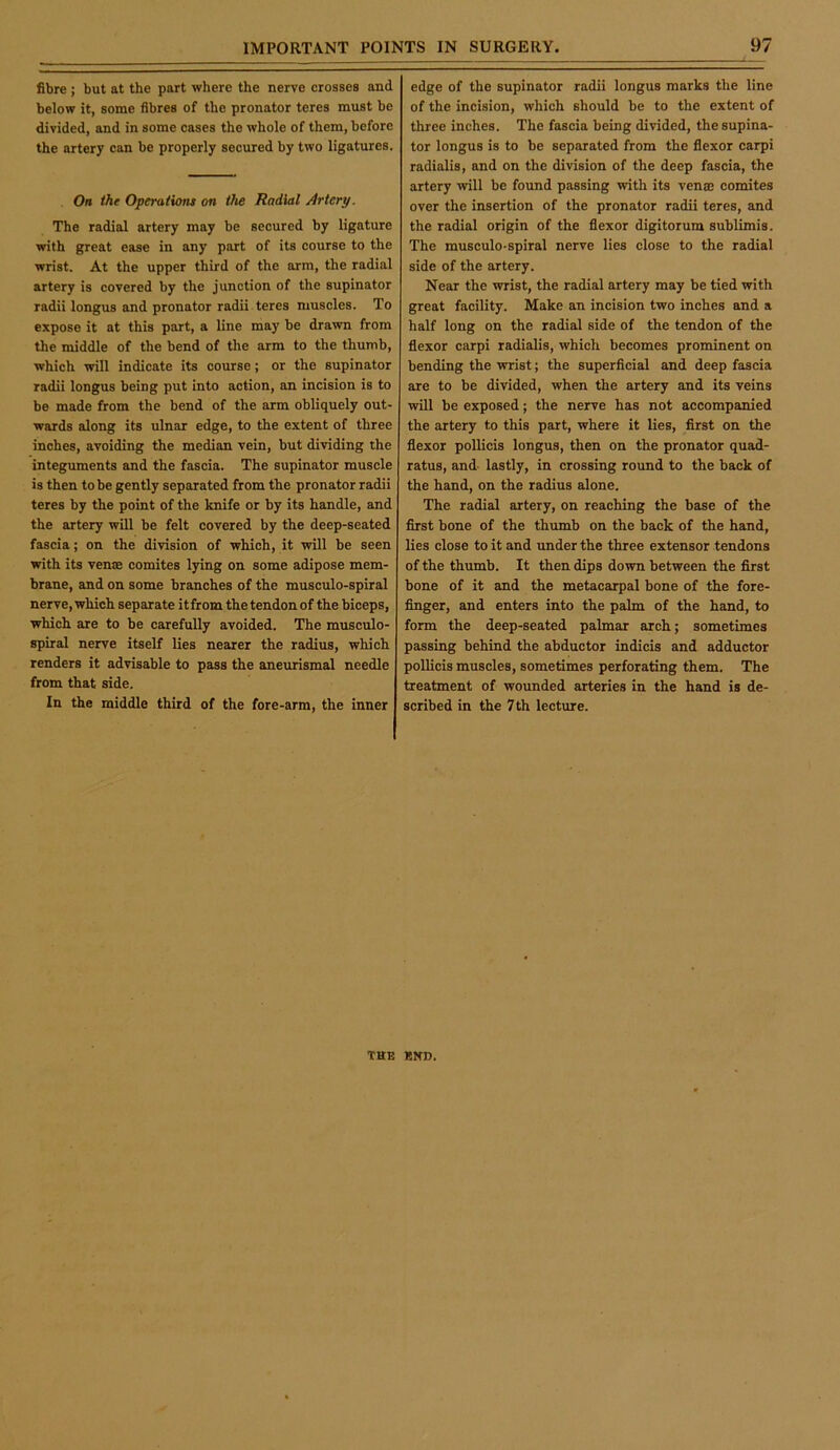 fibre ; but at the part where the nerve crosses and below it, some fibres of the pronator teres must be divided, and in some cases the whole of them, before the artery can be properly secured by two ligatures. On the Operaiiom on the Radial Artery. The radial artery may be secured by ligature with great ease in any part of its course to the wrist. At the upper third of the arm, the radial artery is covered by the junction of the supinator radii longus and pronator radii teres muscles. To expose it at this part, a line may be drawn from the middle of the bend of the arm to the thumb, which will indicate its course; or the supinator radii longus being put into action, an incision is to be made from the bend of the arm obliquely out- wards along its ulnar edge, to the extent of three inches, avoiding the median vein, but dividing the integuments and the fascia. The supinator muscle is then to be gently separated from the pronator radii teres by the point of the knife or by its handle, and the artery will be felt covered by the deep-seated fascia; on the division of which, it will be seen with its vense comites lying on some adipose mem- brane, and on some branches of the musculo-spiral nerve, which separate itfrom the tendon of the biceps, which are to be carefully avoided. The musculo- spiral nerve itself lies nearer the radius, which renders it advisable to pass the aneurismal needle from that side. In the middle third of the fore-arm, the inner edge of the supinator radii longus marks the line of the incision, which should be to the extent of three inches. The fascia being divided, the supina- tor longus is to be separated from the flexor carpi radialis, and on the division of the deep fascia, the artery will be found passing with its venae comites over the insertion of the pronator radii teres, and the radial origin of the flexor digitorum sublimis. The musculo-spiral nerve lies close to the radial side of the artery. Near the wrist, the radial artery may be tied with great facility. Make an incision two inches and a half long on the radial side of the tendon of the flexor carpi radialis, which becomes prominent on bending the wrist; the superficial and deep fascia are to be divided, when the artery and its veins will be exposed; the nerve has not accompanied the artery to this part, where it lies, first on the flexor pollicis longus, then on the pronator quad- ratus, and lastly, in crossing round to the back of the hand, on the radius alone. The radial artery, on reaching the base of the first bone of the thumb on the back of the hand, lies close to it and under the three extensor tendons of the thumb. It then dips down between the first bone of it and the metacarpal bone of the fore- finger, and enters into the palm of the hand, to form the deep-seated palmar arch; sometimes passing behind the abductor indicia and adductor pollicis muscles, sometimes perforating them. The treatment of wounded arteries in the hand is de- scribed in the 7th lecture. THE END.