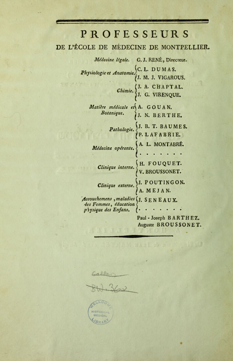 P R O FE S S EUR S DE L’ÉCOLE DE MÉDECINE DE MONTPELLIER, Médecine légale. Physiologie et Anatomie! Chimie. G. J. RENÉ, Directeur. C. L. DUMAS. J. M. J. V1GAROUS. J. A. CHAPTAL. J. G. VIRENQUE. Matilre médicale et\ A. G O U A N. Botanique. j J# N# B E R T H E. Pathologie. B. T. BAUMES. L AF ABRIE. Médecine opérante. A. L. MONTABRÉ. Clinique interne. Clinique externe. Accouchemens , maladies des Femmes, éducation physique des Enfans, H. FOUQUET. V. BROUSSONET. J. POUTINGON. A. M E J A N. J. SEN eaux. Paul - Joseph BARTHEZ. Auguste BROUSSONET.