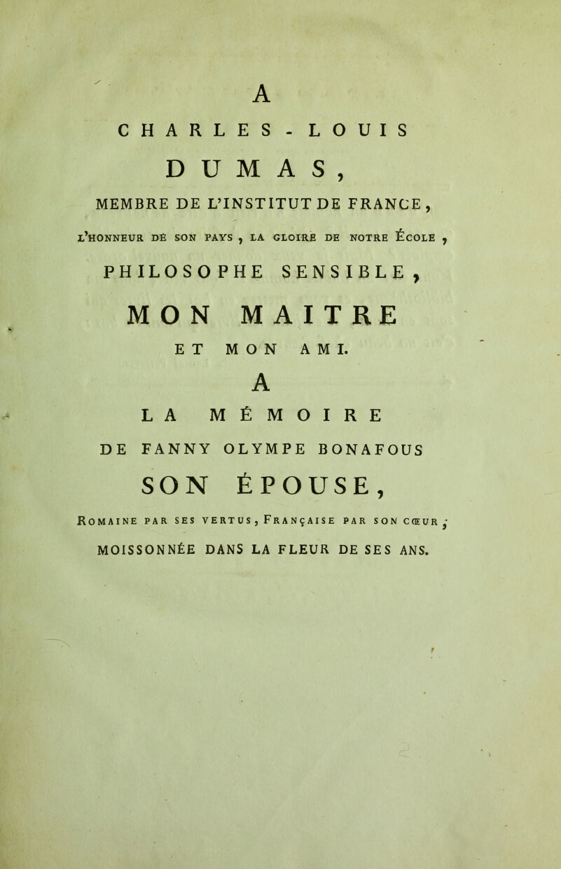 A CHARLES - LOUIS DUMAS, MEMBRE DE L’INSTITUT DE FRANCE, l’HONNEUR DE SON PAVS , LA GLOIRE DE NOTRE ÉCOLE , PHILOSOPHE SENSIBLE, MON MAITRE ET MON AMI. A LA MÉMOIRE DE FANNY OLYMPE BONAFOUS SON ÉPOUSE, Romaine par ses vertus, Française par son cœur; MOISSONNÉE DANS LA FLEUR DE SES ANS. f