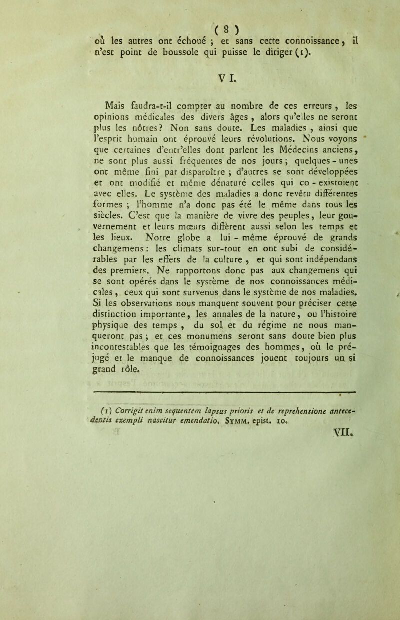 ou les autres ont échoué ; et sans cette connoissance, il n’est point de boussole qui puisse le diriger (i). V I. Mais faudra-t-il compter au nombre de ces erreurs , les opinions médicales des divers âges , alors qu’elles ne seront plus les nôtres? Non sans doute. Les maladies , ainsi que l’esprit humain ont éprouvé leurs révolutions. Nous voyons que certaines d’entr’elles dont parlent les Médecins anciens, ne sont plus aussi fréquentes de nos jours; quelques-unes ont même fini par disparoître ; d’autres se sont développées et ont modifié et même dénaturé celles qui co - existoienc avec elles. Le système des maladies a donc revêtu différentes fo rmes ; l’homme n’a donc pas été le même dans tous les siècles. C’est que la manière de vivre des peuples, leur gou- vernement et leurs mœurs diffèrent aussi selon les temps et les lieux. Notre globe a lui - même éprouvé de grands changemens: les climats sur-tout en ont subi de considé- rables par les effets de la culture , et qui sont indépendans des premiers. Ne rapportons donc pas aux changemens qui se sont opérés dans le système de nos connoissances médi- cales , ceux qui sont survenus dans le système de nos maladies. Sj les observations nous manquent souvent pour préciser cette distinction importante, les annales de la nature, ou l’histoire physique des temps , du soi et du régime ne nous man- queront pas ; et ces monumens seront sans doute bien plus incontestables que les témoignages des hommes, où le pré- jugé et le manque de connoissances jouent toujours un si grand rôle. (i ) Corrigit enim sequentem lapsus prions et de reprehensione antecc- dtntis exempli nascitur emendatio, Symm. episi. io. vu.