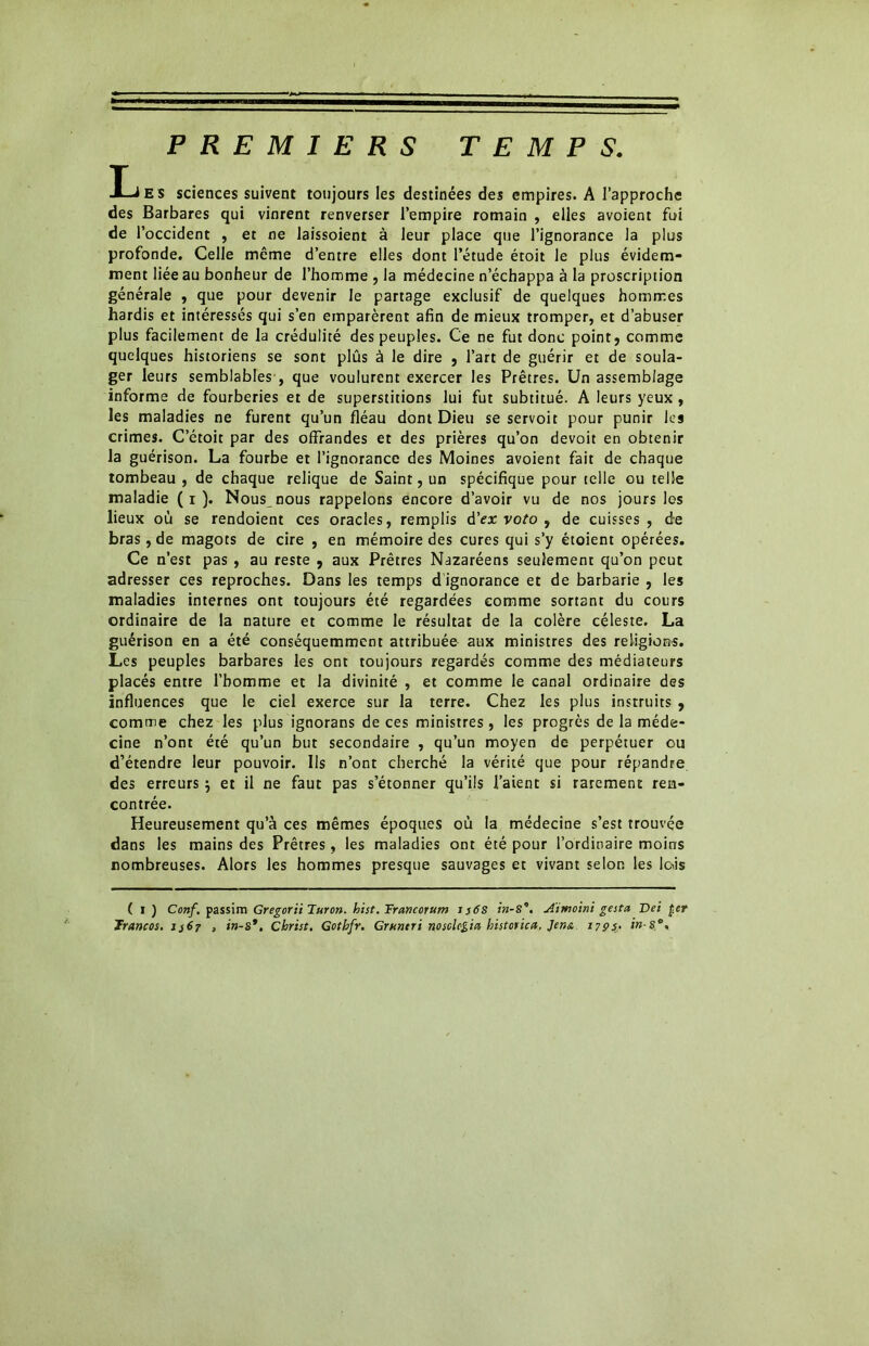 PREMIERS TEMPS. LES sciences suivent toujours les destinées des empires. A l’approche des Barbares qui vinrent renverser l’empire romain , elles avoient fui de l’occident , et ne laissoient à leur place que l’ignorance la plus profonde. Celle même d’entre elles dont l’étude étoit le plus évidem- ment liée au bonheur de l’homme , la médecine n’échappa à la proscription générale , que pour devenir le partage exclusif de quelques hommes hardis et intéressés qui s’en emparèrent afin de mieux tromper, et d’abuser plus facilement de la crédulité des peuples. Ce ne fut donc point, comme quelques historiens se sont plûs à le dire , l’art de guérir et de soula- ger leurs semblables , que voulurent exercer les Prêtres. Un assemblage informe de fourberies et de superstitions lui fut subtitué. A leurs yeux , les maladies ne furent qu’un fléau dont Dieu se servoit pour punir les crimes. C’étoit par des offrandes et des prières qu’on devoit en obtenir la guérison. La fourbe et l’ignorance des Moines avoient fait de chaque tombeau , de chaque relique de Saint, un spécifique pour telle ou telle maladie ( i ). Nous nous rappelons encore d’avoir vu de nos jours les lieux où se rendoient ces oracles, remplis d’ex voto 9 de cuisses, de bras, de magots de cire , en mémoire des cures qui s’y étoient opérées. Ce n’est pas , au reste , aux Prêtres Nazaréens seulement qu’on peut adresser ces reproches. Dans les temps d ignorance et de barbarie , les maladies internes ont toujours été regardées comme sortant du cours ordinaire de la nature et comme le résultat de la colère céleste. La guérison en a été conséquemment attribuée aux ministres des religions. Les peuples barbares les ont toujours regardés comme des médiateurs placés entre l’homme et la divinité , et comme le canal ordinaire des influences que le ciel exerce sur la terre. Chez les plus instruits , comme chez les plus ignorans de ces ministres , les progrès de la méde- cine n’ont été qu’un but secondaire , qu’un moyen de perpétuer ou d’étendre leur pouvoir. Us n’ont cherché la vérité que pour répandre des erreurs j et il ne faut pas s’étonner qu’ils l’aient si rarement ren- contrée. Heureusement qu’à ces mêmes époques où la médecine s’est trouvée dans les mains des Prêtres, les maladies ont été pour l’ordinaire moins nombreuses. Alors les hommes presque sauvages et vivant selon les lois ( I ) Conf, passim Gregorii Turon. hist. Francorum j s6S in-S°. Aimoini gestes Dei £cr Trancos. 1367 , in-S*. Christ. Gotbfr. Grnntri nosologies historien, Jena 1793. in-se.