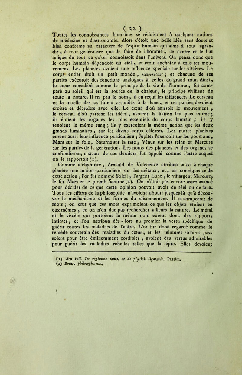 ( 11 ) Toutes les connoissances humaines se réduisoient à quelques notions de médecine et d’astronomie. Alors c’éroit une belle idée sans doute et bien conforme au caractère de l’esprit humain qui aime à tout agran- dir , à tout généraliser que de faire de l’homme , le centre et le but unique de tout ce qu’on connoissoit dans l’univers. On pensa donc que le corps humain dépendoit du ciel , et étoit enchaîné à tous ses mou» vemens. Les planètes avoient une influence spéciale sur les viscères. Le corps entier étoit un petit monde , ^u^okos^o; } et chacune de ses parties exécutoit des fonctions analogues à celles du grand tout. Ainsi , le cœur considéré comme le principe de la vie de l’homme , fut com- paré au soleil qui est la source de la chaleur, le principe vivifiant de toute la nature. Il en prit le nom , il en reçut les influences. Le cerveau et la moelle des os furent assimilés à la lune , et ces parties dévoient croître et décroître avec elle. Le cœur d’où naissoit le mouvement , le cerveau d’ou partent les idées , avoient la liaison les plus intime ; ils étoient les organes les plus essentiels du corps humain ; ils y tenoient le même rang } ils y exercoient la même action que les deux grands luminaires , sur les divers corps célestes. Les autres planètes eurent aussi leur influence particulière } Jupiter l’exercoit sur les poumons, Mars sur le foie, Saturne sur la rate , Vénus sur les reins et Mercure sur les parties de la génération. Les noms des planètes et des organes se confondirent} chacun de ces derniers fut appelé comme l’astre auquel on le rapportoit (i ). Comme alchymiste , Arnauld de Villeneuve attribua aussi à chaque planète une action particulière sur les métaux} et, en conséquence de cette action , l’or fut nommé Soleil , l’argent Lune , le vif argent Mercure, le fer Mars et le plomb Saturne (2). On n’étoit pas encore assez avancé pour décider de ce que cette opinion pouvoit avoir de réel ou de faux. Tous les efforts de la philosophie n’avoient abouti jusques là qu’à décou- vrir le méchanisme et les formes du raisonnement. 11 se composoit de mots } on crut que ces mots exprimoient ce que les objets étoient en eux mêmes , et on n’en dut pas rechercher ailleurs la nature. Le métal et le viscère qui portoient le même nom eurent donc des rapports intimes, et l’on attribua dès - lors au premier la vertu spécifique de guérir toutes les maladies de l’autre. L’or fut donc regardé comme le remède souverain des maladies du cœur} et les teintures solaires pas- soient pour être éminemment cordiales , avoient des vertus admirables pour guérir les maladies rebelles telles que la lèpre. Elles dévoient (1) Arn. Vill. De regimïne s mit. et de phjsicis ligatures. Passira, (tj Ko sur, philosopberum*