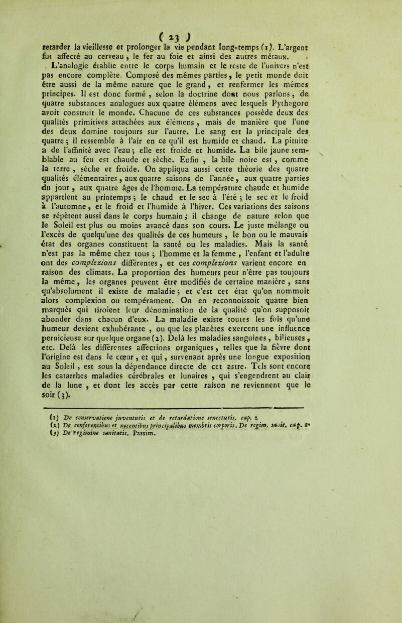 retarder la vieillesse et prolonger la vie pendant long-temps (i). L’argent fut affecté au cerveau , le fer au foie et ainsi des autres métaux. L’analogie établie entre le corps humain et le reste de l’univers n’est pas encore complète Composé des mêmes parties, le petit monde doit être aussi de la même nature que le grand , et renfermer les mêmes principes. Il est donc formé , selon la doctrine dont nous parlons, de.- quatre substances analogues aux quatre élémens avec lesquels Pythagore avoit construit le monde. Chacune de ces substances possède deux des qualités primitives attachées aux élémens , mais de manière que l’une des deux domine toujours sur l’autre. Le sang est la principale des quatre; il ressemble à l’air en ce qu’il est humide et chaud. La pituite a de l’affinité avec l’eau; elle est froide et humide. La bile jaune sem- blable au feu est chaude et sèche. Enfin , la bile noire est , comme la terre , sèche et froide. On appliqua aussi cette théorie des quatre qualités élémentaires, aux quatre saisons de l’année, aux quatre parties du jour , aux quatre âges de l’homme. La température chaude et humide appartient au printemps; le chaud et le sec à l’été ; le sec et le froid à l’automne, et le froid et l’humide à l’hiver. Ces variations des saisons se répètent aussi dans le corps humain ,* il change de nature selon que le Soleil est plus ou moins avancé dans son cours. Le juste mélange ou l’excès de quelqu’une des qualités de ces humeurs , le bon ou le mauvais état des organes constituent la santé ou les maladies. Mais la santé n’est pas la même chez tous ; l’homme et la femme , l’enfant et l’adulte ont des complexions différentes, et ces complexions varient encore en raison des climats. La proportion des humeurs peur n’être pas toujours la même, les organes peuvent être modifiés de certaine manière , sans qu’absolument il existe de maladie ; et c’est cet état qu’on nommoit alors complexion ou tempérament. On en reconnoissoit quatre bien marqués qui tiroient leur dénomination de la qualité qu’on supposoit abonder dans chacun d’eux. La maladie existe toutes les fois qu’une humeur devient exhubérante , ou que les planètes exercent une influence pernicieuse sur quelque organe (z). Delà les maladies sanguines, bilieuses, etc. Delà les différentes affections organiques, telles que la fièvre dont l’origine est dans le cœur, et qui, survenant après une longue exposition au Soleil , est sous la dépendance directe de cet astre. Tels sont encore les catarrhes maladies cérébrales et lunaires , qui s’engendrent au clair de la lune , et dont les accès par cette raison ne reviennent que le soir (3). (ij De conservatione juventutis et de retardâtione senectutis. cap. z (z) De conferenùbus et nocenùbus principalibus tnembris corporis. De régir», sanie, cap. 8* IjJ De regimint sanitatis. Passim.