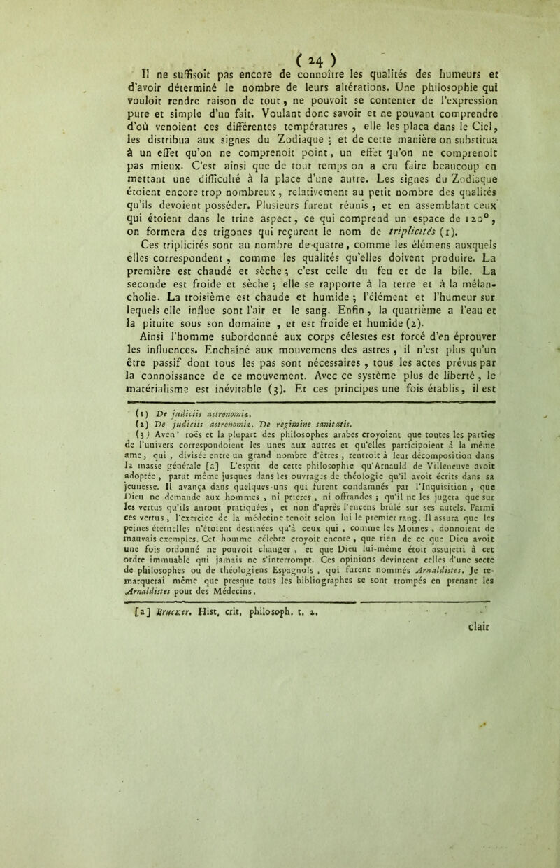 II ne suffisent pas encore de connoître les qualités des humeurs et d’avoir déterminé le nombre de leurs altérations. Une philosophie qui vouloir rendre raison de tout, ne pouvoit se contenter de l’expression pure et simple d’un fait. Voulant donc savoir et ne pouvant comprendre d’où venoient ces différentes températures , elle les plaça dans le Ciel, les distribua aux signes du Zodiaque , et de cette manière on substitua à un effet qu’on ne comprenoit point, un effet qu’on ne comprenoit pas mieux. C’est ainsi que de tout temps on a cru faire beaucoup en mettant une difficulté à la place d’une autre. Les signes du Zodiaque étoient encore trop nombreux, relativement au petit nombre des qualités qu’ils dévoient posséder. Plusieurs furent réunis , et en assemblant ceux qui étoient dans le triae aspect, ce qui comprend un espace de izo°, on formera des trigones qui reçurent le nom de triplicités (r). Ces triplicités sont au nombre de quatre, comme les élémens auxquels elles correspondent , comme les qualités qu’elles doivent produire. La première est chaude et sèche ; c’est celle du feu et de la bile. La seconde est froide et sèche : elle se rapporte à la terre et à la mélan- cholie. La troisième est chaude et humide $ l’élément et l’humeur sur Iequels elle influe sont l’air et le sang. Enfin , la quatrième a l’eau et la pituite sous son domaine , et est froide et humide (2). Ainsi l’homme subordonné aux corps célestes est forcé d’en éprouver les influences. Enchaîné aux mouvemens des astres , il n’est plus qu’un être passif dont tous les pas sont nécessaires , tous les actes prévus par la connoissance de ce mouvement. Avec ce système plus de liberté , le matérialisme est inévitable (3). Et ces principes une fois établis, il est (t) De judiciis astronomie,. (1) De judiciis astronomie. De régi mine sanitatis. (5) Aven’ roës et la plupart des philosophes arabes croyoient que toutes les parties de l’univers correspondoienc les unes aux autres et qu’elies participoient à la même ame, qui , divisée entre un grand nombre d’êtres, renrroit à leur décomposition dans la masse générale [a] L’esprit de cette philosophie qu’Arnauld de Villeneuve avoit adoptée , parut même jusques dans les ouvrages de théologie qu’il avoit écrits dans sa jeunesse. Il avança dans quelques-uns qui furent condamnés par l'Inquisition , que Oieu ne demande aux hommes , ni prières , ni offrandes ; qu’il ne les jugera que sur les vertus qu’ils auront pratiquées , et non d’après l’encens brûlé sur ses autels. Parmi ces vertus, l'exercice de la médecine tenoit selon lui le premier rang. Il assura que les peines éternelles n’étoient destinées qu'à ceux qui , comme les Moines , donnoient de mauvais exemples. Cet homme célébré croyoit encore , que rien de ce que Dieu avoit une fois ordonné ne pouvoit changer , et que Dieu lui-même étoit assujetti à cet ordre immuable qui jamais ne s’interrompt. Ces opinions devinrent celles d’une secte de philosophes ou de théologiens Espagnols . qui furent nommés Arnaldistes. Je re- marquerai même que presque tous les bibliographes se sont trompés en prenant les Alrnaldistes pour des Médecins. [a] BrtfCKer. Hist, cric, philosoph. t. z. clair