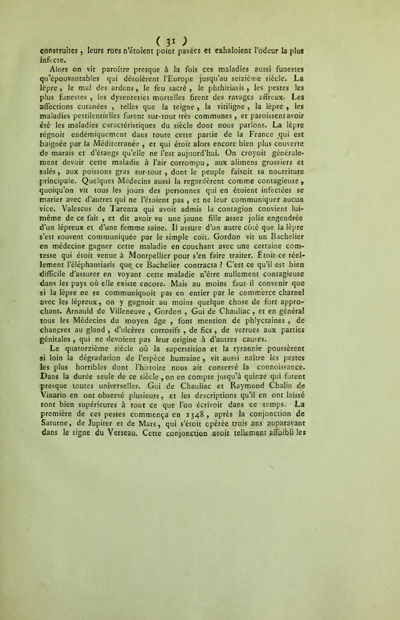 construites, leurs rues notaient point pavées et exhaloient l’odeur la plus infecte. Alors on vit paroître presque à la fois ces maladies aussi funestes qu’épouvantables qui désolèrent l’Europe jusqu’au seizième siècle. La lèpre, le mal des ardens, le feu sacré, le phthiriasis, les pestes les plus funestes , les dysenteries mortelles firent des ravages affreux. Les affections cutanées , telles que la teigne , la vitiligne , la lèpre , les maladies pestilentielles furent sur-tout très communes, et paroissentavoir été les maladies caractéristiques du siècle dont nous parlons. La lèpre régnoit endémiquement dans toute cette partie de la France qui est baignée par la Méditerranée , et qui étoit alors encore bien plus couverte de marais et d’étangs qu’elle ne l’est aujourd’hui. On croyoit générale- ment devoir cette maladie à l’air corrompu, aux alimens grossiers et salés, aux poissons gras sur-tout , dont le peuple faisait sa nourriture principale. Quelques Médecins aussi la regardèrent comme contagieuse, quoiqu’on vit tous les jours des personnes qui en étoient infectées se marier avec d’autres qui ne l’étoient pas , et ne leur communiquer aucun vice. Valescus de Tarenta qui avoit admis la contagion convient lui- même de ce fait , et dit avoir vu une jeune fille assez jolie engendrée d’un lépreux et d’une femme saine. Il assure d’un autre côté que la lèpre s’est souvent communiquée par le simple coït. Gordon vit un Bachelier en médecine gagner cette maladie en couchant avec une certaine com- tesse qui étoit venue à Montpellier pour s’en faire traiter. Étoit-ce réel- lement l’éléphantiasis que ce Bachelier contracta ? C’est ce qu’il est bien difficile d’assurer en voyant cette maladie n’être nullement contagieuse dans les pays où elle existe encore. Mais au moins faut il convenir que si la lèpre De se communiquoit pas en entier par le commerce charnel avec les lépreux, on y gagnoit au moins quelque chose de fort appro- chant. Arnauld de Villeneuve , Gordon , Gui de Chauliac, et en général tous les Médecins du moyen âge , font mention de phlyctaines , de chancres au gland , d’ulcères corrosifs , de fies, de verrues aux parties génitales, qui ne dévoient pas leur origine à d’autres causes. Le quatorzième siècle où la superstition et la tyrannie poussèrent si loin la dégradation de l’espèce humaine , vit aussi naître les pestes les plus horribles dont l’histoire nous ait conservé la connolssance. Dans la durée seule de ce siècle, on en compte jusqu’à quinze qui furent presque toutes universelles. Gui de Chauliac et Raymond Chalin de Vinario en ont observé plusieurs, et les descriptions qu’il en ont laissé sont bien supérieures à tout ce que l’on écrivoit dans ce temps. La première de ces pestes commença en 1348, après la conjonction de Saturne, de Jupiter et de Mars, qui s’étoit opérée trois ans auparavant dans le signe du Verseau. Cette conjonction avoit tellement affaibli les