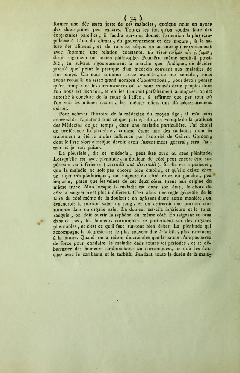 former une idée assez juste de ces maladies, quoique nous en ayons des descriptions peu exactes. Toutes les fois qu'on voudra faire des conjectures pareilles , il faudra sur-tout donner l’attention la plus scru- puleuse à l’état du climat , du gouvernement et des mœurs , à la na- ture des alimens , et de tous les objets en un mot qui entretiennent avec l’homme une relation constante. fc’« vo^ixîv ois ^ , disoit sagement un ancien philosophe. Peut-être même seroit-il possi- ble , en suivant rigoureusement la marche que j’indique, de décider jusqu’à quel point la pratique d’un médecin convient aux maladies de son temps. Car nous sommes assez avancés , ce me semble , nous avons recueilli un assez grand nombre d’observations , pour devoir penser qu’en comparant les circonstances où se sont trouvés deux peuples dont l’un nous est inconnu , et en les trouvant parfaitement analogues, on est autorisé à conclure de la cause à l’effet , à affirmer que par tout où l’on voit les mêmes causes , les mêmes effets ont dû nécessairement exister. Pour achever l’histoire de la médecine du moyen âge , i! m’a paru convenable d’ajouter à tout ce que j’ai déjà dit , un exemple de la pratique des Médecins de ^ce temps , dans une maladie particulière. J’ai choisi de préférence 1» pleurésie , comme étant une des maladies dont le traitement a été le moins influencé par l’autorité de Galien. Gordon , dont le livre alors classique devoit avoir l’assentiment général, sera l’au- teur où je vais puiser. La pleurésie , dit ce médecin , peut être avec ou sans plénitude. Lorsqu’elle est avec plénitude, la douleur de côté peut encore être su- périeure au inférieure ( ascendit aut descendit ). Si elle est supérieure, que la maladie ne soit pas encore bien établie, et qu’elle existe chez un sujet très-pléthorique , on saignera du côté droit ou gauche , peu importe, patee que les veines de ces deux côtés tirent leur origine du même tronc. Mais lorsque la maladie est dans son état, le choix du côté à saigner n’est plus indifférent. C’est alors une règle générale de le faire du côté même de la douleur: en agissant d’une autre manière, on évacueroit la portion saine du sang , et on attireroit une portion cor- rompue dans un organe sain. La douleur est-elle inférieure et le sujet sanguin , on doit ouvrir la saphène du même côté. En saignant au bras dans ce cas , les humeurs corrompues se porteroient sur des organes plus nobles, et c’est ce qu’il faut sur tout bien éviter. La plénitude qui accompagne la pleurésie est le plus souvent due à la bile, plus rarement à la pituite. Quand on a raison de craindre que la nature n’aie pas assez de force pour conduire la maladie dans toutes ses périodes , et se dé- barrasser des humeurs surabondantes ou corrompues , on doit les éva- cuer avec le carthame et le turbith. Pendant toute la durée de la mala*