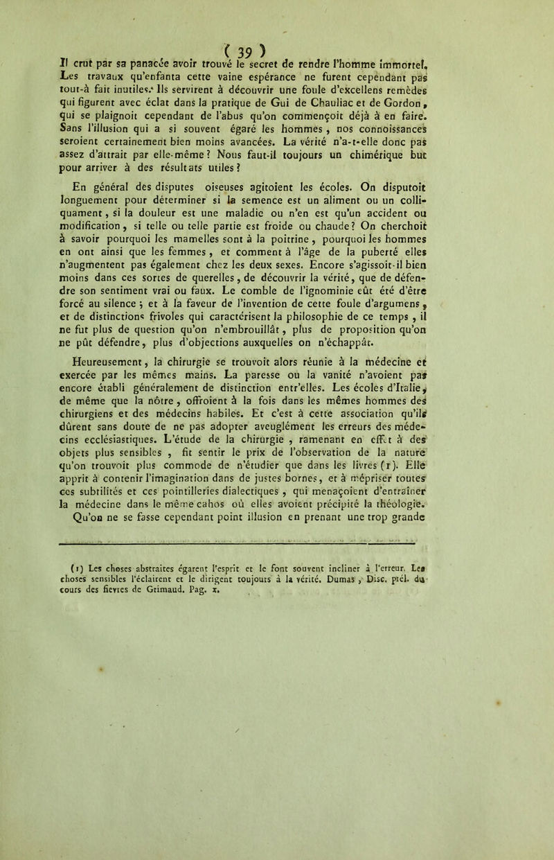 Il crut par sa panacée avoir trouvé le secret de rendre l’homme immortel, Les travaux qu’enfanta cette vaine espérance ne furent cependant pas tour-à fait inutiles.* Ils servirent à découvrir une foule d’cxcellens remèdes qui figurent avec éclat dans la pratique de Gui de Chauliac et de Gordon , qui se plaignoit cependant de l’abus qu’on commençoit déjà à en faire. Sans l’illusion qui a si souvent égaré les hommes , nos connoissances seroient certainement bien moins avancées. La vérité n’a-t-elle donc pas assez d’attrait par elle-même? Nous faut-il toujours un chimérique but pour arriver à des résultats utiles? En général des disputes oiseuses agitoient les écoles. On disputoit longuement pour déterminer si la semence est un aliment ou un colli- quament, si la douleur est une maladie ou n’en est qu’un accident ou modification, si telle ou telle partie est froide ou chaude? On cherchoit à savoir pourquoi les mamelles sont à la poitrine, pourquoi les hommes en ont ainsi que les femmes, et comment à l’âge de la puberté elles n’augmentent pas également chez les deux sexes. Encore s’agissoit-il bien moins dans ces sortes de querelles, de découvrir la vérité, que de défen- dre son sentiment vrai ou faux. Le comble de l’ignominie eût été d’être forcé au silence ; et à la faveur de l’invention de cette foule d’argumens, et de distinctions frivoles qui caractérisent la philosophie de ce temps , il ne fut plus de question qu’on n’embrouillât, plus de proposition qu’on ne pût défendre, plus d’objections auxquelles on n’échappât. Heureusement, la chirurgie se trouvoit alors réunie à la médecine et exercée par les mêmes mains. La paresse ou la vanité n’avoient pas encore établi généralement de distinction entr’elles. Les écoles d’Italie y de même que la nôtre , offroient à la fois dans les mêmes hommes des chirurgiens et des médecins habiles. Et c’est à cette association qu’ils dûrent sans doute de ne pas adopter aveuglément les erreurs des méde- cins ecclésiastiques. L’étude de la chirurgie , ramenant en effet à des objets plus sensibles , fit sentir le prix de l’observation de la nature qu’on trouvoit plus commode de n’étudier que dans les livres (r). Elle apprit à contenir l’imagination dans de justes bornes, et à mépriser toutes' ces subtilités et ces pointilleries dialectiques , qui menaçoient d’entraîner la médecine dans lemêmecahos où elles avoient précipité la théologie. Qu’on ne se fasse cependant point illusion en prenant une trop grande (i) Les choses abstraites égarent l’esprit et le font souvent incliner à l’erreur. Le» choses sensibles l’éclairent et le dirigent toujours à la vérité. Dumas , Disc. ptél. dti cours des fievies de Grimaud. Pag. x. /