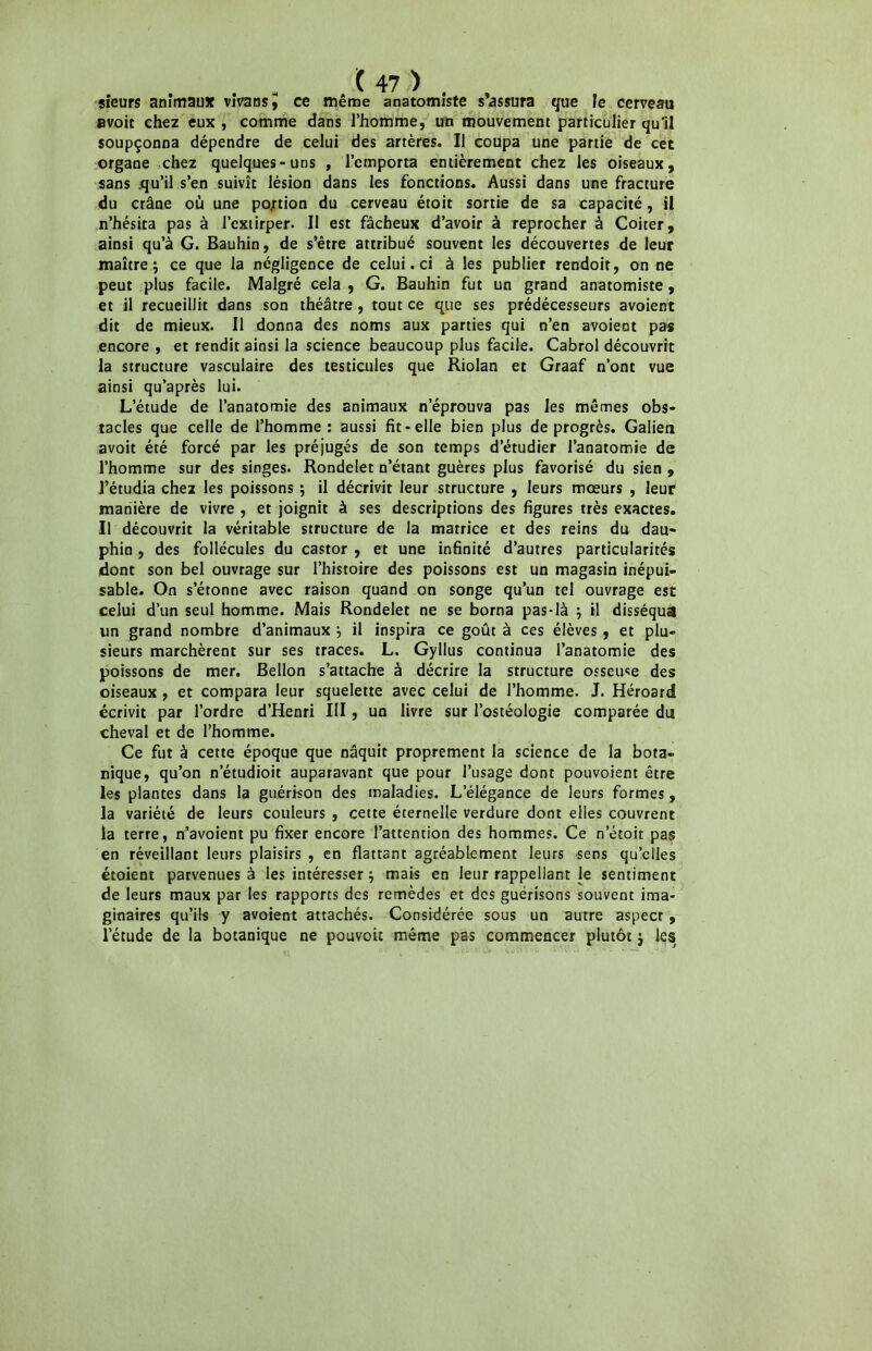 sieurs animaux vîvansij ce même anatomiste s’assura que le cerveau avoit chez eux, comme dans l’homme, un mouvement particulier qu’il soupçonna dépendre de celui des artères. Il coupa une partie de cet organe chez quelques-uns , l’emporta entièrement chez les oiseaux, sans .qu’il s’en suivît lésion dans les fonctions. Aussi dans une fracture du crâne où une portion du cerveau étoit sortie de sa capacité, il n’hésita pas à l’extirper. Il est fâcheux d’avoir à reprocher à Coiter, ainsi qu’à G. Bauhin, de s’être attribué souvent les découvertes de leur maître ; ce que la négligence de celui. ci à les publier rendoit, on ne peut plus facile. Malgré cela , G. Bauhin fut un grand anatomiste, et il recueillit dans son théâtre , tout ce que ses prédécesseurs avoient dit de mieux. Il donna des noms aux parties qui n’en avoient pas encore , et rendit ainsi la science beaucoup plus facile. Cabrol découvrit la structure vasculaire des testicules que Riolan et Graaf n’ont vue ainsi qu’après lui. L’étude de l’anatomie des animaux n’éprouva pas les mêmes obs- tacles que celle de l’homme: aussi fit-elle bien plus de progrès. Galien avoit été forcé par les préjugés de son temps d’étudier l’anatomie de l’homme sur des singes. Rondelet n’étant guères plus favorisé du sien , l’étudia chez les poissons ; il décrivit leur structure , leurs mœurs , leur* manière de vivre , et joignit à ses descriptions des figures très exactes. Il découvrit la véritable structure de la matrice et des reins du dau- phin , des follécules du castor , et une infinité d’autres particularités dont son bel ouvrage sur l’histoire des poissons est un magasin inépui- sable. On s’étonne avec raison quand on songe qu’un tel ouvrage esc celui d’un seul homme. Mais Rondelet ne se borna pas-là } il disséqua un grand nombre d’animaux } il inspira ce goût à ces élèves, et plu- sieurs marchèrent sur ses traces. L. Gyllus continua l’anatomie des poissons de mer. Bellon s’attache à décrire la structure osseuse des oiseaux , et compara leur squelette avec celui de l’homme. J. Héroard écrivit par l’ordre d’Henri III, un livre sur l’ostéologie comparée du cheval et de l’homme. Ce fut à cette époque que naquit proprement la science de la bota- nique, qu’on n’étudioit auparavant que pour l’usage dont pouvoient être les plantes dans la guérison des maladies. L’élégance de leurs formes, la variété de leurs couleurs , cette éternelle verdure dont elles couvrent la terre, n’avoient pu fixer encore l’attention des hommes. Ce n’étoit pas en réveillant leurs plaisirs , en flattant agréablement leurs sens qu’elles étoient parvenues à les intéresser} mais en leur rappellant le sentiment de leurs maux par les rapports des remèdes et des guérisons souvent ima- ginaires qu’ils y avoient attachés. Considérée sous un autre aspect, l’étude de la botanique ne pouvoir même pas commencer plutôt j les