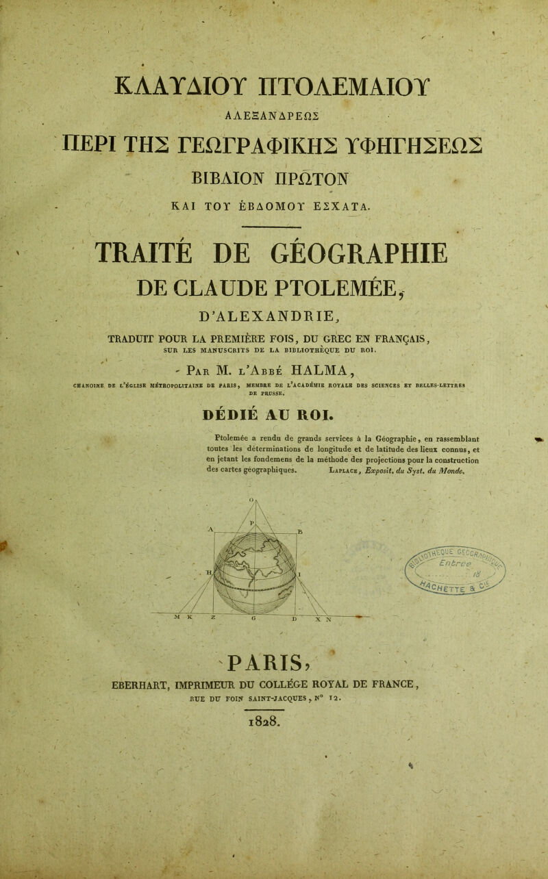 ΚΛΑΥΔΙΟΥ ΠΤΟΛΕΜΑΙΟΥ AΑΕΞΑΝΔΡΕΩΣ ΠΕΡΙ ΤΗΣ ΓΕΩΓΡΑΦΙΚΗΝ ΥΦΗΓΗΣΕΩΣ ΒΙΒΑΙΟΝ ΠΡΩΤΟΝ ΚΑΙ TOT ΕΒΔΟΜΟΥ Ε2ΧΑΤΑ. / _ ' . TRAITÉ DE GÉOGRAPHIE DE CLAUDE PTOLEMÉE, D’ALEXANDRIE, TRADUIT POUR LA PREMIÈRE FOIS, DU GREC EN FRANÇAIS, SUR LES MANUSCRITS DE LA BIBLIOTHEQUE DU ROI. - Par M. l’Abbé HALMA, CHANOINE DE L’ÉGLISE MÉTROPOLITAINE DE PARIS, MEMBRE DE L5ACADÉMIE ROYALE DES SCIENCES ET BELLES-LETTRES DE PRUSSE» DÉDIÉ AU ROI. Ptolemée a rendu de grands services à la Géographie, en rassemblant toutes les déterminations de longitude et de latitude des lieux connus, et en jetant les fondemens de la méthode des projections pour la construction des cartes géographiques. Laplacb , Exposit. du Syst. du Monde, PARIS, EBERHART, IMPRIMEUR DU COLLÈGE ROYAL DE FRANCE, RUE DU FOIN SAINT-JACQUES y N° 12.
