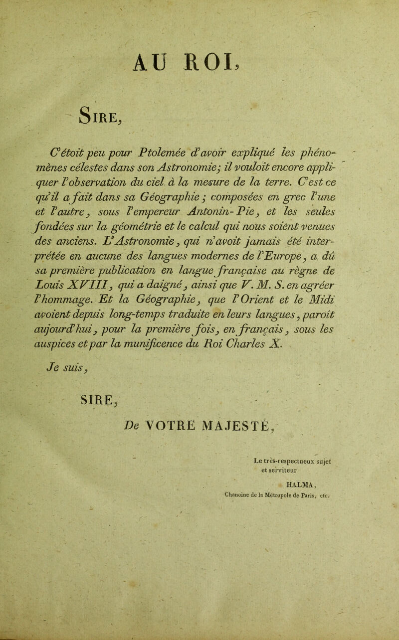 ROI, AU ' ». ' ■ Sire, C'étoit peu pour Ptolemée d'avoir expliqué les phéno- mènes célestes dans son Astronomieÿ il vouloit encore appli- quer Vobservation du ciel à la mesure de la terre. C'est ce qu'il a fait dans sa Géographie ; composées en grec l'une et l'autre, sous l'empereur Antonin- Pie, et les seules fondées sur la géométrie et le calcul qui nous soient venues des anciens. U Astronomie, qui n'avoit jamais été inter- prétée en aucune des langues modernes de l'Europe 0 a dû sa première publication en langue française au règne de Louis XVIII, qui a daigné, ainsi que V. M. S. en agréer l'hommage. Et la Géographie, que l'Orient et le Midi av oient depuis long-temps traduite en leur s langues, paroît aujourd'hui , pour la première fois, enfrançais , sous les auspices et par la munificence du Roi Charles X. Je suis, SIRE, De VOTRE MAJESTÉ, Le très-respectueux sujet et serviteur HALMA, Chanoine de la Métropole de Paris, etc. \